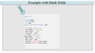 Example with blank fields
class Car
{
string model;
string color;
int year;
static void Main(string[] args)
{
Car Ford = new Car();
Ford.model = "Mustang";
Ford.color = "red";
Ford.year = 1969;
Car Opel = new Car();
Opel.model = "Astra";
Opel.color = "white";
Opel.year = 2005;
Console.WriteLine(Ford.model);
Console.WriteLine(Opel.model);
}
}
 