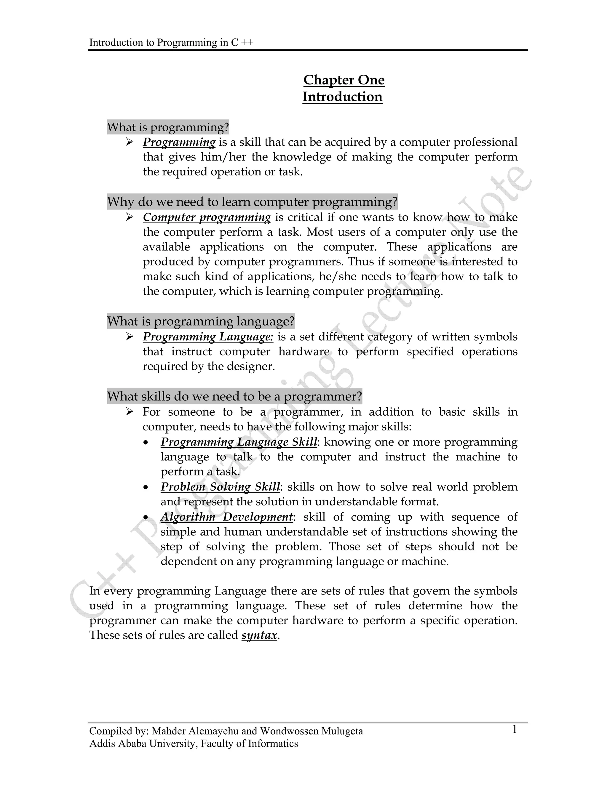 Introduction to Programming in C ++
Compiled by: Mahder Alemayehu and Wondwossen Mulugeta
Addis Ababa University, Faculty of Informatics
1
Chapter One
Introduction
What is programming?
¾ Programming is a skill that can be acquired by a computer professional
that gives him/her the knowledge of making the computer perform
the required operation or task.
Why do we need to learn computer programming?
¾ Computer programming is critical if one wants to know how to make
the computer perform a task. Most users of a computer only use the
available applications on the computer. These applications are
produced by computer programmers. Thus if someone is interested to
make such kind of applications, he/she needs to learn how to talk to
the computer, which is learning computer programming.
What is programming language?
¾ Programming Language: is a set different category of written symbols
that instruct computer hardware to perform specified operations
required by the designer.
What skills do we need to be a programmer?
¾ For someone to be a programmer, in addition to basic skills in
computer, needs to have the following major skills:
• Programming Language Skill: knowing one or more programming
language to talk to the computer and instruct the machine to
perform a task.
• Problem Solving Skill: skills on how to solve real world problem
and represent the solution in understandable format.
• Algorithm Development: skill of coming up with sequence of
simple and human understandable set of instructions showing the
step of solving the problem. Those set of steps should not be
dependent on any programming language or machine.
In every programming Language there are sets of rules that govern the symbols
used in a programming language. These set of rules determine how the
programmer can make the computer hardware to perform a specific operation.
These sets of rules are called syntax.
 