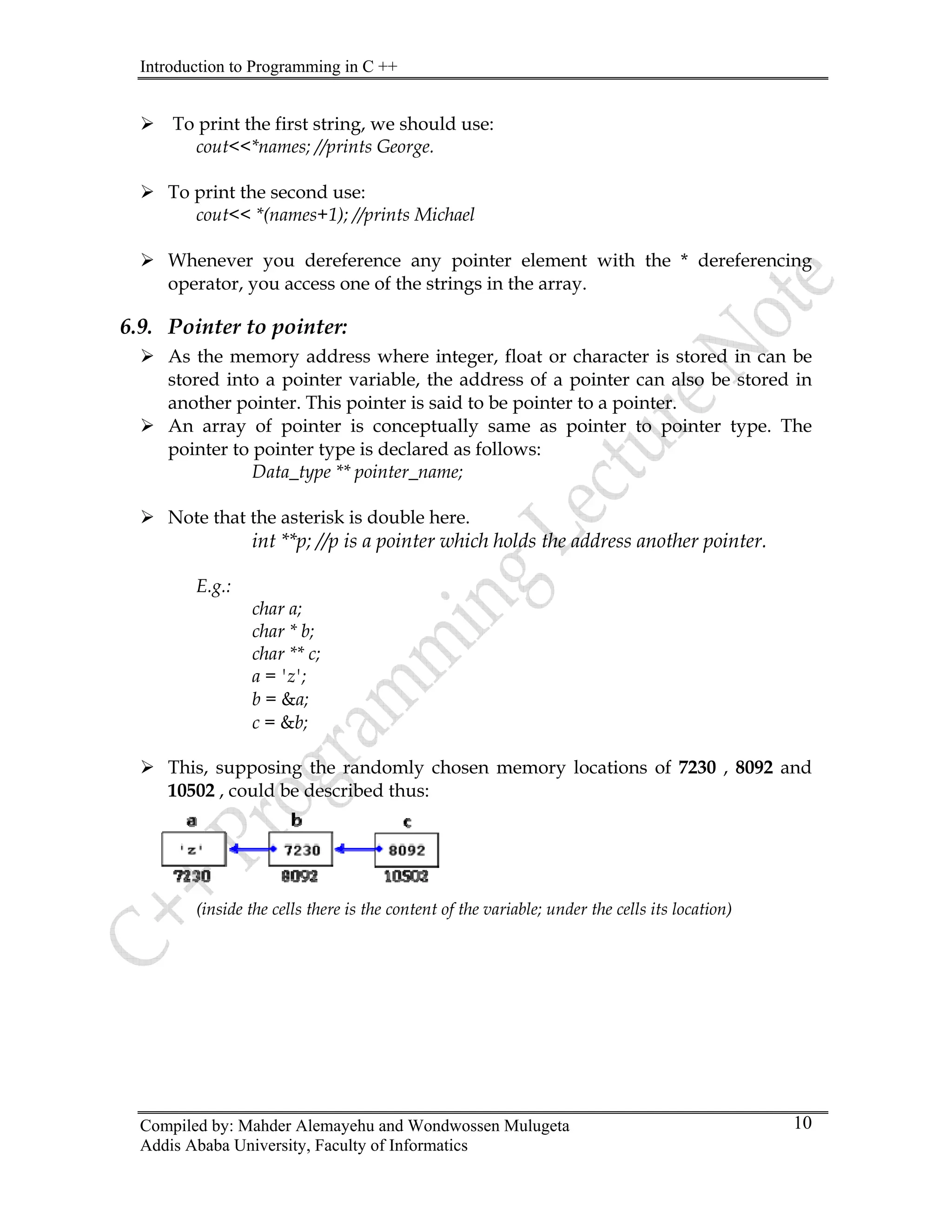 Introduction to Programming in C ++
Compiled by: Mahder Alemayehu and Wondwossen Mulugeta
¾ To print the first string, we should use:
cout<<*names; //prints George.
¾ To print the second use:
cout<< *(names+1); //prints Michael
¾ Whenever you dereference any pointer element with the * dereferencing
operator, you access one of the strings in the array.
6.9. Pointer to pointer:
¾ As the memory address where integer, float or character is stored in can be
stored into a pointer variable, the address of a pointer can also be stored in
another pointer. This pointer is said to be pointer to a pointer.
¾ An array of pointer is conceptually same as pointer to pointer type. The
pointer to pointer type is declared as follows:
Data_type ** pointer_name;
¾ Note that the asterisk is double here.
int **p; //p is a pointer which holds the address another pointer.
E.g.:
char a;
char * b;
char ** c;
a = 'z';
b = &a;
c = &b;
¾ This, supposing the randomly chosen memory locations of 7230 , 8092 and
10502 , could be described thus:
(inside the cells there is the content of the variable; under the cells its location)
Addis Ababa University, Faculty of Informatics
10
 