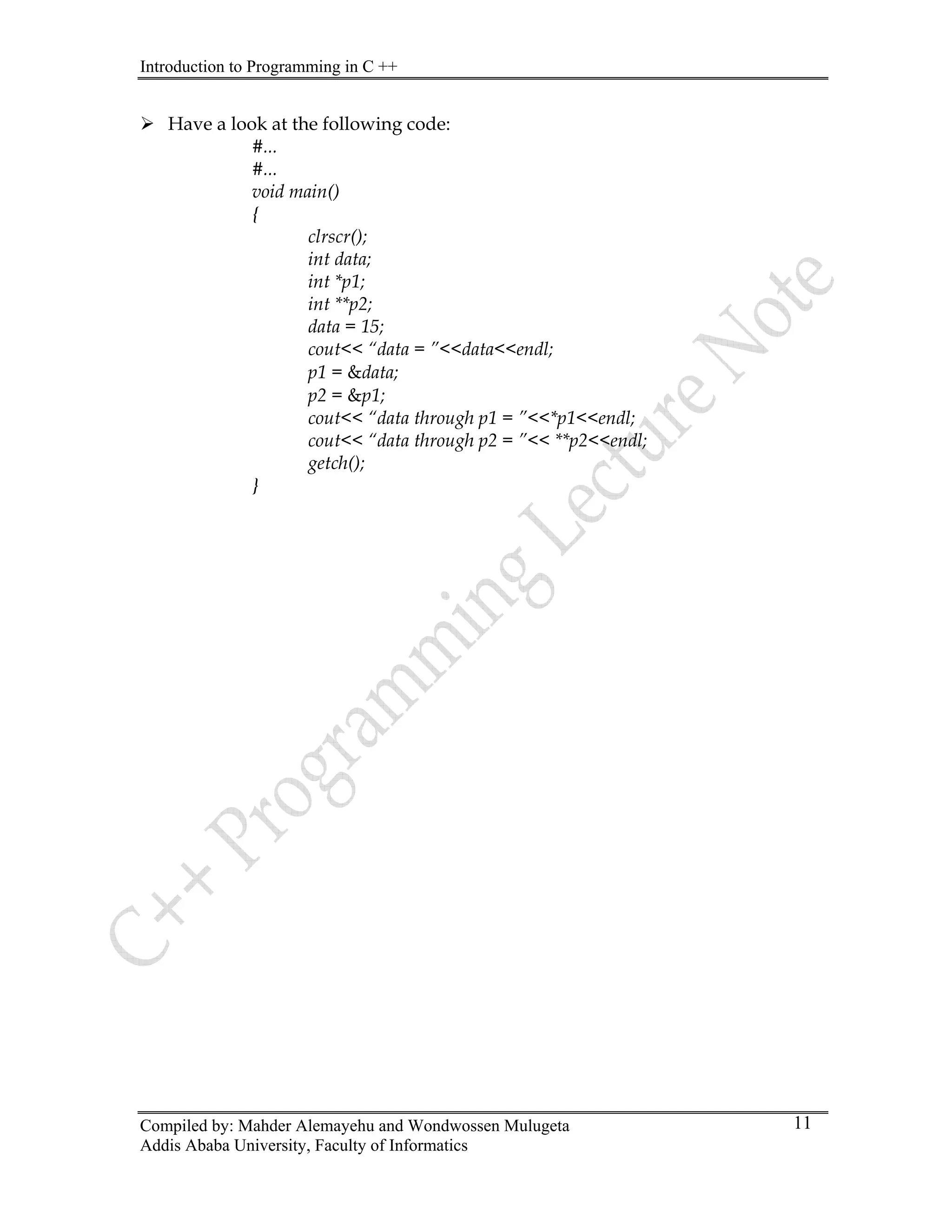 Introduction to Programming in C ++
Compiled by: Mahder Alemayehu and Wondwossen Mulugeta
Addis Ababa University, Faculty of Informatics
11
¾ Have a look at the following code:
#...
#...
void main()
{
clrscr();
int data;
int *p1;
int **p2;
data = 15;
cout<< “data = ”<<data<<endl;
p1 = &data;
p2 = &p1;
cout<< “data through p1 = ”<<*p1<<endl;
cout<< “data through p2 = ”<< **p2<<endl;
getch();
}
 