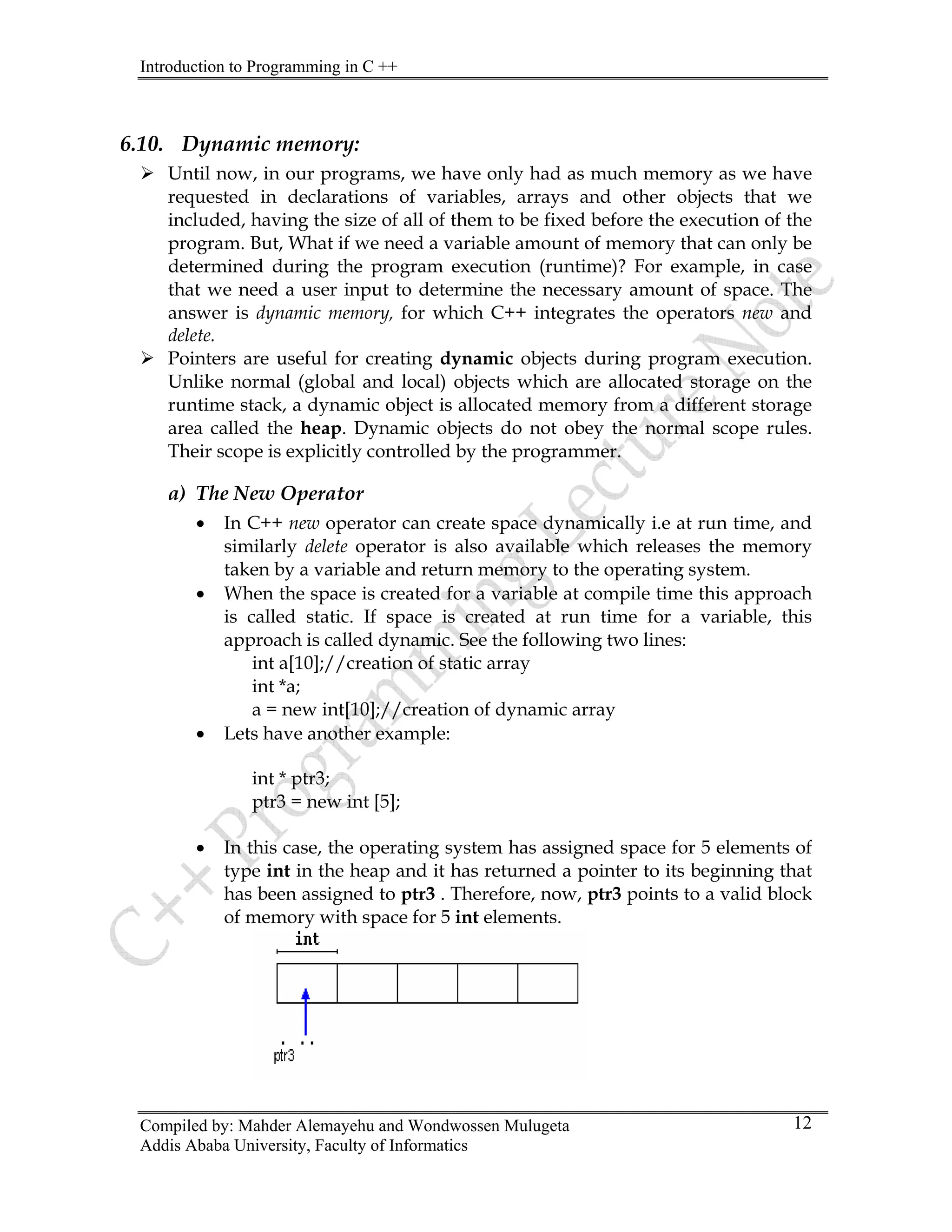 Introduction to Programming in C ++
Compiled by: Mahder Alemayehu and Wondwossen Mulugeta
6.10. Dynamic memory:
¾ Until now, in our programs, we have only had as much memory as we have
requested in declarations of variables, arrays and other objects that we
included, having the size of all of them to be fixed before the execution of the
program. But, What if we need a variable amount of memory that can only be
determined during the program execution (runtime)? For example, in case
that we need a user input to determine the necessary amount of space. The
answer is dynamic memory, for which C++ integrates the operators new and
delete.
¾ Pointers are useful for creating dynamic objects during program execution.
Unlike normal (global and local) objects which are allocated storage on the
runtime stack, a dynamic object is allocated memory from a different storage
area called the heap. Dynamic objects do not obey the normal scope rules.
Their scope is explicitly controlled by the programmer.
a) The New Operator
• In C++ new operator can create space dynamically i.e at run time, and
similarly delete operator is also available which releases the memory
taken by a variable and return memory to the operating system.
• When the space is created for a variable at compile time this approach
is called static. If space is created at run time for a variable, this
approach is called dynamic. See the following two lines:
int a[10];//creation of static array
int *a;
a = new int[10];//creation of dynamic array
• Lets have another example:
int * ptr3;
ptr3 = new int [5];
• In this case, the operating system has assigned space for 5 elements of
type int in the heap and it has returned a pointer to its beginning that
has been assigned to ptr3 . Therefore, now, ptr3 points to a valid block
of memory with space for 5 int elements.
Addis Ababa University, Faculty of Informatics
12
 