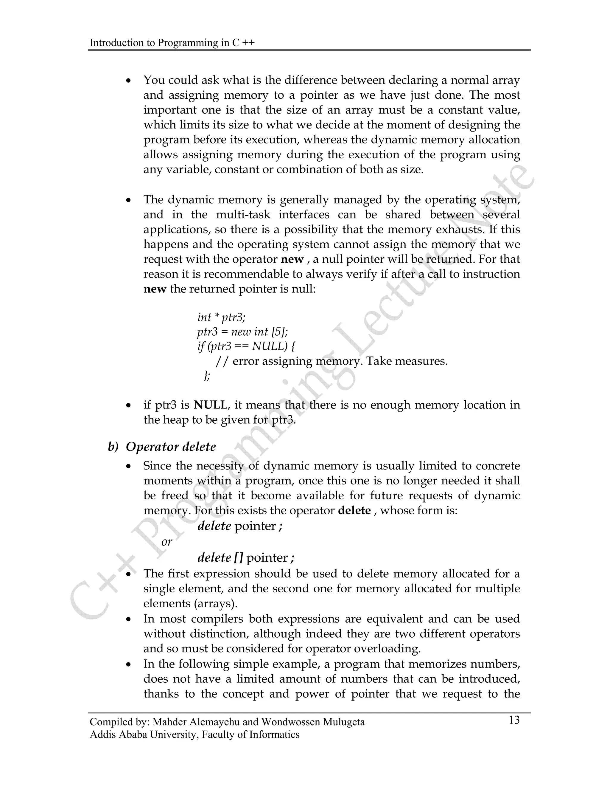Introduction to Programming in C ++
Compiled by: Mahder Alemayehu and Wondwossen Mulugeta
Addis Ababa University, Faculty of Informatics
13
• You could ask what is the difference between declaring a normal array
and assigning memory to a pointer as we have just done. The most
important one is that the size of an array must be a constant value,
which limits its size to what we decide at the moment of designing the
program before its execution, whereas the dynamic memory allocation
allows assigning memory during the execution of the program using
any variable, constant or combination of both as size.
• The dynamic memory is generally managed by the operating system,
and in the multi-task interfaces can be shared between several
applications, so there is a possibility that the memory exhausts. If this
happens and the operating system cannot assign the memory that we
request with the operator new , a null pointer will be returned. For that
reason it is recommendable to always verify if after a call to instruction
new the returned pointer is null:
int * ptr3;
ptr3 = new int [5];
if (ptr3 == NULL) {
// error assigning memory. Take measures.
};
• if ptr3 is NULL, it means that there is no enough memory location in
the heap to be given for ptr3.
b) Operator delete
• Since the necessity of dynamic memory is usually limited to concrete
moments within a program, once this one is no longer needed it shall
be freed so that it become available for future requests of dynamic
memory. For this exists the operator delete , whose form is:
delete pointer ;
or
delete [] pointer ;
• The first expression should be used to delete memory allocated for a
single element, and the second one for memory allocated for multiple
elements (arrays).
• In most compilers both expressions are equivalent and can be used
without distinction, although indeed they are two different operators
and so must be considered for operator overloading.
• In the following simple example, a program that memorizes numbers,
does not have a limited amount of numbers that can be introduced,
thanks to the concept and power of pointer that we request to the
 