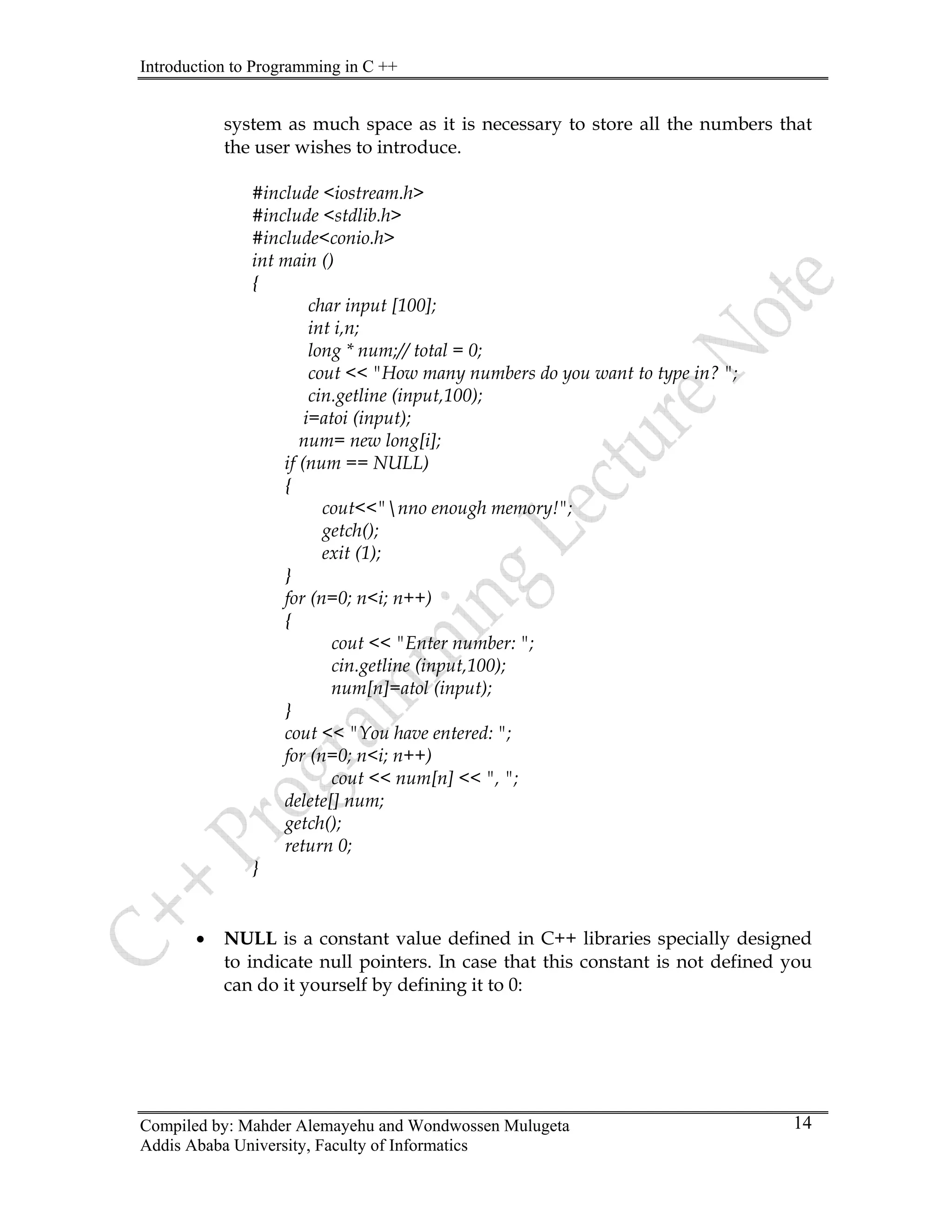 Introduction to Programming in C ++
Compiled by: Mahder Alemayehu and Wondwossen Mulugeta
Addis Ababa University, Faculty of Informatics
14
system as much space as it is necessary to store all the numbers that
the user wishes to introduce.
#include <iostream.h>
#include <stdlib.h>
#include<conio.h>
int main ()
{
char input [100];
int i,n;
long * num;// total = 0;
cout << "How many numbers do you want to type in? ";
cin.getline (input,100);
i=atoi (input);
num= new long[i];
if (num == NULL)
{
cout<<"nno enough memory!";
getch();
exit (1);
}
for (n=0; n<i; n++)
{
cout << "Enter number: ";
cin.getline (input,100);
num[n]=atol (input);
}
cout << "You have entered: ";
for (n=0; n<i; n++)
cout << num[n] << ", ";
delete[] num;
getch();
return 0;
}
• NULL is a constant value defined in C++ libraries specially designed
to indicate null pointers. In case that this constant is not defined you
can do it yourself by defining it to 0:
 