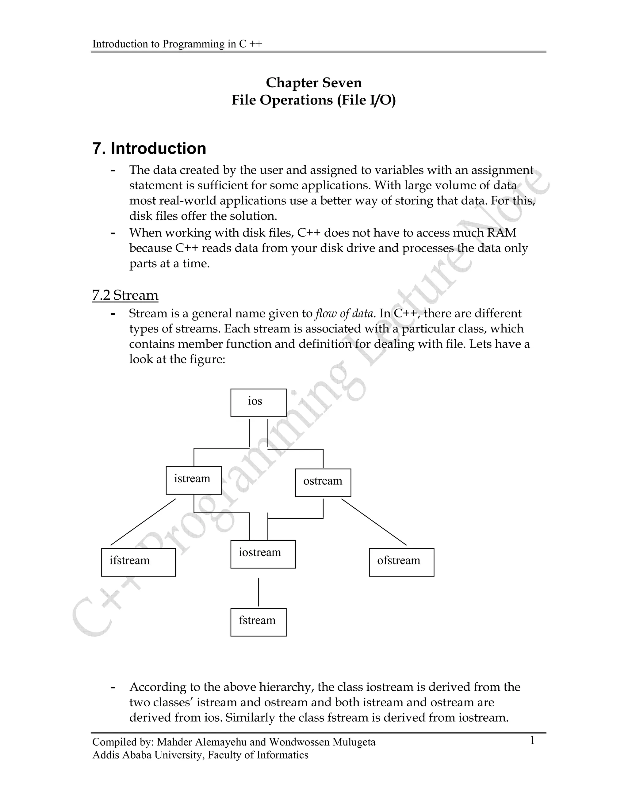 Introduction to Programming in C ++
Compiled by: Mahder Alemayehu and Wondwossen Mulugeta
Chapter Seven
File Operations (File I/O)
7. Introduction
- The data created by the user and assigned to variables with an assignment
statement is sufficient for some applications. With large volume of data
most real-world applications use a better way of storing that data. For this,
disk files offer the solution.
- When working with disk files, C++ does not have to access much RAM
because C++ reads data from your disk drive and processes the data only
parts at a time.
7.2 Stream
- Stream is a general name given to flow of data. In C++, there are different
types of streams. Each stream is associated with a particular class, which
contains member function and definition for dealing with file. Lets have a
look at the figure:
Addis Ababa University, Faculty of Informatics
1
istream ostream
iostream
ofstream
ifstream
fstream
ios
- According to the above hierarchy, the class iostream is derived from the
two classes’ istream and ostream and both istream and ostream are
derived from ios. Similarly the class fstream is derived from iostream.
 