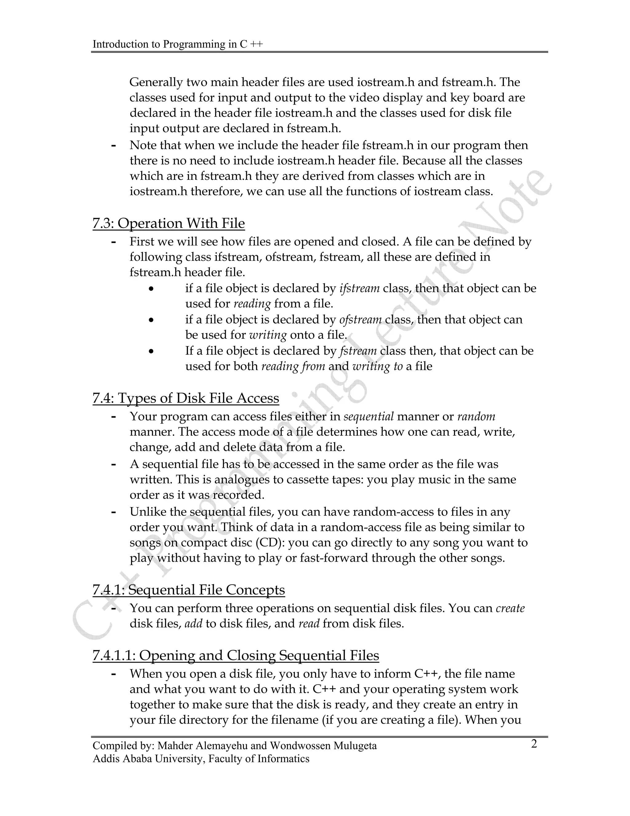 Introduction to Programming in C ++
Compiled by: Mahder Alemayehu and Wondwossen Mulugeta
Addis Ababa University, Faculty of Informatics
2
Generally two main header files are used iostream.h and fstream.h. The
classes used for input and output to the video display and key board are
declared in the header file iostream.h and the classes used for disk file
input output are declared in fstream.h.
- Note that when we include the header file fstream.h in our program then
there is no need to include iostream.h header file. Because all the classes
which are in fstream.h they are derived from classes which are in
iostream.h therefore, we can use all the functions of iostream class.
7.3: Operation With File
- First we will see how files are opened and closed. A file can be defined by
following class ifstream, ofstream, fstream, all these are defined in
fstream.h header file.
• if a file object is declared by ifstream class, then that object can be
used for reading from a file.
• if a file object is declared by ofstream class, then that object can
be used for writing onto a file.
• If a file object is declared by fstream class then, that object can be
used for both reading from and writing to a file
7.4: Types of Disk File Access
- Your program can access files either in sequential manner or random
manner. The access mode of a file determines how one can read, write,
change, add and delete data from a file.
- A sequential file has to be accessed in the same order as the file was
written. This is analogues to cassette tapes: you play music in the same
order as it was recorded.
- Unlike the sequential files, you can have random-access to files in any
order you want. Think of data in a random-access file as being similar to
songs on compact disc (CD): you can go directly to any song you want to
play without having to play or fast-forward through the other songs.
7.4.1: Sequential File Concepts
- You can perform three operations on sequential disk files. You can create
disk files, add to disk files, and read from disk files.
7.4.1.1: Opening and Closing Sequential Files
- When you open a disk file, you only have to inform C++, the file name
and what you want to do with it. C++ and your operating system work
together to make sure that the disk is ready, and they create an entry in
your file directory for the filename (if you are creating a file). When you
 