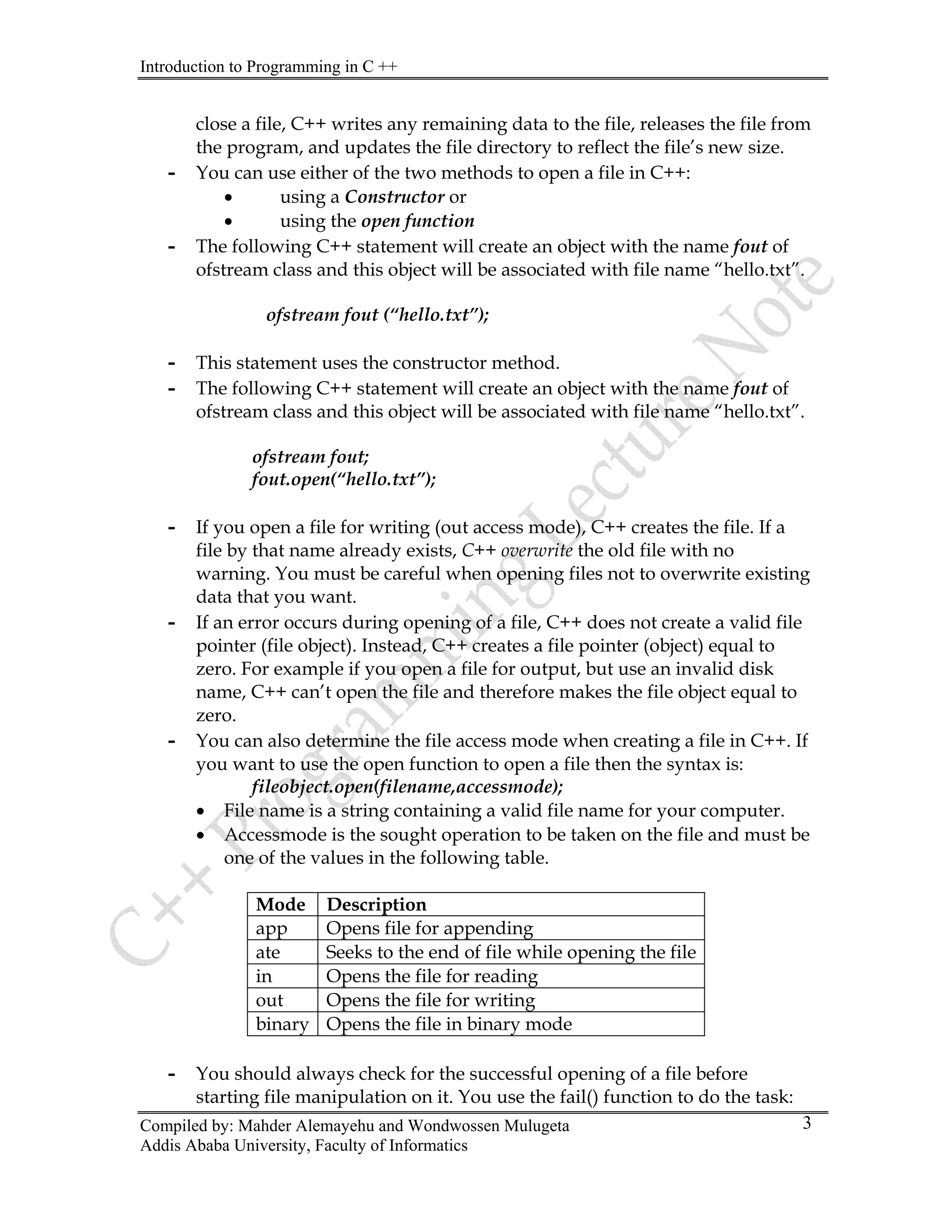 Introduction to Programming in C ++
Compiled by: Mahder Alemayehu and Wondwossen Mulugeta
Addis Ababa University, Faculty of Informatics
3
close a file, C++ writes any remaining data to the file, releases the file from
the program, and updates the file directory to reflect the file’s new size.
- You can use either of the two methods to open a file in C++:
• using a Constructor or
• using the open function
- The following C++ statement will create an object with the name fout of
ofstream class and this object will be associated with file name “hello.txt”.
ofstream fout (“hello.txt”);
- This statement uses the constructor method.
- The following C++ statement will create an object with the name fout of
ofstream class and this object will be associated with file name “hello.txt”.
ofstream fout;
fout.open(“hello.txt”);
- If you open a file for writing (out access mode), C++ creates the file. If a
file by that name already exists, C++ overwrite the old file with no
warning. You must be careful when opening files not to overwrite existing
data that you want.
- If an error occurs during opening of a file, C++ does not create a valid file
pointer (file object). Instead, C++ creates a file pointer (object) equal to
zero. For example if you open a file for output, but use an invalid disk
name, C++ can’t open the file and therefore makes the file object equal to
zero.
- You can also determine the file access mode when creating a file in C++. If
you want to use the open function to open a file then the syntax is:
fileobject.open(filename,accessmode);
• File name is a string containing a valid file name for your computer.
• Accessmode is the sought operation to be taken on the file and must be
one of the values in the following table.
Mode Description
app Opens file for appending
ate Seeks to the end of file while opening the file
in Opens the file for reading
out Opens the file for writing
binary Opens the file in binary mode
- You should always check for the successful opening of a file before
starting file manipulation on it. You use the fail() function to do the task:
 