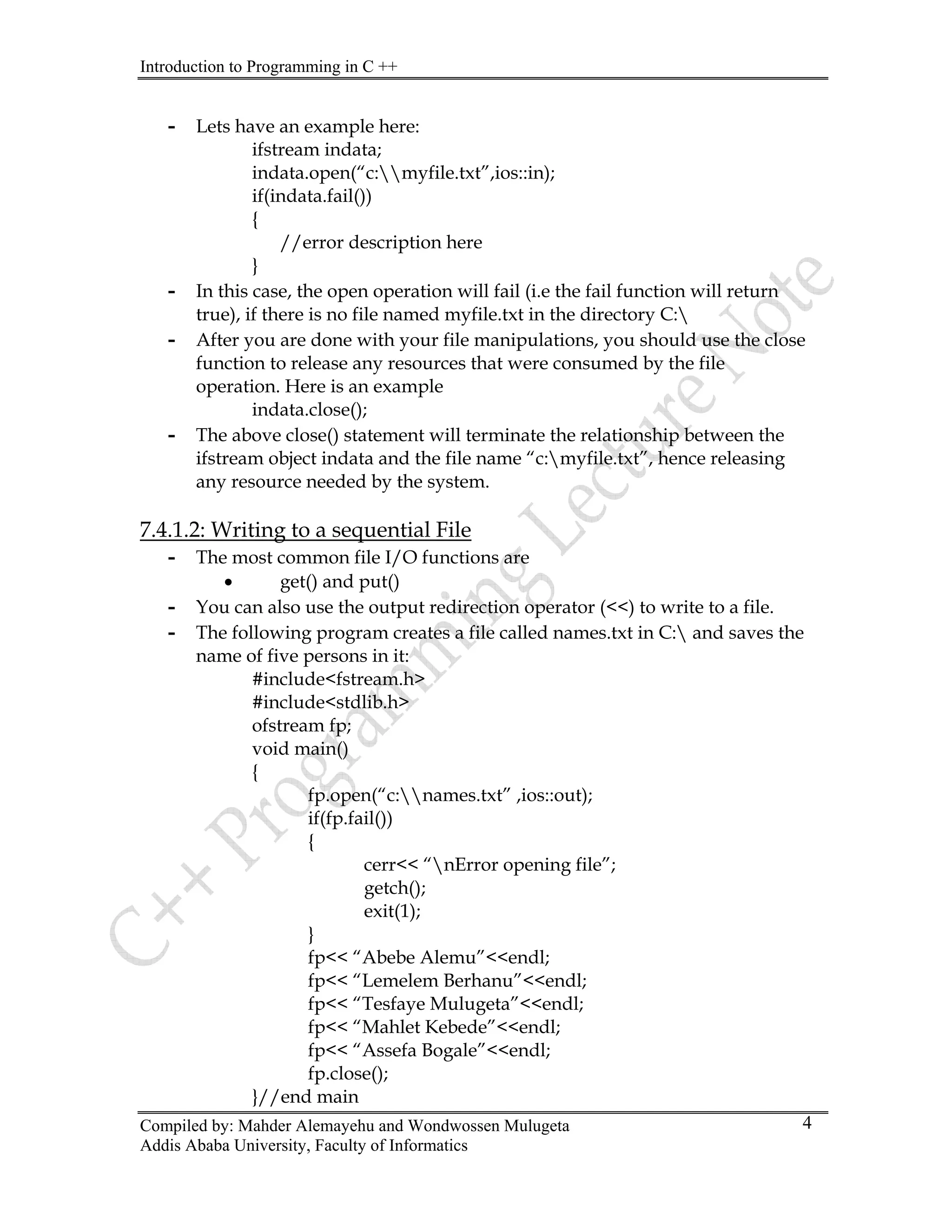 Introduction to Programming in C ++
Compiled by: Mahder Alemayehu and Wondwossen Mulugeta
Addis Ababa University, Faculty of Informatics
4
- Lets have an example here:
ifstream indata;
indata.open(“c:myfile.txt”,ios::in);
if(indata.fail())
{
//error description here
}
- In this case, the open operation will fail (i.e the fail function will return
true), if there is no file named myfile.txt in the directory C:
- After you are done with your file manipulations, you should use the close
function to release any resources that were consumed by the file
operation. Here is an example
indata.close();
- The above close() statement will terminate the relationship between the
ifstream object indata and the file name “c:myfile.txt”, hence releasing
any resource needed by the system.
7.4.1.2: Writing to a sequential File
- The most common file I/O functions are
• get() and put()
- You can also use the output redirection operator (<<) to write to a file.
- The following program creates a file called names.txt in C: and saves the
name of five persons in it:
#include<fstream.h>
#include<stdlib.h>
ofstream fp;
void main()
{
fp.open(“c:names.txt” ,ios::out);
if(fp.fail())
{
cerr<< “nError opening file”;
getch();
exit(1);
}
fp<< “Abebe Alemu”<<endl;
fp<< “Lemelem Berhanu”<<endl;
fp<< “Tesfaye Mulugeta”<<endl;
fp<< “Mahlet Kebede”<<endl;
fp<< “Assefa Bogale”<<endl;
fp.close();
}//end main
 