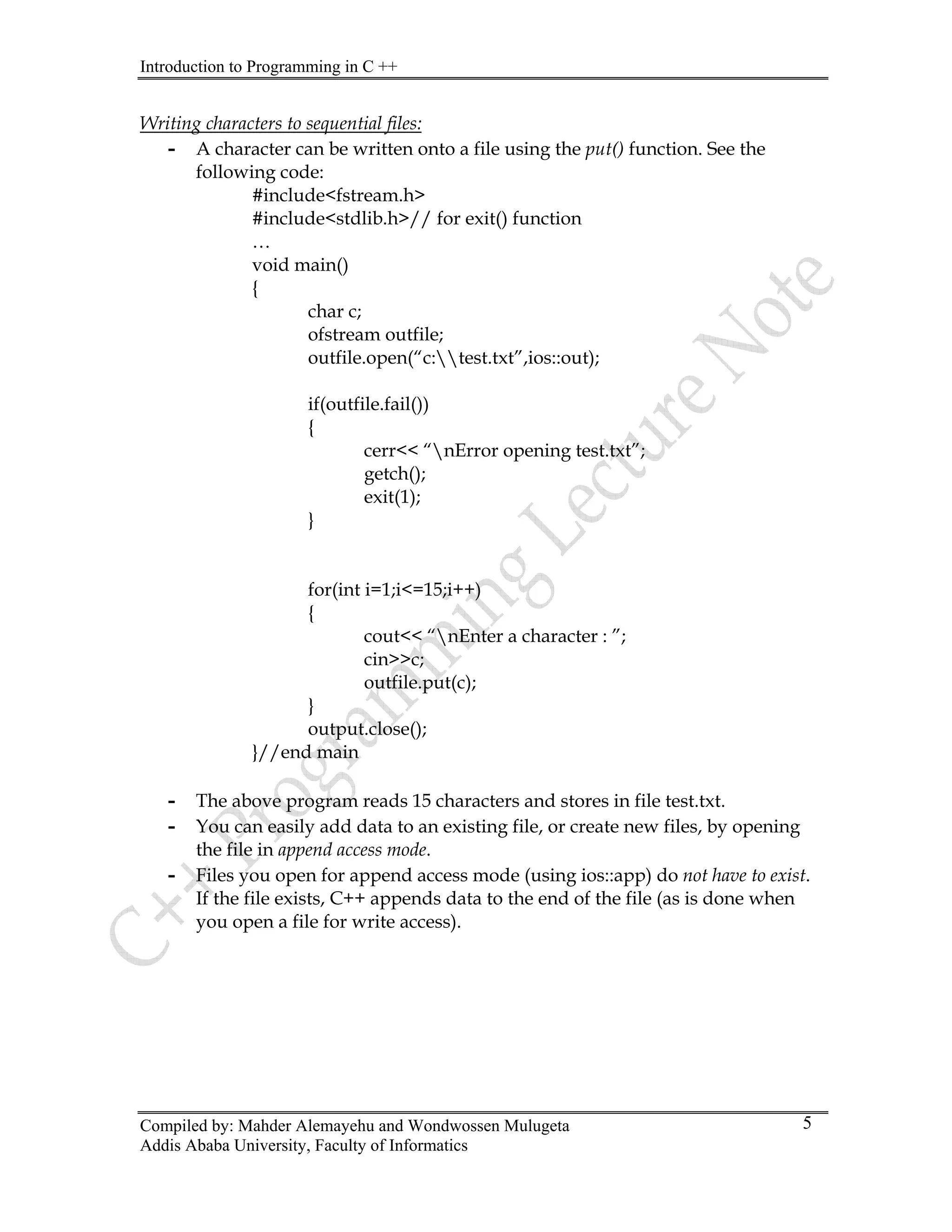 Introduction to Programming in C ++
Compiled by: Mahder Alemayehu and Wondwossen Mulugeta
Addis Ababa University, Faculty of Informatics
5
Writing characters to sequential files:
- A character can be written onto a file using the put() function. See the
following code:
#include<fstream.h>
#include<stdlib.h>// for exit() function
…
void main()
{
char c;
ofstream outfile;
outfile.open(“c:test.txt”,ios::out);
if(outfile.fail())
{
cerr<< “nError opening test.txt”;
getch();
exit(1);
}
for(int i=1;i<=15;i++)
{
cout<< “nEnter a character : ”;
cin>>c;
outfile.put(c);
}
output.close();
}//end main
- The above program reads 15 characters and stores in file test.txt.
- You can easily add data to an existing file, or create new files, by opening
the file in append access mode.
- Files you open for append access mode (using ios::app) do not have to exist.
If the file exists, C++ appends data to the end of the file (as is done when
you open a file for write access).
 