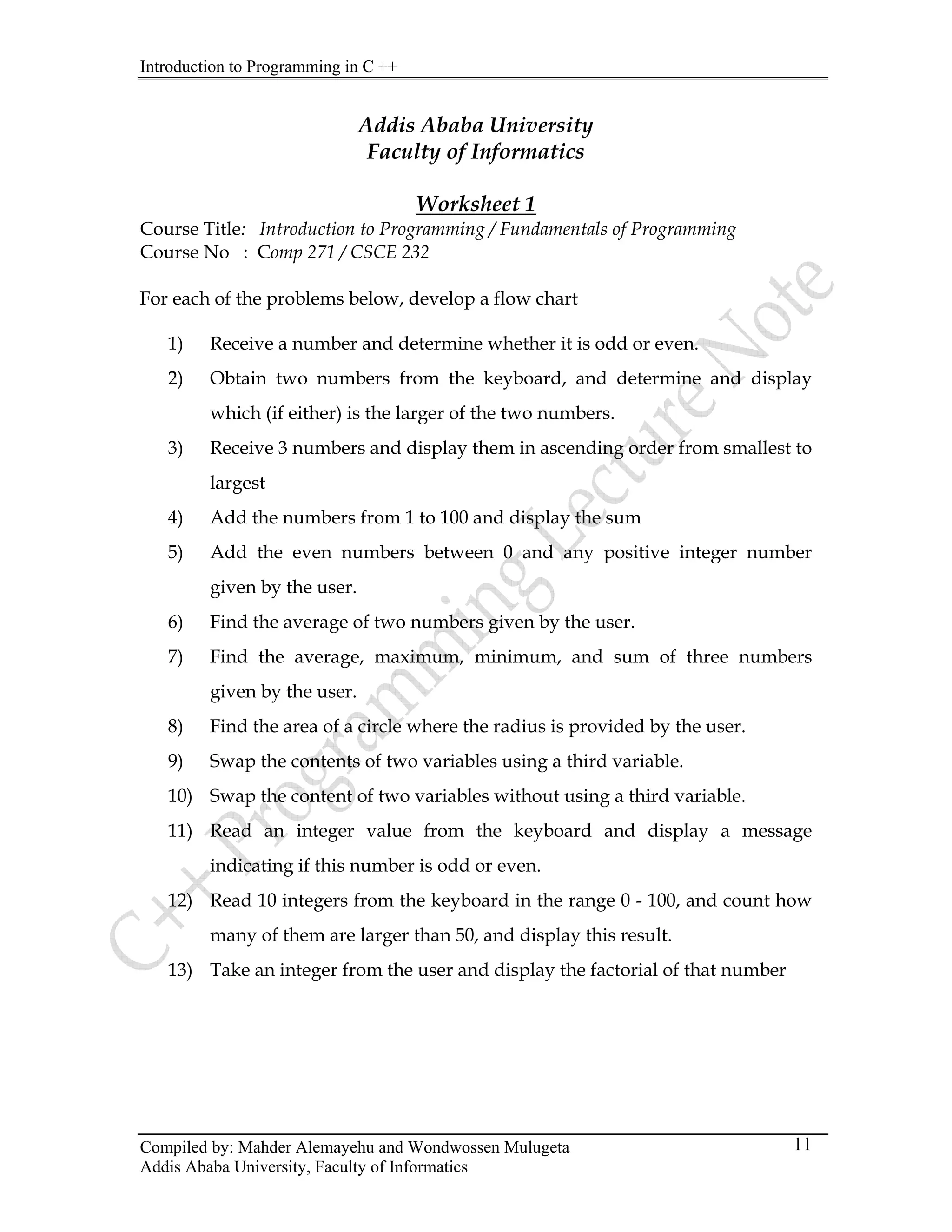 Introduction to Programming in C ++
Compiled by: Mahder Alemayehu and Wondwossen Mulugeta
Addis Ababa University, Faculty of Informatics
11
Addis Ababa University
Faculty of Informatics
Worksheet 1
Course Title: Introduction to Programming / Fundamentals of Programming
Course No : Comp 271 / CSCE 232
For each of the problems below, develop a flow chart
1) Receive a number and determine whether it is odd or even.
2) Obtain two numbers from the keyboard, and determine and display
which (if either) is the larger of the two numbers.
3) Receive 3 numbers and display them in ascending order from smallest to
largest
4) Add the numbers from 1 to 100 and display the sum
5) Add the even numbers between 0 and any positive integer number
given by the user.
6) Find the average of two numbers given by the user.
7) Find the average, maximum, minimum, and sum of three numbers
given by the user.
8) Find the area of a circle where the radius is provided by the user.
9) Swap the contents of two variables using a third variable.
10) Swap the content of two variables without using a third variable.
11) Read an integer value from the keyboard and display a message
indicating if this number is odd or even.
12) Read 10 integers from the keyboard in the range 0 - 100, and count how
many of them are larger than 50, and display this result.
13) Take an integer from the user and display the factorial of that number
 
