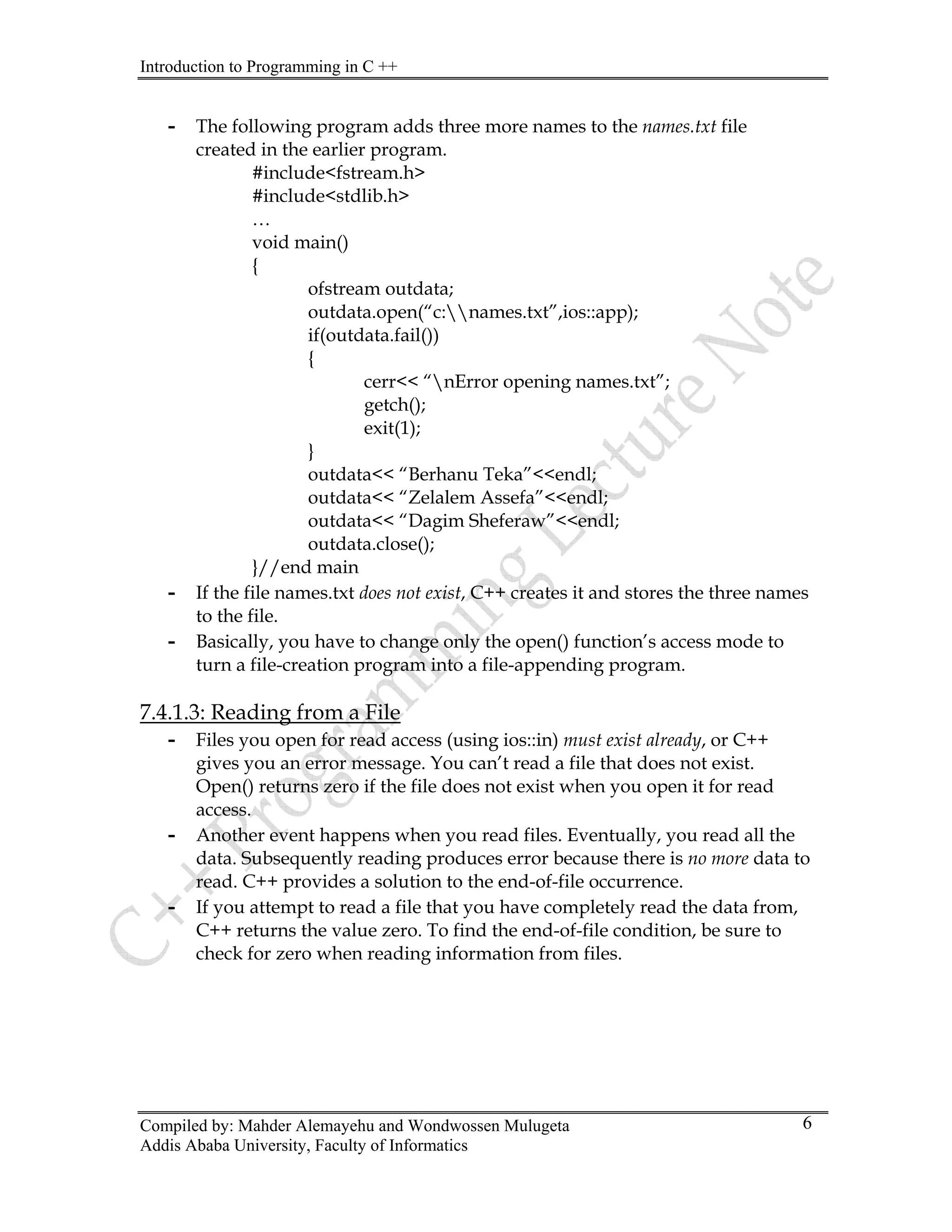 Introduction to Programming in C ++
Compiled by: Mahder Alemayehu and Wondwossen Mulugeta
Addis Ababa University, Faculty of Informatics
6
- The following program adds three more names to the names.txt file
created in the earlier program.
#include<fstream.h>
#include<stdlib.h>
…
void main()
{
ofstream outdata;
outdata.open(“c:names.txt”,ios::app);
if(outdata.fail())
{
cerr<< “nError opening names.txt”;
getch();
exit(1);
}
outdata<< “Berhanu Teka”<<endl;
outdata<< “Zelalem Assefa”<<endl;
outdata<< “Dagim Sheferaw”<<endl;
outdata.close();
}//end main
- If the file names.txt does not exist, C++ creates it and stores the three names
to the file.
- Basically, you have to change only the open() function’s access mode to
turn a file-creation program into a file-appending program.
7.4.1.3: Reading from a File
- Files you open for read access (using ios::in) must exist already, or C++
gives you an error message. You can’t read a file that does not exist.
Open() returns zero if the file does not exist when you open it for read
access.
- Another event happens when you read files. Eventually, you read all the
data. Subsequently reading produces error because there is no more data to
read. C++ provides a solution to the end-of-file occurrence.
- If you attempt to read a file that you have completely read the data from,
C++ returns the value zero. To find the end-of-file condition, be sure to
check for zero when reading information from files.
 