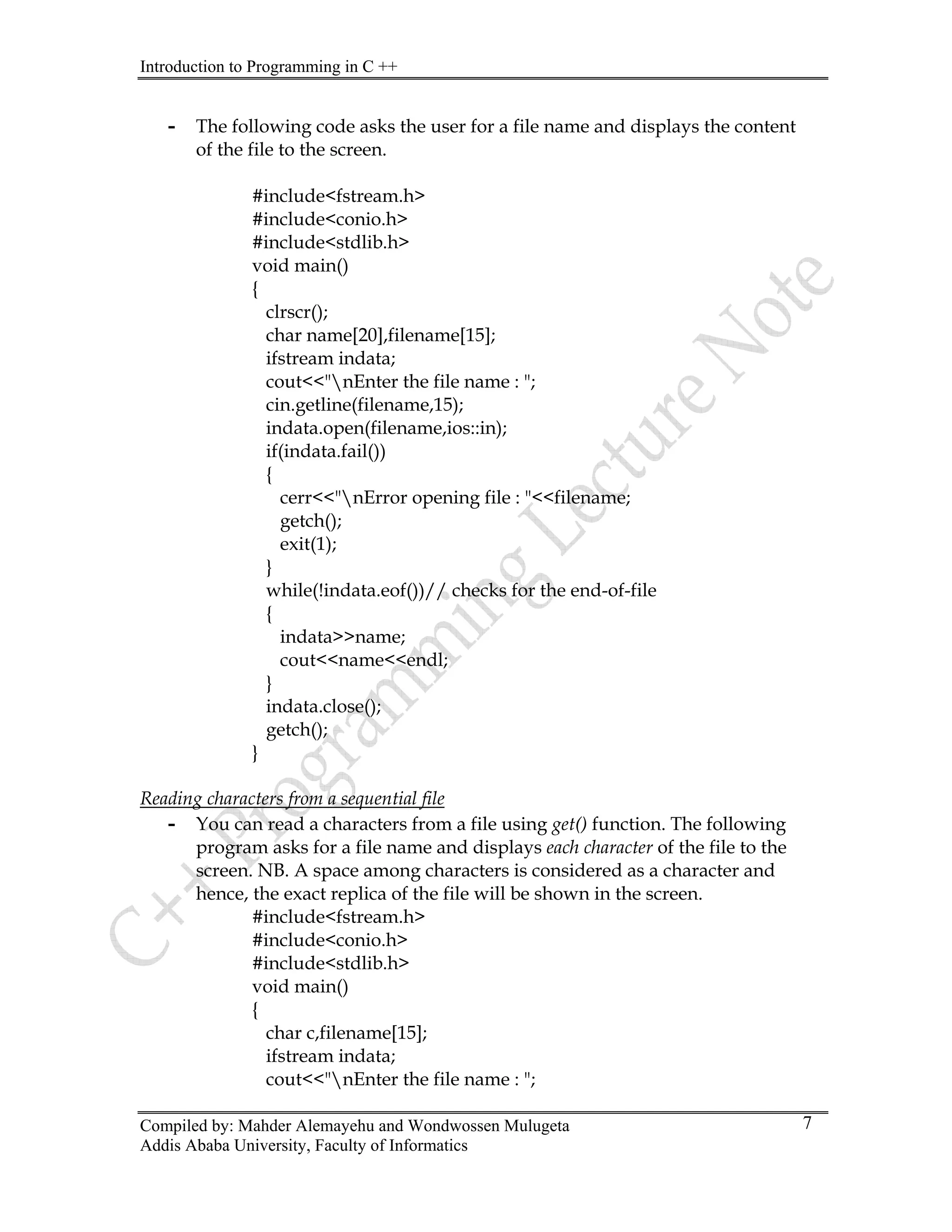Introduction to Programming in C ++
Compiled by: Mahder Alemayehu and Wondwossen Mulugeta
Addis Ababa University, Faculty of Informatics
7
- The following code asks the user for a file name and displays the content
of the file to the screen.
#include<fstream.h>
#include<conio.h>
#include<stdlib.h>
void main()
{
clrscr();
char name[20],filename[15];
ifstream indata;
cout<<"nEnter the file name : ";
cin.getline(filename,15);
indata.open(filename,ios::in);
if(indata.fail())
{
cerr<<"nError opening file : "<<filename;
getch();
exit(1);
}
while(!indata.eof())// checks for the end-of-file
{
indata>>name;
cout<<name<<endl;
}
indata.close();
getch();
}
Reading characters from a sequential file
- You can read a characters from a file using get() function. The following
program asks for a file name and displays each character of the file to the
screen. NB. A space among characters is considered as a character and
hence, the exact replica of the file will be shown in the screen.
#include<fstream.h>
#include<conio.h>
#include<stdlib.h>
void main()
{
char c,filename[15];
ifstream indata;
cout<<"nEnter the file name : ";
 