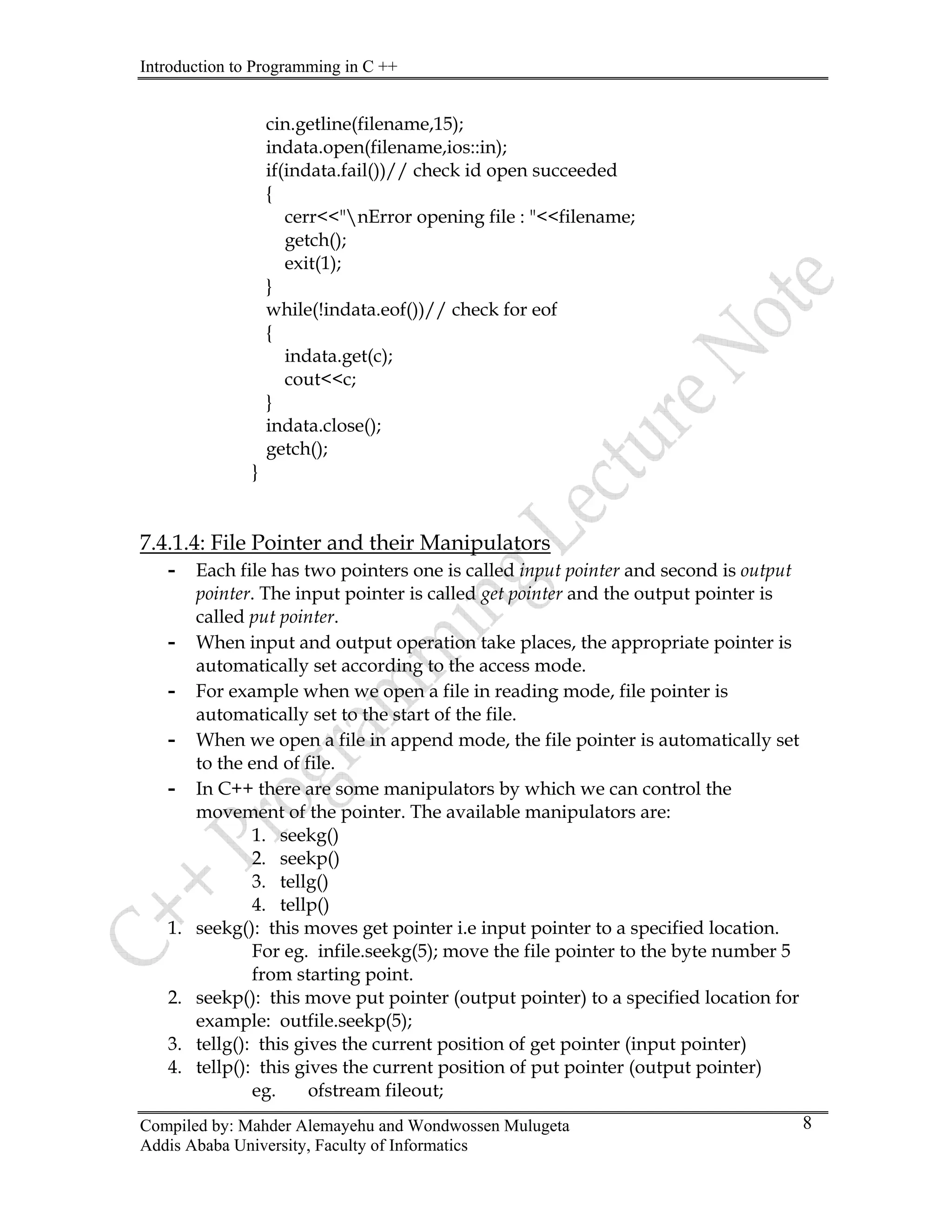Introduction to Programming in C ++
Compiled by: Mahder Alemayehu and Wondwossen Mulugeta
Addis Ababa University, Faculty of Informatics
8
cin.getline(filename,15);
indata.open(filename,ios::in);
if(indata.fail())// check id open succeeded
{
cerr<<"nError opening file : "<<filename;
getch();
exit(1);
}
while(!indata.eof())// check for eof
{
indata.get(c);
cout<<c;
}
indata.close();
getch();
}
7.4.1.4: File Pointer and their Manipulators
- Each file has two pointers one is called input pointer and second is output
pointer. The input pointer is called get pointer and the output pointer is
called put pointer.
- When input and output operation take places, the appropriate pointer is
automatically set according to the access mode.
- For example when we open a file in reading mode, file pointer is
automatically set to the start of the file.
- When we open a file in append mode, the file pointer is automatically set
to the end of file.
- In C++ there are some manipulators by which we can control the
movement of the pointer. The available manipulators are:
1. seekg()
2. seekp()
3. tellg()
4. tellp()
1. seekg(): this moves get pointer i.e input pointer to a specified location.
For eg. infile.seekg(5); move the file pointer to the byte number 5
from starting point.
2. seekp(): this move put pointer (output pointer) to a specified location for
example: outfile.seekp(5);
3. tellg(): this gives the current position of get pointer (input pointer)
4. tellp(): this gives the current position of put pointer (output pointer)
eg. ofstream fileout;
 