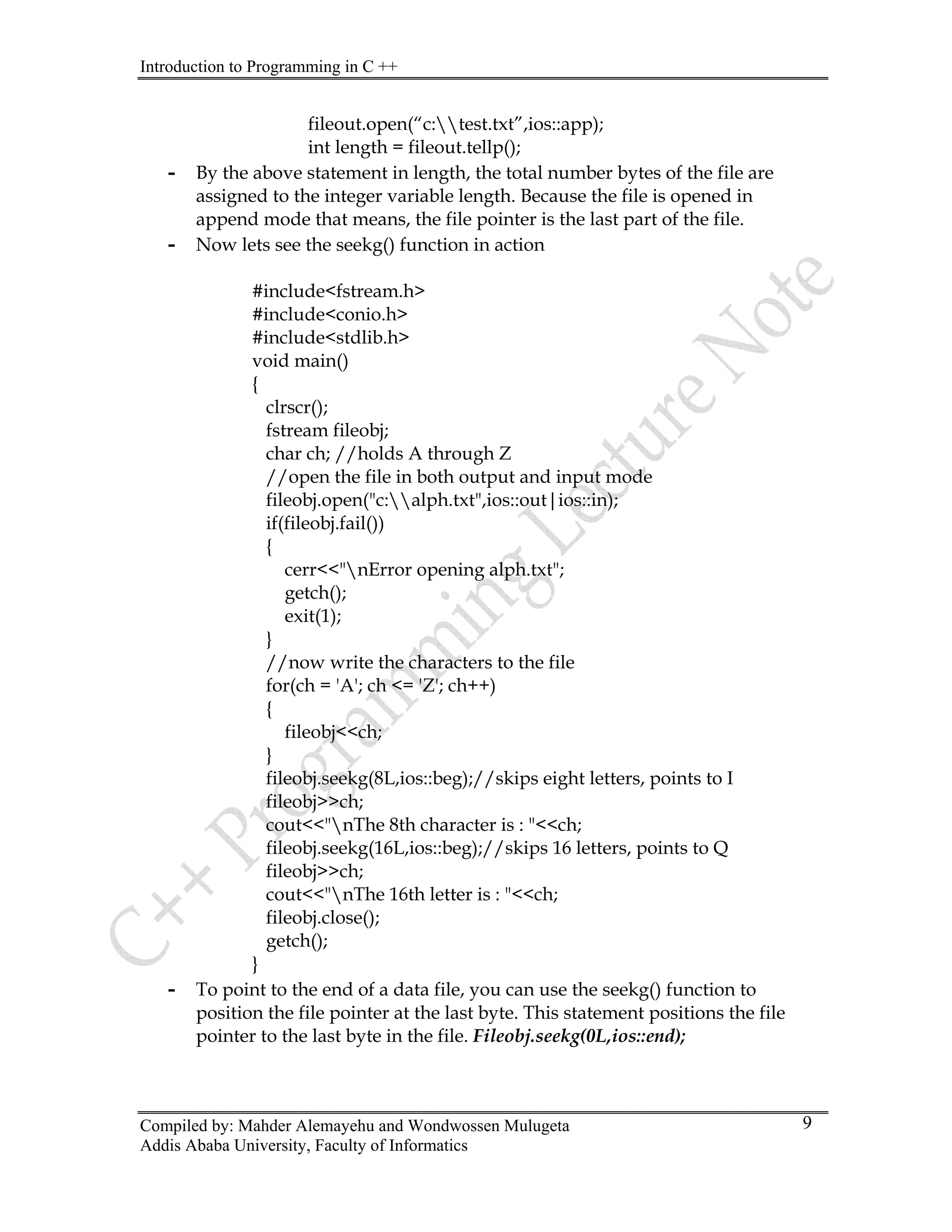 Introduction to Programming in C ++
Compiled by: Mahder Alemayehu and Wondwossen Mulugeta
Addis Ababa University, Faculty of Informatics
9
fileout.open(“c:test.txt”,ios::app);
int length = fileout.tellp();
- By the above statement in length, the total number bytes of the file are
assigned to the integer variable length. Because the file is opened in
append mode that means, the file pointer is the last part of the file.
- Now lets see the seekg() function in action
#include<fstream.h>
#include<conio.h>
#include<stdlib.h>
void main()
{
clrscr();
fstream fileobj;
char ch; //holds A through Z
//open the file in both output and input mode
fileobj.open("c:alph.txt",ios::out|ios::in);
if(fileobj.fail())
{
cerr<<"nError opening alph.txt";
getch();
exit(1);
}
//now write the characters to the file
for(ch = 'A'; ch <= 'Z'; ch++)
{
fileobj<<ch;
}
fileobj.seekg(8L,ios::beg);//skips eight letters, points to I
fileobj>>ch;
cout<<"nThe 8th character is : "<<ch;
fileobj.seekg(16L,ios::beg);//skips 16 letters, points to Q
fileobj>>ch;
cout<<"nThe 16th letter is : "<<ch;
fileobj.close();
getch();
}
- To point to the end of a data file, you can use the seekg() function to
position the file pointer at the last byte. This statement positions the file
pointer to the last byte in the file. Fileobj.seekg(0L,ios::end);
 