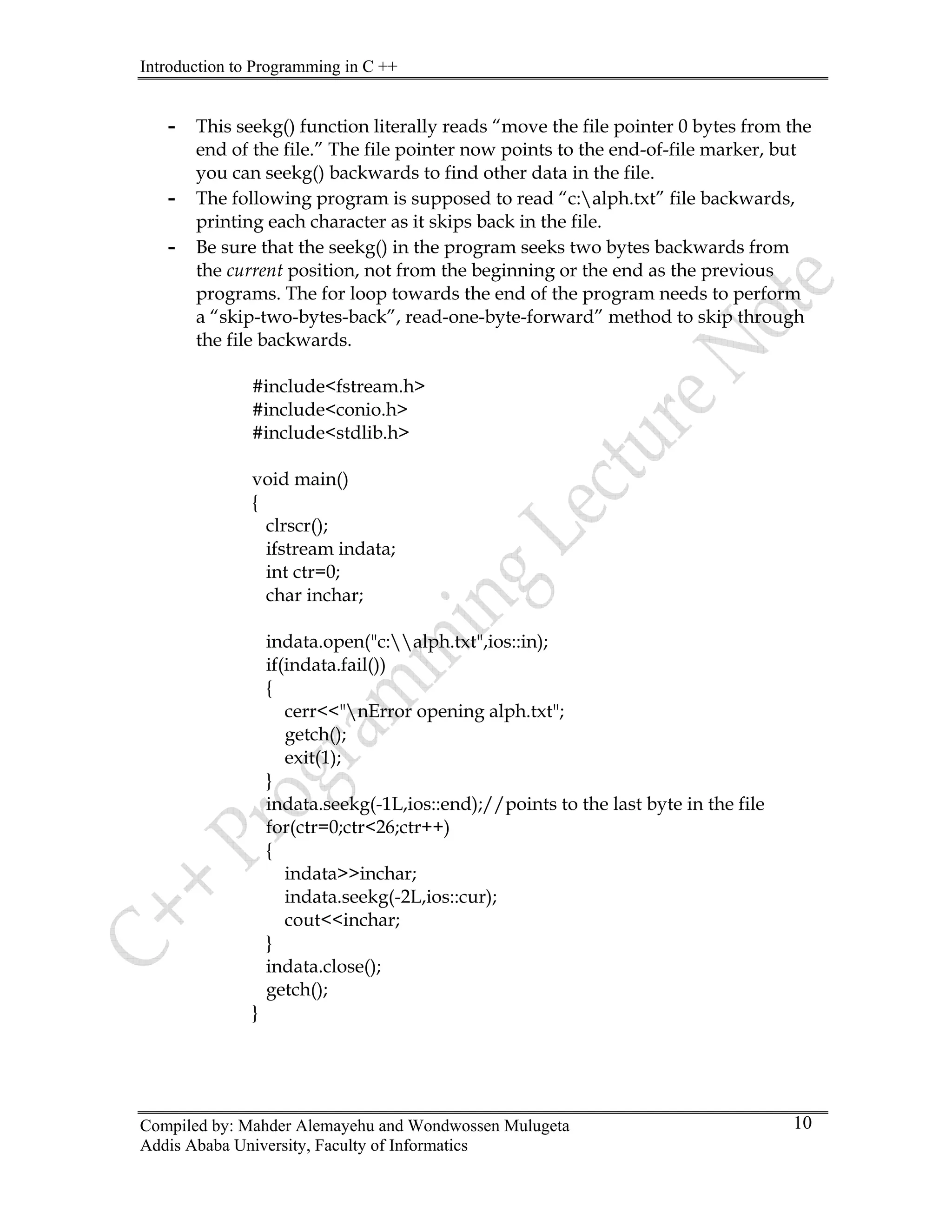 Introduction to Programming in C ++
Compiled by: Mahder Alemayehu and Wondwossen Mulugeta
Addis Ababa University, Faculty of Informatics
10
- This seekg() function literally reads “move the file pointer 0 bytes from the
end of the file.” The file pointer now points to the end-of-file marker, but
you can seekg() backwards to find other data in the file.
- The following program is supposed to read “c:alph.txt” file backwards,
printing each character as it skips back in the file.
- Be sure that the seekg() in the program seeks two bytes backwards from
the current position, not from the beginning or the end as the previous
programs. The for loop towards the end of the program needs to perform
a “skip-two-bytes-back”, read-one-byte-forward” method to skip through
the file backwards.
#include<fstream.h>
#include<conio.h>
#include<stdlib.h>
void main()
{
clrscr();
ifstream indata;
int ctr=0;
char inchar;
indata.open("c:alph.txt",ios::in);
if(indata.fail())
{
cerr<<"nError opening alph.txt";
getch();
exit(1);
}
indata.seekg(-1L,ios::end);//points to the last byte in the file
for(ctr=0;ctr<26;ctr++)
{
indata>>inchar;
indata.seekg(-2L,ios::cur);
cout<<inchar;
}
indata.close();
getch();
}
 