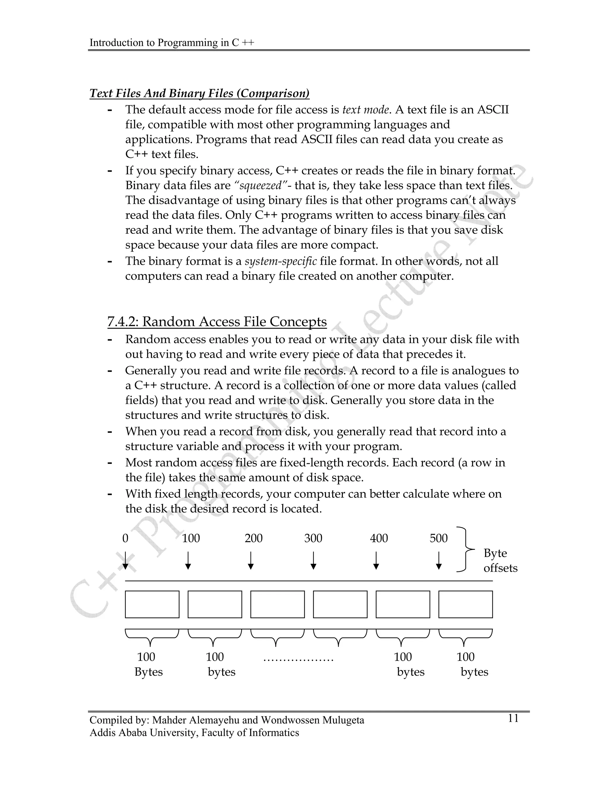 Introduction to Programming in C ++
Compiled by: Mahder Alemayehu and Wondwossen Mulugeta
Text Files And Binary Files (Comparison)
- The default access mode for file access is text mode. A text file is an ASCII
file, compatible with most other programming languages and
applications. Programs that read ASCII files can read data you create as
C++ text files.
- If you specify binary access, C++ creates or reads the file in binary format.
Binary data files are “squeezed”- that is, they take less space than text files.
The disadvantage of using binary files is that other programs can’t always
read the data files. Only C++ programs written to access binary files can
read and write them. The advantage of binary files is that you save disk
space because your data files are more compact.
- The binary format is a system-specific file format. In other words, not all
computers can read a binary file created on another computer.
7.4.2: Random Access File Concepts
- Random access enables you to read or write any data in your disk file with
out having to read and write every piece of data that precedes it.
- Generally you read and write file records. A record to a file is analogues to
a C++ structure. A record is a collection of one or more data values (called
fields) that you read and write to disk. Generally you store data in the
structures and write structures to disk.
- When you read a record from disk, you generally read that record into a
structure variable and process it with your program.
- Most random access files are fixed-length records. Each record (a row in
the file) takes the same amount of disk space.
- With fixed length records, your computer can better calculate where on
the disk the desired record is located.
0 100 200 300 400 500
Byte
offsets
100 100 ……………… 100 100
Bytes bytes bytes bytes
Addis Ababa University, Faculty of Informatics
11
 