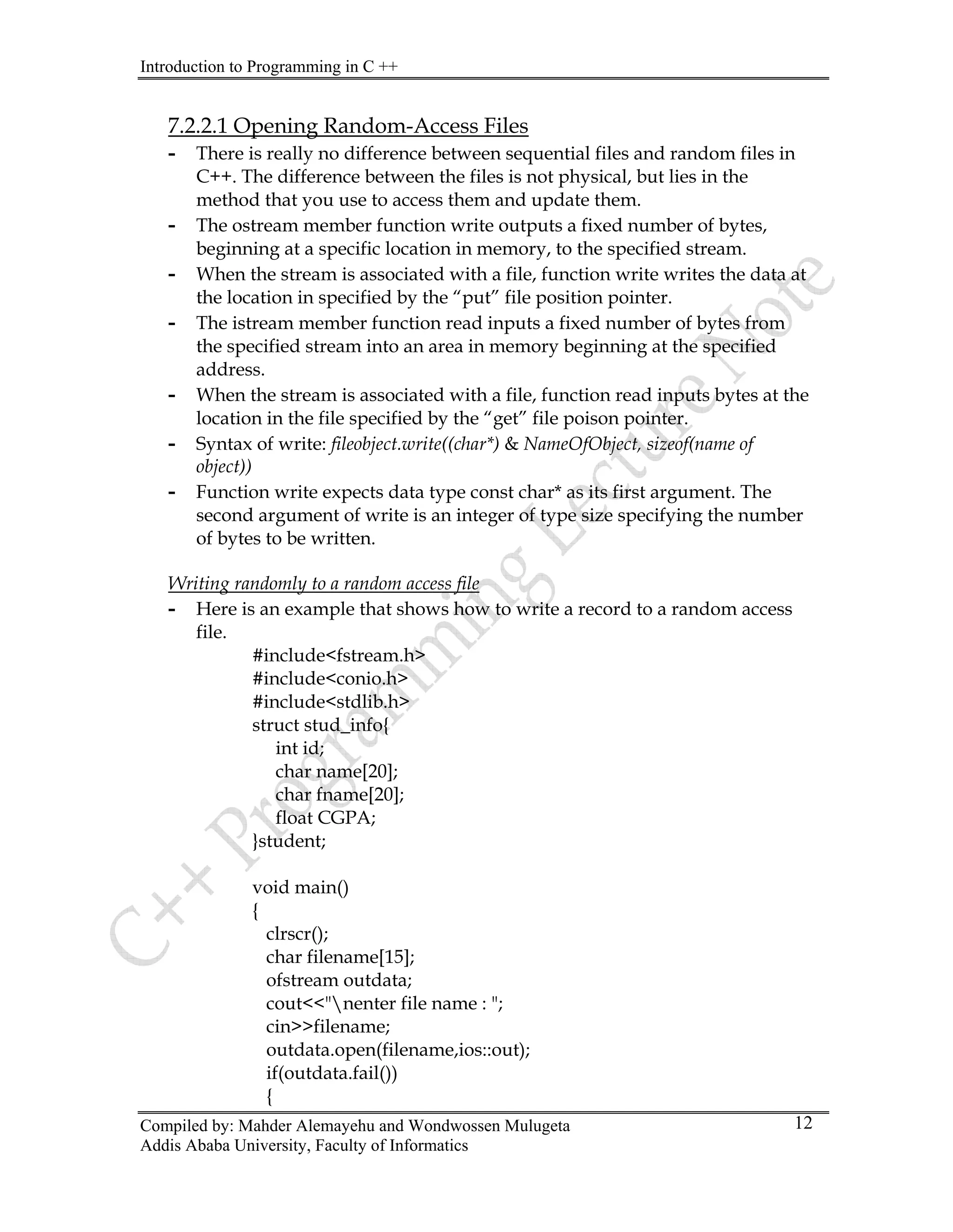 Introduction to Programming in C ++
Compiled by: Mahder Alemayehu and Wondwossen Mulugeta
Addis Ababa University, Faculty of Informatics
12
7.2.2.1 Opening Random-Access Files
- There is really no difference between sequential files and random files in
C++. The difference between the files is not physical, but lies in the
method that you use to access them and update them.
- The ostream member function write outputs a fixed number of bytes,
beginning at a specific location in memory, to the specified stream.
- When the stream is associated with a file, function write writes the data at
the location in specified by the “put” file position pointer.
- The istream member function read inputs a fixed number of bytes from
the specified stream into an area in memory beginning at the specified
address.
- When the stream is associated with a file, function read inputs bytes at the
location in the file specified by the “get” file poison pointer.
- Syntax of write: fileobject.write((char*) & NameOfObject, sizeof(name of
object))
- Function write expects data type const char* as its first argument. The
second argument of write is an integer of type size specifying the number
of bytes to be written.
Writing randomly to a random access file
- Here is an example that shows how to write a record to a random access
file.
#include<fstream.h>
#include<conio.h>
#include<stdlib.h>
struct stud_info{
int id;
char name[20];
char fname[20];
float CGPA;
}student;
void main()
{
clrscr();
char filename[15];
ofstream outdata;
cout<<"nenter file name : ";
cin>>filename;
outdata.open(filename,ios::out);
if(outdata.fail())
{
 