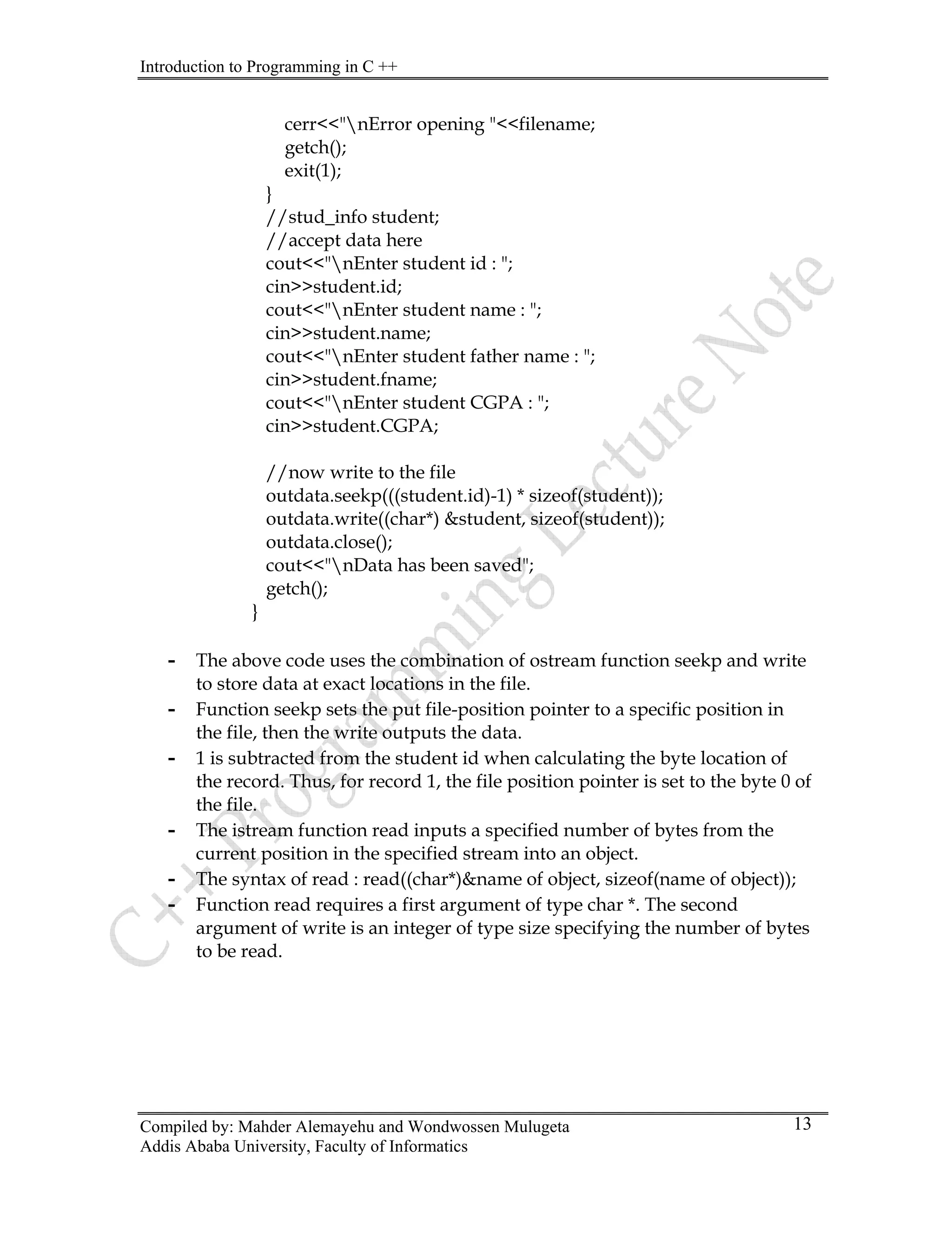 Introduction to Programming in C ++
Compiled by: Mahder Alemayehu and Wondwossen Mulugeta
Addis Ababa University, Faculty of Informatics
13
cerr<<"nError opening "<<filename;
getch();
exit(1);
}
//stud_info student;
//accept data here
cout<<"nEnter student id : ";
cin>>student.id;
cout<<"nEnter student name : ";
cin>>student.name;
cout<<"nEnter student father name : ";
cin>>student.fname;
cout<<"nEnter student CGPA : ";
cin>>student.CGPA;
//now write to the file
outdata.seekp(((student.id)-1) * sizeof(student));
outdata.write((char*) &student, sizeof(student));
outdata.close();
cout<<"nData has been saved";
getch();
}
- The above code uses the combination of ostream function seekp and write
to store data at exact locations in the file.
- Function seekp sets the put file-position pointer to a specific position in
the file, then the write outputs the data.
- 1 is subtracted from the student id when calculating the byte location of
the record. Thus, for record 1, the file position pointer is set to the byte 0 of
the file.
- The istream function read inputs a specified number of bytes from the
current position in the specified stream into an object.
- The syntax of read : read((char*)&name of object, sizeof(name of object));
- Function read requires a first argument of type char *. The second
argument of write is an integer of type size specifying the number of bytes
to be read.
 