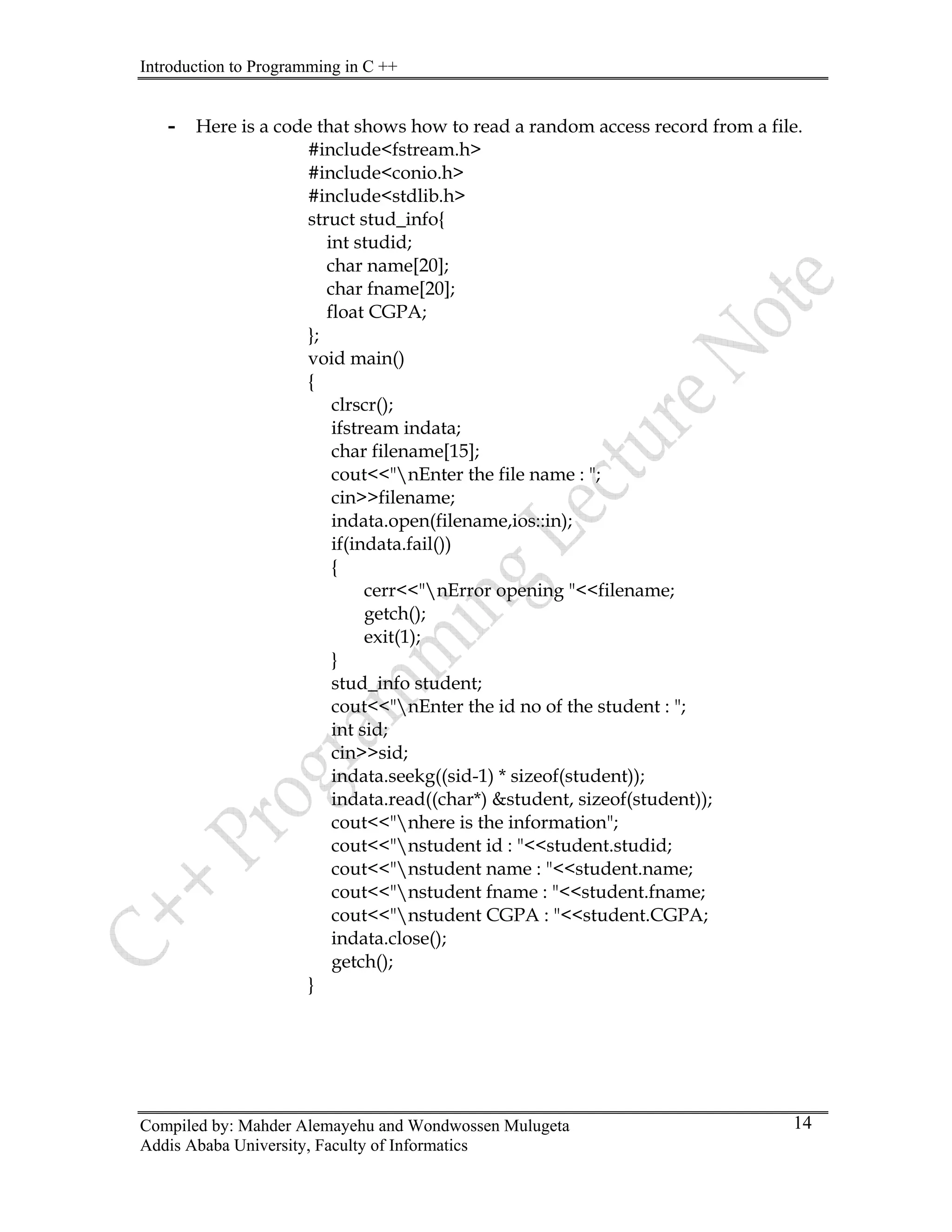 Introduction to Programming in C ++
Compiled by: Mahder Alemayehu and Wondwossen Mulugeta
Addis Ababa University, Faculty of Informatics
14
- Here is a code that shows how to read a random access record from a file.
#include<fstream.h>
#include<conio.h>
#include<stdlib.h>
struct stud_info{
int studid;
char name[20];
char fname[20];
float CGPA;
};
void main()
{
clrscr();
ifstream indata;
char filename[15];
cout<<"nEnter the file name : ";
cin>>filename;
indata.open(filename,ios::in);
if(indata.fail())
{
cerr<<"nError opening "<<filename;
getch();
exit(1);
}
stud_info student;
cout<<"nEnter the id no of the student : ";
int sid;
cin>>sid;
indata.seekg((sid-1) * sizeof(student));
indata.read((char*) &student, sizeof(student));
cout<<"nhere is the information";
cout<<"nstudent id : "<<student.studid;
cout<<"nstudent name : "<<student.name;
cout<<"nstudent fname : "<<student.fname;
cout<<"nstudent CGPA : "<<student.CGPA;
indata.close();
getch();
}
 