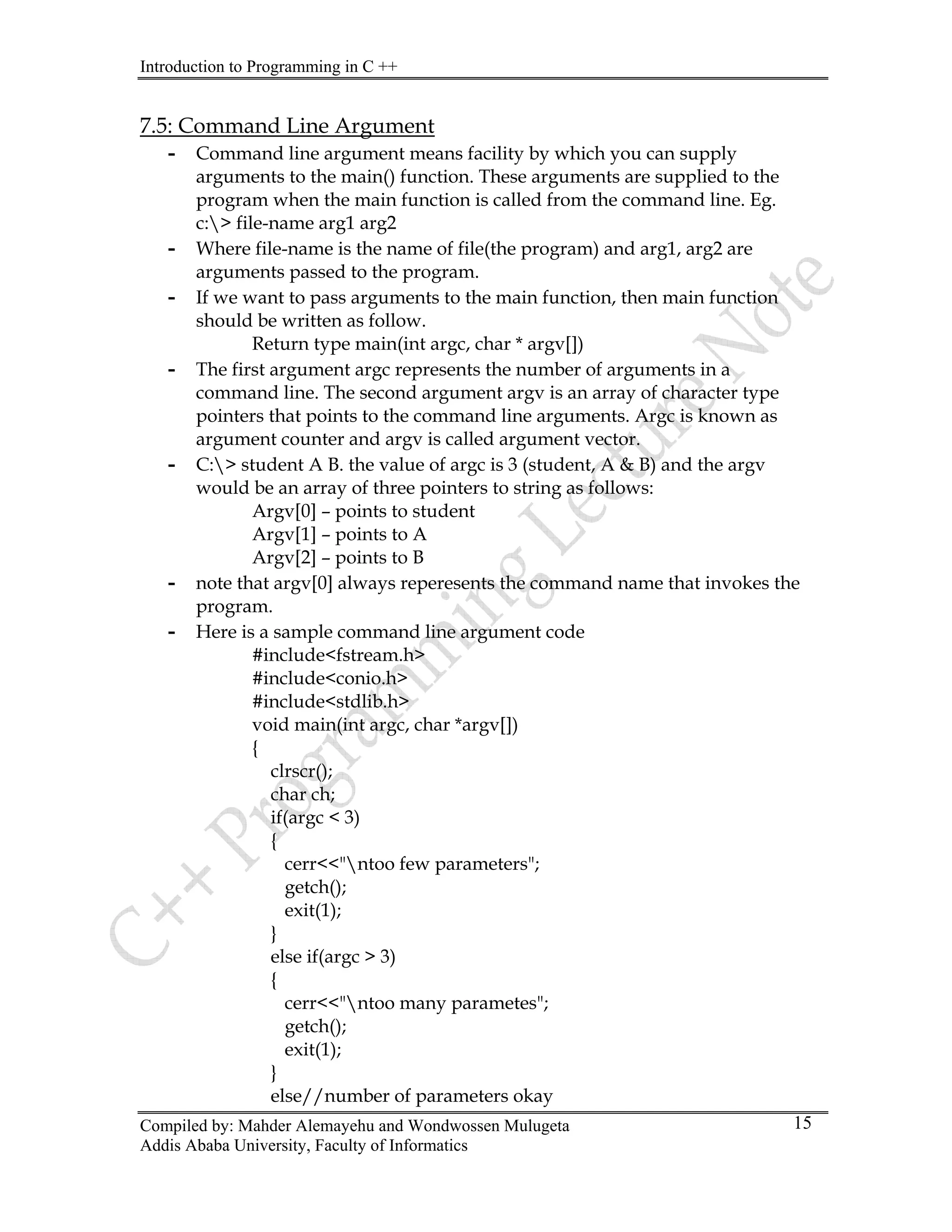 Introduction to Programming in C ++
Compiled by: Mahder Alemayehu and Wondwossen Mulugeta
Addis Ababa University, Faculty of Informatics
15
7.5: Command Line Argument
- Command line argument means facility by which you can supply
arguments to the main() function. These arguments are supplied to the
program when the main function is called from the command line. Eg.
c:> file-name arg1 arg2
- Where file-name is the name of file(the program) and arg1, arg2 are
arguments passed to the program.
- If we want to pass arguments to the main function, then main function
should be written as follow.
Return type main(int argc, char * argv[])
- The first argument argc represents the number of arguments in a
command line. The second argument argv is an array of character type
pointers that points to the command line arguments. Argc is known as
argument counter and argv is called argument vector.
- C:> student A B. the value of argc is 3 (student, A & B) and the argv
would be an array of three pointers to string as follows:
Argv[0] – points to student
Argv[1] – points to A
Argv[2] – points to B
- note that argv[0] always reperesents the command name that invokes the
program.
- Here is a sample command line argument code
#include<fstream.h>
#include<conio.h>
#include<stdlib.h>
void main(int argc, char *argv[])
{
clrscr();
char ch;
if(argc < 3)
{
cerr<<"ntoo few parameters";
getch();
exit(1);
}
else if(argc > 3)
{
cerr<<"ntoo many parametes";
getch();
exit(1);
}
else//number of parameters okay
 