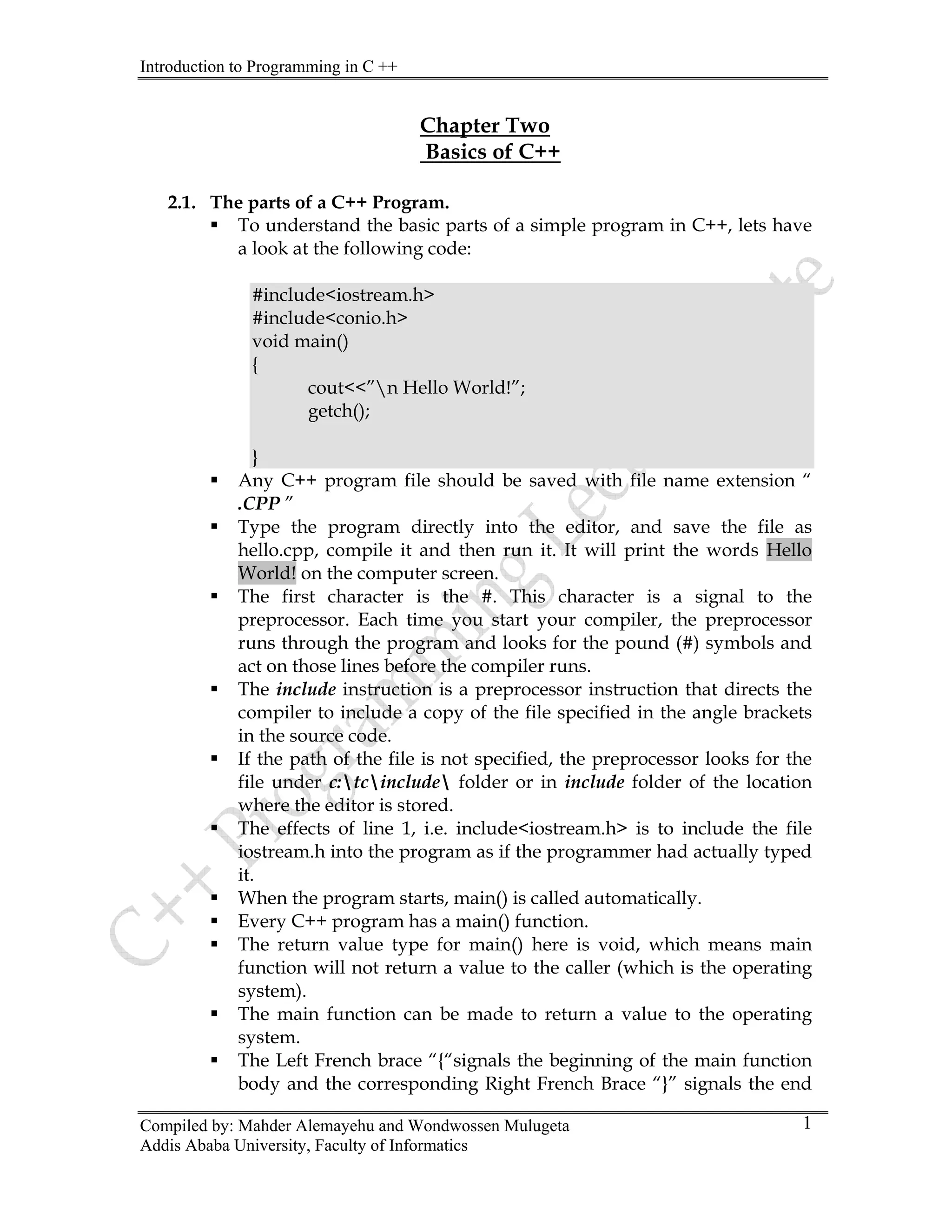 Introduction to Programming in C ++
Compiled by: Mahder Alemayehu and Wondwossen Mulugeta
Addis Ababa University, Faculty of Informatics
1
Chapter Two
Basics of C++
2.1. The parts of a C++ Program.
ƒ To understand the basic parts of a simple program in C++, lets have
a look at the following code:
#include<iostream.h>
#include<conio.h>
void main()
{
cout<<”n Hello World!”;
getch();
}
ƒ Any C++ program file should be saved with file name extension “
.CPP ”
ƒ Type the program directly into the editor, and save the file as
hello.cpp, compile it and then run it. It will print the words Hello
World! on the computer screen.
ƒ The first character is the #. This character is a signal to the
preprocessor. Each time you start your compiler, the preprocessor
runs through the program and looks for the pound (#) symbols and
act on those lines before the compiler runs.
ƒ The include instruction is a preprocessor instruction that directs the
compiler to include a copy of the file specified in the angle brackets
in the source code.
ƒ If the path of the file is not specified, the preprocessor looks for the
file under c:tcinclude folder or in include folder of the location
where the editor is stored.
ƒ The effects of line 1, i.e. include<iostream.h> is to include the file
iostream.h into the program as if the programmer had actually typed
it.
ƒ When the program starts, main() is called automatically.
ƒ Every C++ program has a main() function.
ƒ The return value type for main() here is void, which means main
function will not return a value to the caller (which is the operating
system).
ƒ The main function can be made to return a value to the operating
system.
ƒ The Left French brace “{“signals the beginning of the main function
body and the corresponding Right French Brace “}” signals the end
 