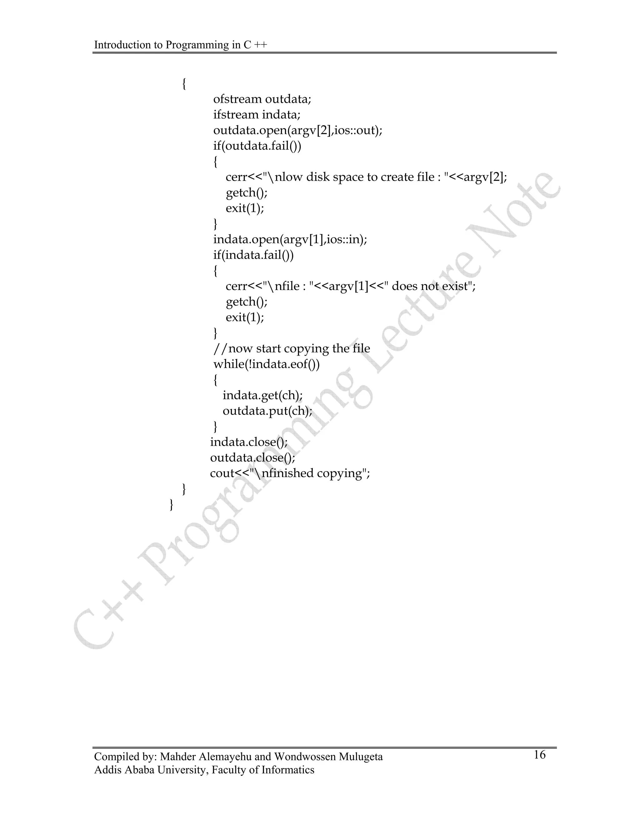 Introduction to Programming in C ++
Compiled by: Mahder Alemayehu and Wondwossen Mulugeta
Addis Ababa University, Faculty of Informatics
16
{
ofstream outdata;
ifstream indata;
outdata.open(argv[2],ios::out);
if(outdata.fail())
{
cerr<<"nlow disk space to create file : "<<argv[2];
getch();
exit(1);
}
indata.open(argv[1],ios::in);
if(indata.fail())
{
cerr<<"nfile : "<<argv[1]<<" does not exist";
getch();
exit(1);
}
//now start copying the file
while(!indata.eof())
{
indata.get(ch);
outdata.put(ch);
}
indata.close();
outdata.close();
cout<<"nfinished copying";
}
}
 