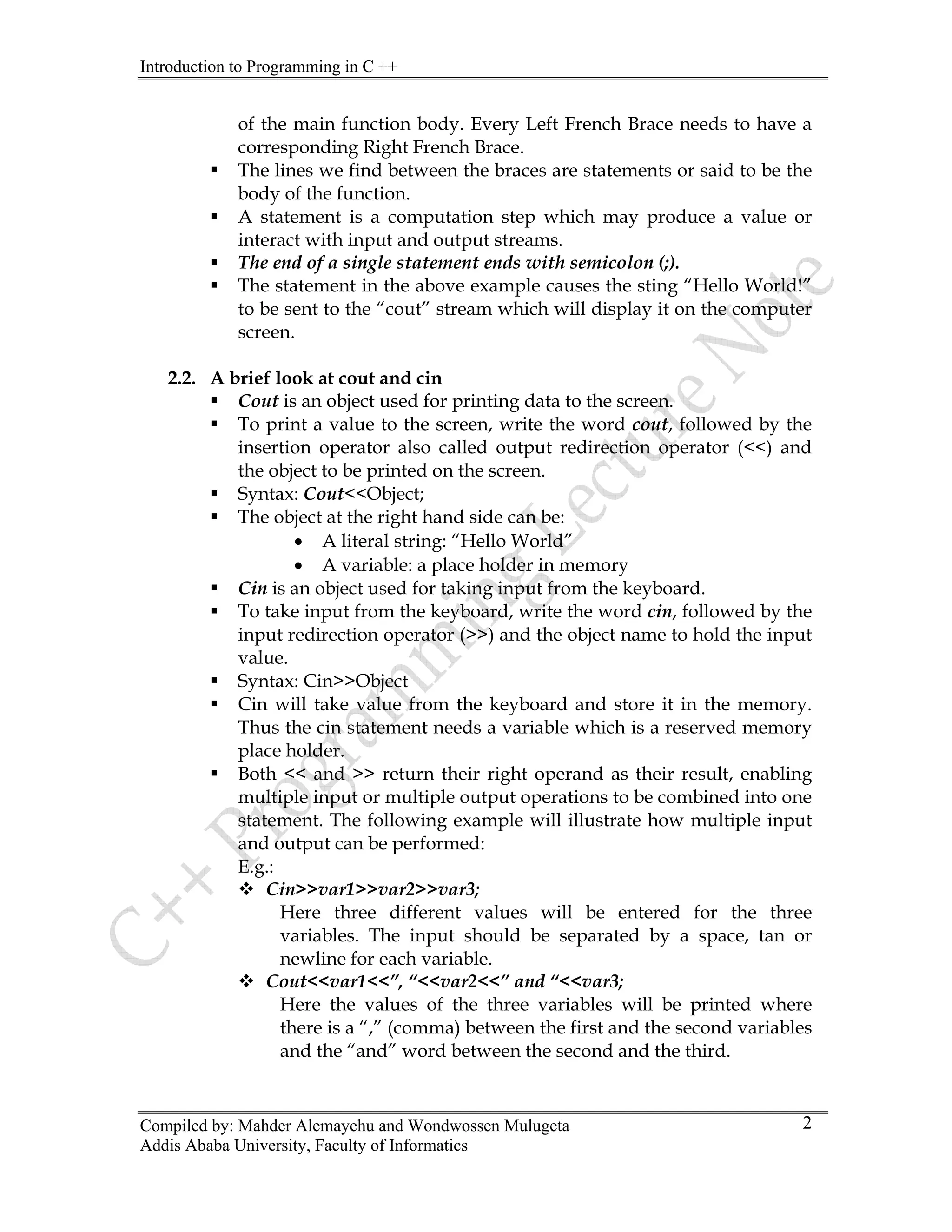 Introduction to Programming in C ++
Compiled by: Mahder Alemayehu and Wondwossen Mulugeta
Addis Ababa University, Faculty of Informatics
2
of the main function body. Every Left French Brace needs to have a
corresponding Right French Brace.
ƒ The lines we find between the braces are statements or said to be the
body of the function.
ƒ A statement is a computation step which may produce a value or
interact with input and output streams.
ƒ The end of a single statement ends with semicolon (;).
ƒ The statement in the above example causes the sting “Hello World!”
to be sent to the “cout” stream which will display it on the computer
screen.
2.2. A brief look at cout and cin
ƒ Cout is an object used for printing data to the screen.
ƒ To print a value to the screen, write the word cout, followed by the
insertion operator also called output redirection operator (<<) and
the object to be printed on the screen.
ƒ Syntax: Cout<<Object;
ƒ The object at the right hand side can be:
• A literal string: “Hello World”
• A variable: a place holder in memory
ƒ Cin is an object used for taking input from the keyboard.
ƒ To take input from the keyboard, write the word cin, followed by the
input redirection operator (>>) and the object name to hold the input
value.
ƒ Syntax: Cin>>Object
ƒ Cin will take value from the keyboard and store it in the memory.
Thus the cin statement needs a variable which is a reserved memory
place holder.
ƒ Both << and >> return their right operand as their result, enabling
multiple input or multiple output operations to be combined into one
statement. The following example will illustrate how multiple input
and output can be performed:
E.g.:
™ Cin>>var1>>var2>>var3;
Here three different values will be entered for the three
variables. The input should be separated by a space, tan or
newline for each variable.
™ Cout<<var1<<”, “<<var2<<” and “<<var3;
Here the values of the three variables will be printed where
there is a “,” (comma) between the first and the second variables
and the “and” word between the second and the third.
 