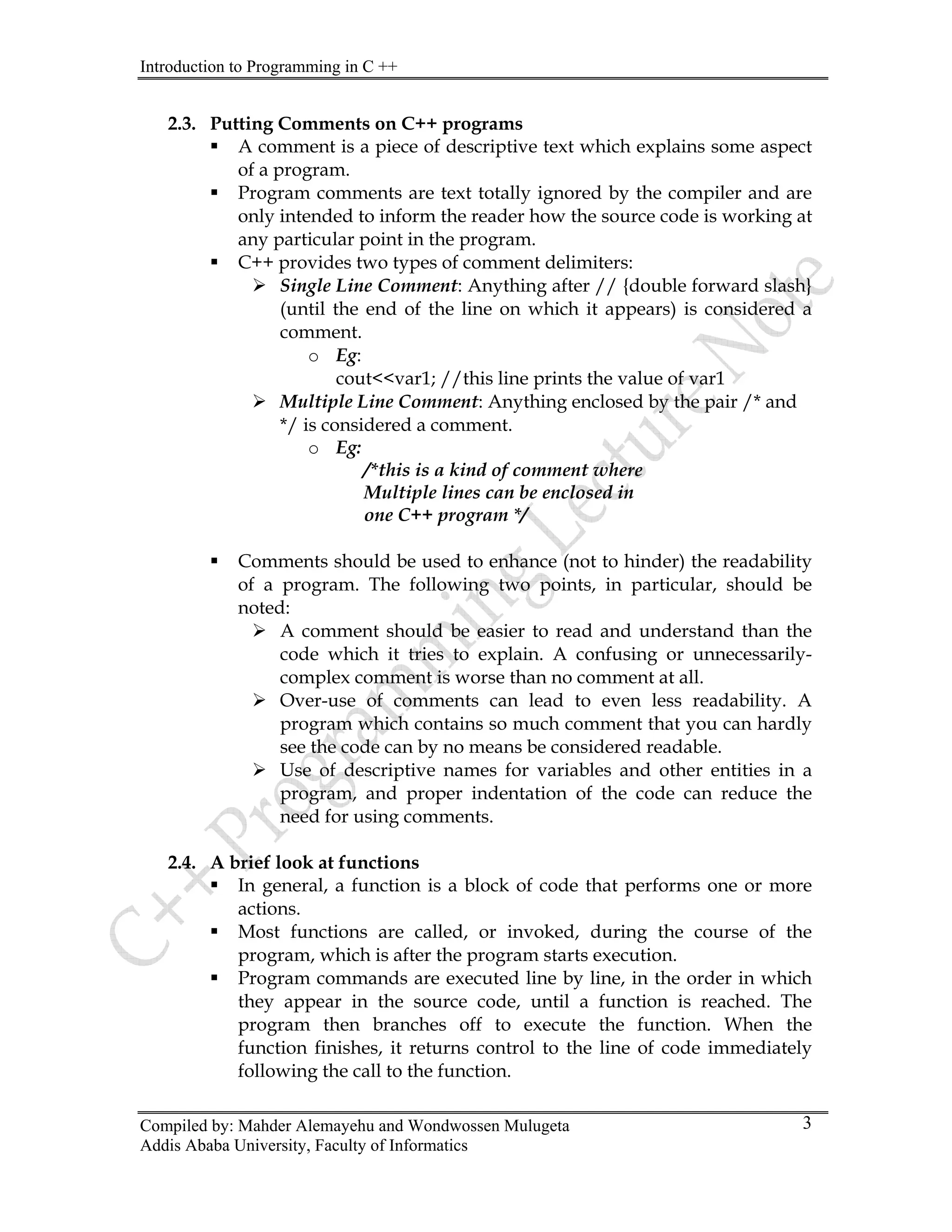 Introduction to Programming in C ++
Compiled by: Mahder Alemayehu and Wondwossen Mulugeta
Addis Ababa University, Faculty of Informatics
3
2.3. Putting Comments on C++ programs
ƒ A comment is a piece of descriptive text which explains some aspect
of a program.
ƒ Program comments are text totally ignored by the compiler and are
only intended to inform the reader how the source code is working at
any particular point in the program.
ƒ C++ provides two types of comment delimiters:
¾ Single Line Comment: Anything after // {double forward slash}
(until the end of the line on which it appears) is considered a
comment.
o Eg:
cout<<var1; //this line prints the value of var1
¾ Multiple Line Comment: Anything enclosed by the pair /* and
*/ is considered a comment.
o Eg:
/*this is a kind of comment where
Multiple lines can be enclosed in
one C++ program */
ƒ Comments should be used to enhance (not to hinder) the readability
of a program. The following two points, in particular, should be
noted:
¾ A comment should be easier to read and understand than the
code which it tries to explain. A confusing or unnecessarily-
complex comment is worse than no comment at all.
¾ Over-use of comments can lead to even less readability. A
program which contains so much comment that you can hardly
see the code can by no means be considered readable.
¾ Use of descriptive names for variables and other entities in a
program, and proper indentation of the code can reduce the
need for using comments.
2.4. A brief look at functions
ƒ In general, a function is a block of code that performs one or more
actions.
ƒ Most functions are called, or invoked, during the course of the
program, which is after the program starts execution.
ƒ Program commands are executed line by line, in the order in which
they appear in the source code, until a function is reached. The
program then branches off to execute the function. When the
function finishes, it returns control to the line of code immediately
following the call to the function.
 