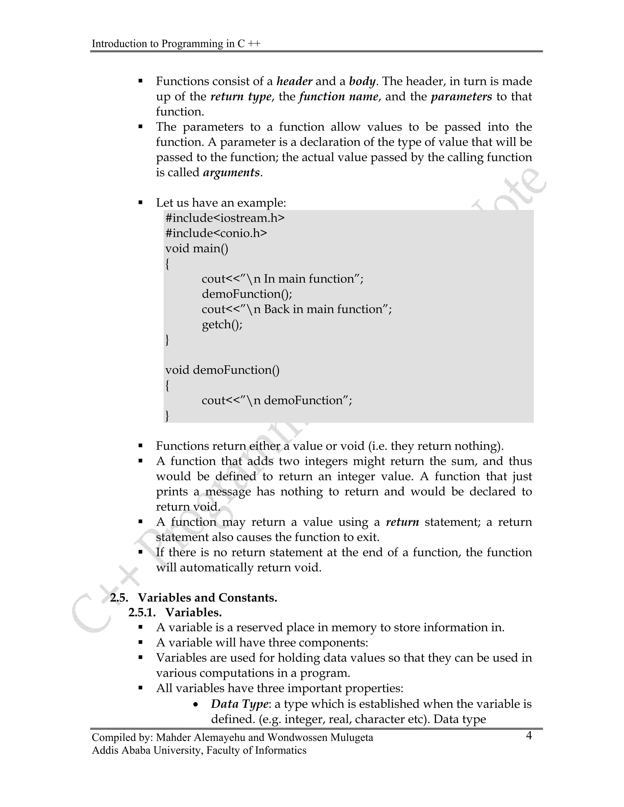 Introduction to Programming in C ++
Compiled by: Mahder Alemayehu and Wondwossen Mulugeta
Addis Ababa University, Faculty of Informatics
4
ƒ Functions consist of a header and a body. The header, in turn is made
up of the return type, the function name, and the parameters to that
function.
ƒ The parameters to a function allow values to be passed into the
function. A parameter is a declaration of the type of value that will be
passed to the function; the actual value passed by the calling function
is called arguments.
ƒ Let us have an example:
#include<iostream.h>
#include<conio.h>
void main()
{
cout<<”n In main function”;
demoFunction();
cout<<”n Back in main function”;
getch();
}
void demoFunction()
{
cout<<”n demoFunction”;
}
ƒ Functions return either a value or void (i.e. they return nothing).
ƒ A function that adds two integers might return the sum, and thus
would be defined to return an integer value. A function that just
prints a message has nothing to return and would be declared to
return void.
ƒ A function may return a value using a return statement; a return
statement also causes the function to exit.
ƒ If there is no return statement at the end of a function, the function
will automatically return void.
2.5. Variables and Constants.
2.5.1. Variables.
ƒ A variable is a reserved place in memory to store information in.
ƒ A variable will have three components:
ƒ Variables are used for holding data values so that they can be used in
various computations in a program.
ƒ All variables have three important properties:
• Data Type: a type which is established when the variable is
defined. (e.g. integer, real, character etc). Data type
 