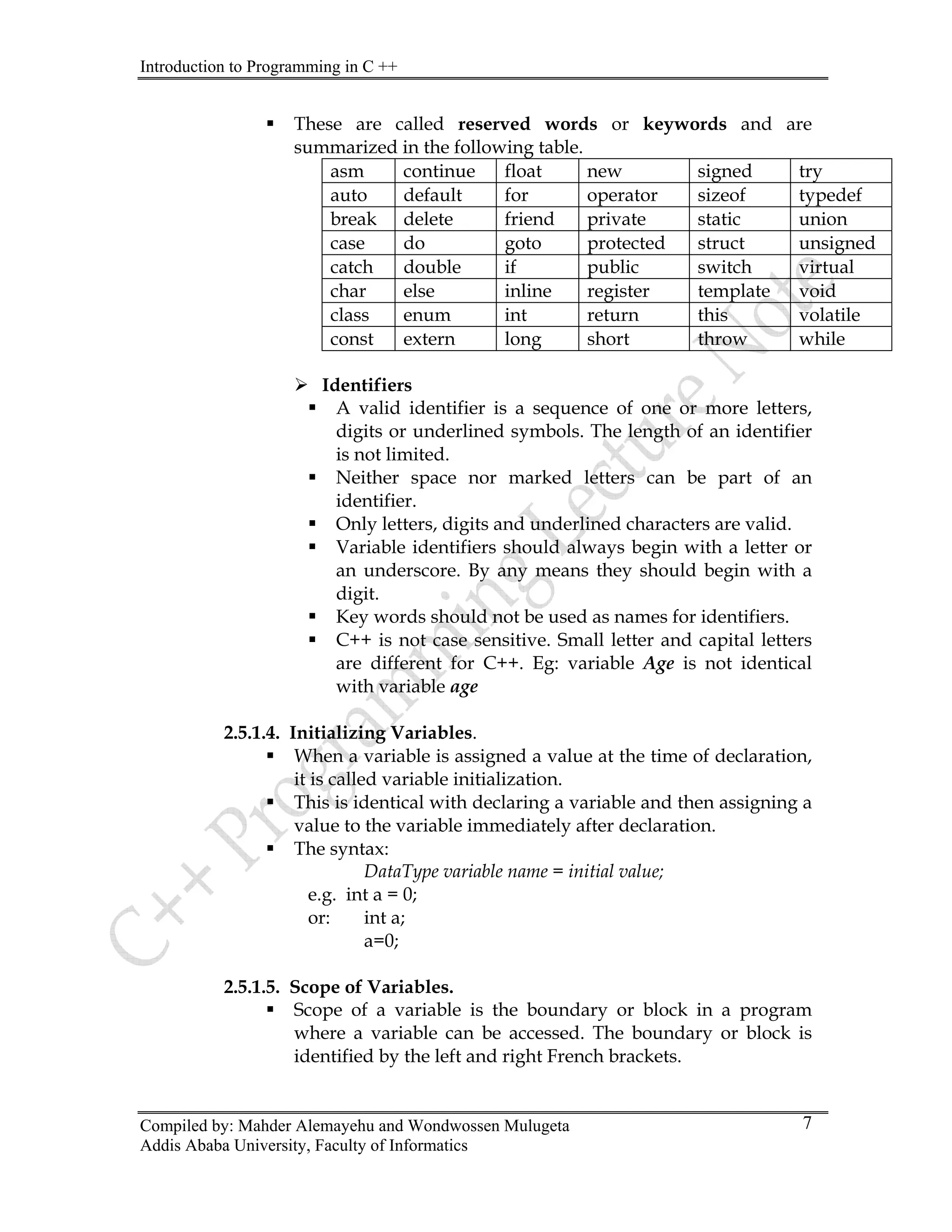 Introduction to Programming in C ++
Compiled by: Mahder Alemayehu and Wondwossen Mulugeta
Addis Ababa University, Faculty of Informatics
7
ƒ These are called reserved words or keywords and are
summarized in the following table.
asm continue float new signed try
auto default for operator sizeof typedef
break delete friend private static union
case do goto protected struct unsigned
catch double if public switch virtual
char else inline register template void
class enum int return this volatile
const extern long short throw while
¾ Identifiers
ƒ A valid identifier is a sequence of one or more letters,
digits or underlined symbols. The length of an identifier
is not limited.
ƒ Neither space nor marked letters can be part of an
identifier.
ƒ Only letters, digits and underlined characters are valid.
ƒ Variable identifiers should always begin with a letter or
an underscore. By any means they should begin with a
digit.
ƒ Key words should not be used as names for identifiers.
ƒ C++ is not case sensitive. Small letter and capital letters
are different for C++. Eg: variable Age is not identical
with variable age
2.5.1.4. Initializing Variables.
ƒ When a variable is assigned a value at the time of declaration,
it is called variable initialization.
ƒ This is identical with declaring a variable and then assigning a
value to the variable immediately after declaration.
ƒ The syntax:
DataType variable name = initial value;
e.g. int a = 0;
or: int a;
a=0;
2.5.1.5. Scope of Variables.
ƒ Scope of a variable is the boundary or block in a program
where a variable can be accessed. The boundary or block is
identified by the left and right French brackets.
 