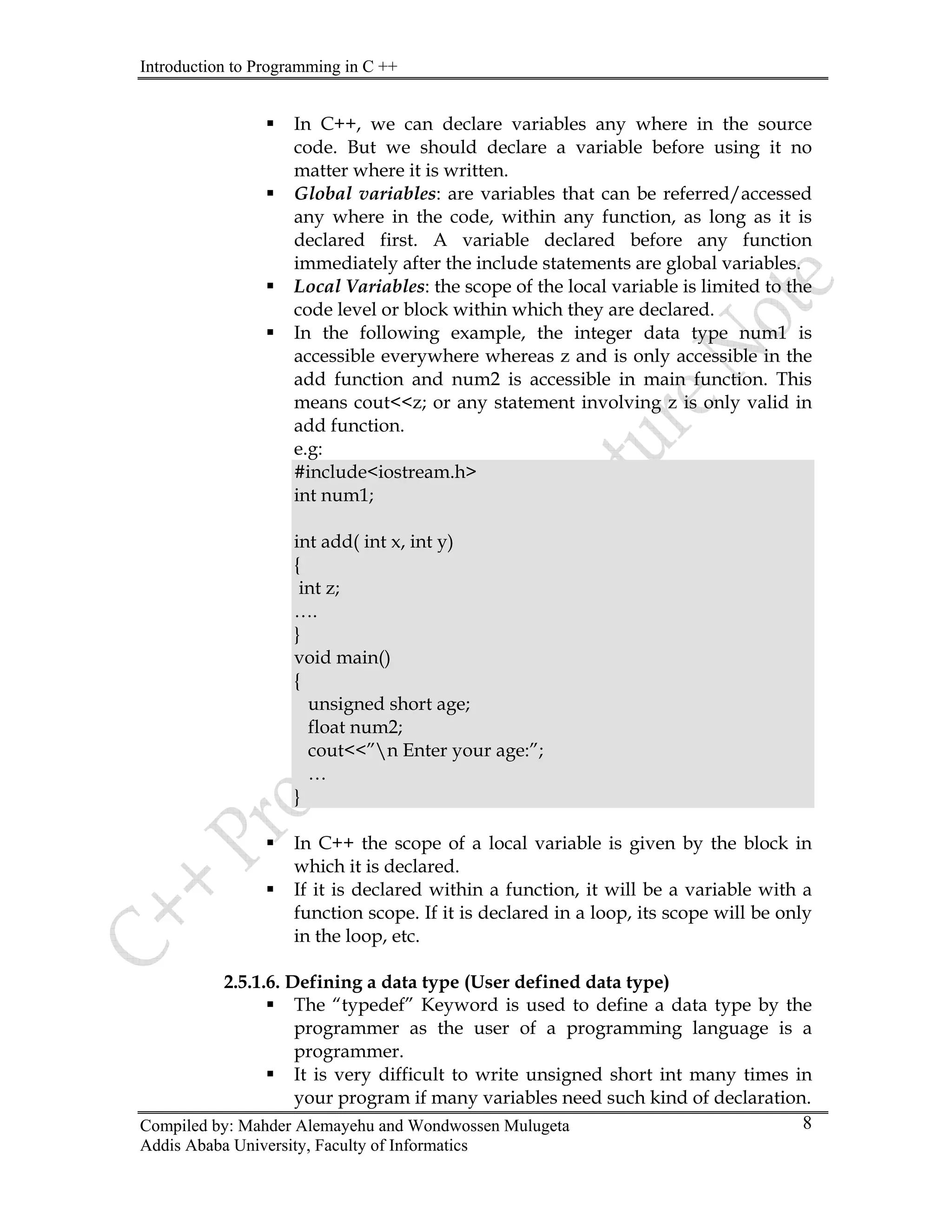 Introduction to Programming in C ++
Compiled by: Mahder Alemayehu and Wondwossen Mulugeta
Addis Ababa University, Faculty of Informatics
8
ƒ In C++, we can declare variables any where in the source
code. But we should declare a variable before using it no
matter where it is written.
ƒ Global variables: are variables that can be referred/accessed
any where in the code, within any function, as long as it is
declared first. A variable declared before any function
immediately after the include statements are global variables.
ƒ Local Variables: the scope of the local variable is limited to the
code level or block within which they are declared.
ƒ In the following example, the integer data type num1 is
accessible everywhere whereas z and is only accessible in the
add function and num2 is accessible in main function. This
means cout<<z; or any statement involving z is only valid in
add function.
e.g:
#include<iostream.h>
int num1;
int add( int x, int y)
{
int z;
….
}
void main()
{
unsigned short age;
float num2;
cout<<”n Enter your age:”;
…
}
ƒ In C++ the scope of a local variable is given by the block in
which it is declared.
ƒ If it is declared within a function, it will be a variable with a
function scope. If it is declared in a loop, its scope will be only
in the loop, etc.
2.5.1.6. Defining a data type (User defined data type)
ƒ The “typedef” Keyword is used to define a data type by the
programmer as the user of a programming language is a
programmer.
ƒ It is very difficult to write unsigned short int many times in
your program if many variables need such kind of declaration.
 