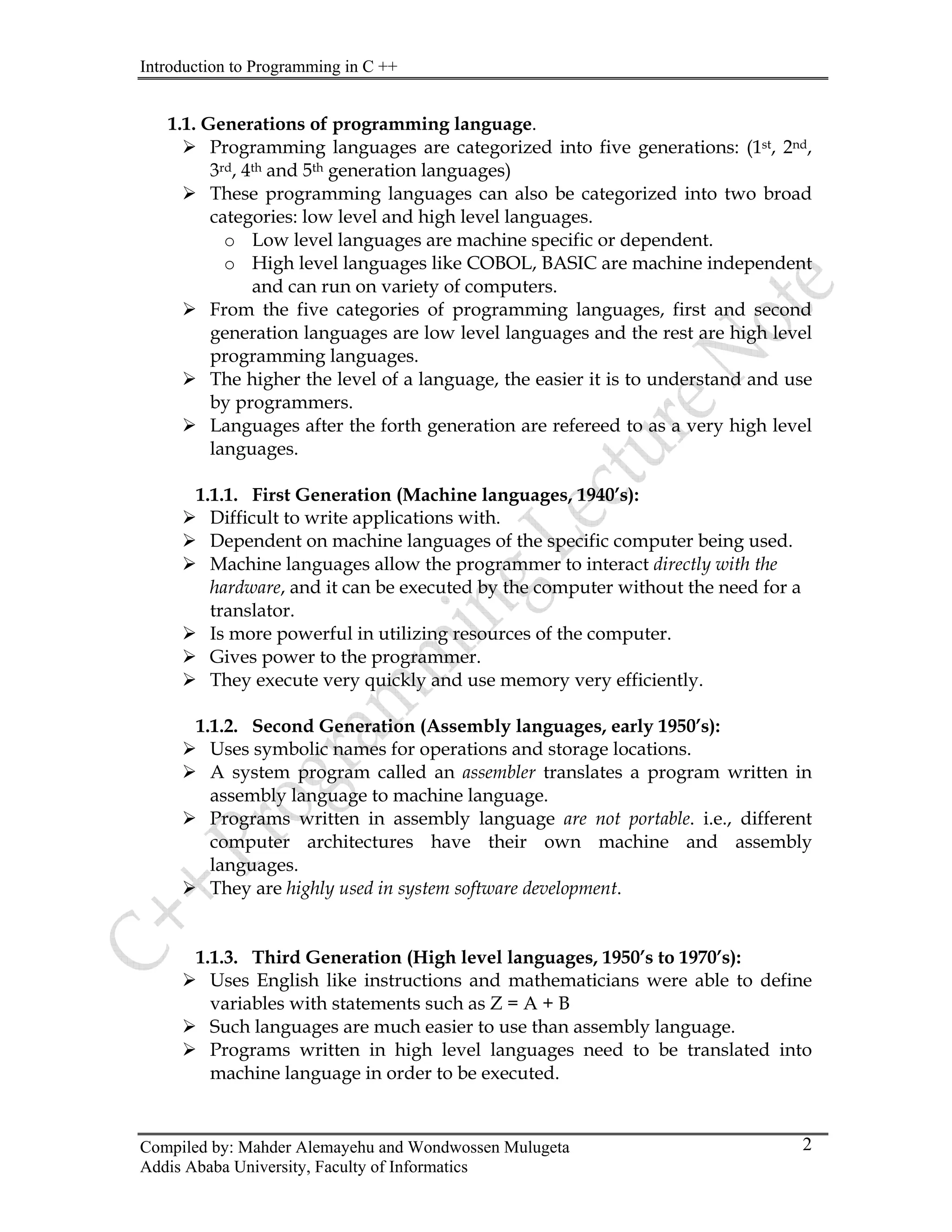 Introduction to Programming in C ++
Compiled by: Mahder Alemayehu and Wondwossen Mulugeta
Addis Ababa University, Faculty of Informatics
2
1.1. Generations of programming language.
¾ Programming languages are categorized into five generations: (1st, 2nd,
3rd, 4th and 5th generation languages)
¾ These programming languages can also be categorized into two broad
categories: low level and high level languages.
o Low level languages are machine specific or dependent.
o High level languages like COBOL, BASIC are machine independent
and can run on variety of computers.
¾ From the five categories of programming languages, first and second
generation languages are low level languages and the rest are high level
programming languages.
¾ The higher the level of a language, the easier it is to understand and use
by programmers.
¾ Languages after the forth generation are refereed to as a very high level
languages.
1.1.1. First Generation (Machine languages, 1940’s):
¾ Difficult to write applications with.
¾ Dependent on machine languages of the specific computer being used.
¾ Machine languages allow the programmer to interact directly with the
hardware, and it can be executed by the computer without the need for a
translator.
¾ Is more powerful in utilizing resources of the computer.
¾ Gives power to the programmer.
¾ They execute very quickly and use memory very efficiently.
1.1.2. Second Generation (Assembly languages, early 1950’s):
¾ Uses symbolic names for operations and storage locations.
¾ A system program called an assembler translates a program written in
assembly language to machine language.
¾ Programs written in assembly language are not portable. i.e., different
computer architectures have their own machine and assembly
languages.
¾ They are highly used in system software development.
1.1.3. Third Generation (High level languages, 1950’s to 1970’s):
¾ Uses English like instructions and mathematicians were able to define
variables with statements such as Z = A + B
¾ Such languages are much easier to use than assembly language.
¾ Programs written in high level languages need to be translated into
machine language in order to be executed.
 