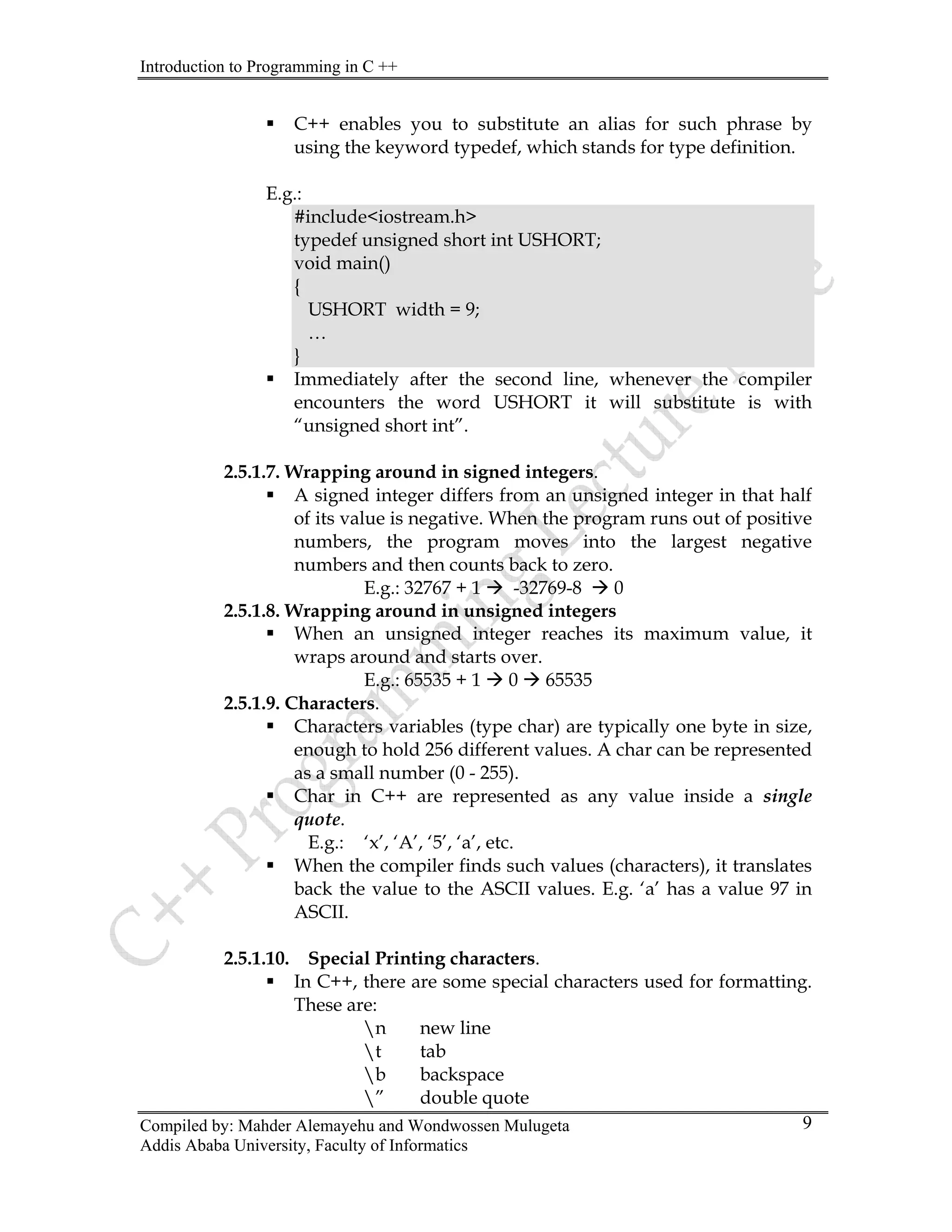 Introduction to Programming in C ++
Compiled by: Mahder Alemayehu and Wondwossen Mulugeta
Addis Ababa University, Faculty of Informatics
9
ƒ C++ enables you to substitute an alias for such phrase by
using the keyword typedef, which stands for type definition.
E.g.:
#include<iostream.h>
typedef unsigned short int USHORT;
void main()
{
USHORT width = 9;
…
}
ƒ Immediately after the second line, whenever the compiler
encounters the word USHORT it will substitute is with
“unsigned short int”.
2.5.1.7. Wrapping around in signed integers.
ƒ A signed integer differs from an unsigned integer in that half
of its value is negative. When the program runs out of positive
numbers, the program moves into the largest negative
numbers and then counts back to zero.
E.g.: 32767 + 1 Æ -32769-8 Æ 0
2.5.1.8. Wrapping around in unsigned integers
ƒ When an unsigned integer reaches its maximum value, it
wraps around and starts over.
E.g.: 65535 + 1 Æ 0 Æ 65535
2.5.1.9. Characters.
ƒ Characters variables (type char) are typically one byte in size,
enough to hold 256 different values. A char can be represented
as a small number (0 - 255).
ƒ Char in C++ are represented as any value inside a single
quote.
E.g.: ‘x’, ‘A’, ‘5’, ‘a’, etc.
ƒ When the compiler finds such values (characters), it translates
back the value to the ASCII values. E.g. ‘a’ has a value 97 in
ASCII.
2.5.1.10. Special Printing characters.
ƒ In C++, there are some special characters used for formatting.
These are:
n new line
t tab
b backspace
” double quote
 