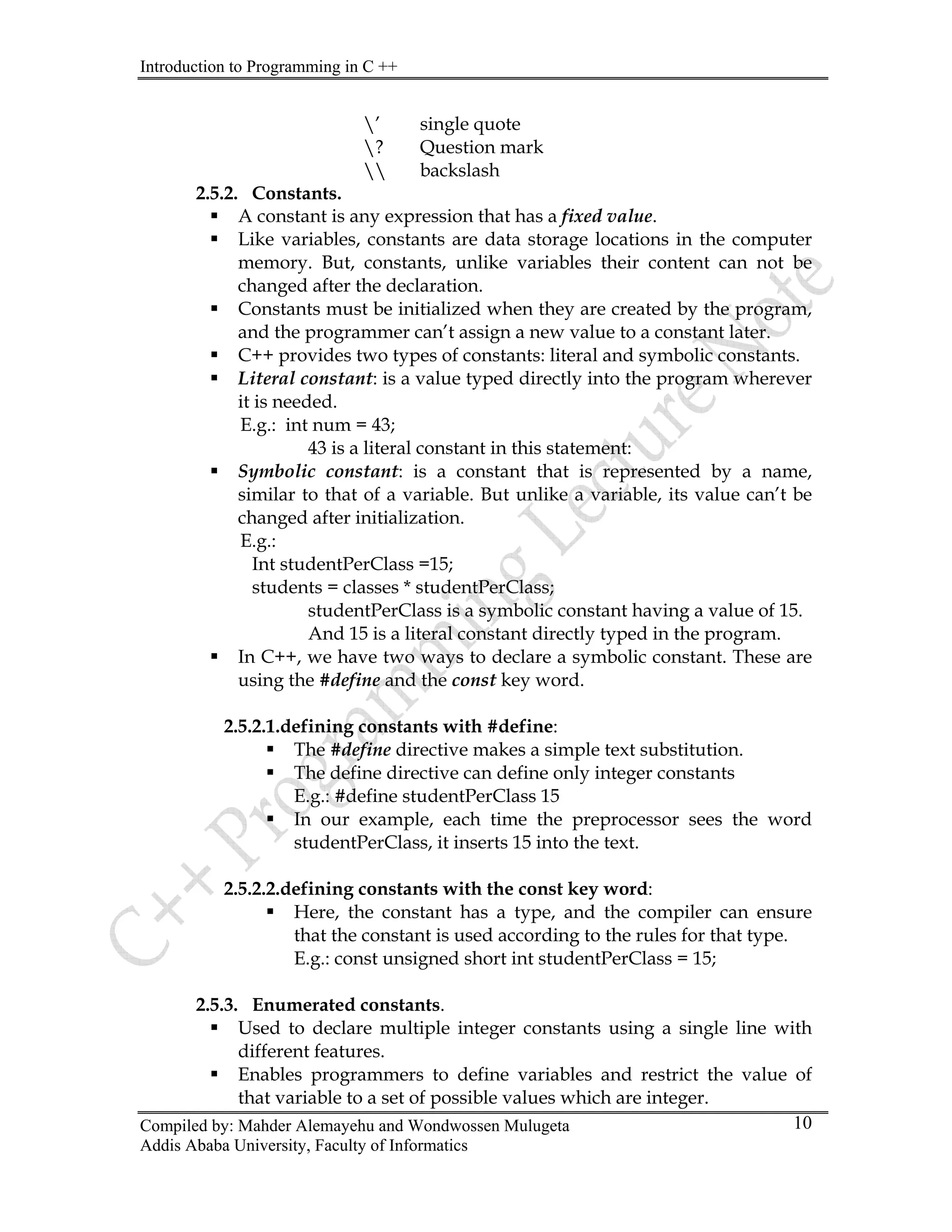 Introduction to Programming in C ++
Compiled by: Mahder Alemayehu and Wondwossen Mulugeta
Addis Ababa University, Faculty of Informatics
10
’ single quote
? Question mark
 backslash
2.5.2. Constants.
ƒ A constant is any expression that has a fixed value.
ƒ Like variables, constants are data storage locations in the computer
memory. But, constants, unlike variables their content can not be
changed after the declaration.
ƒ Constants must be initialized when they are created by the program,
and the programmer can’t assign a new value to a constant later.
ƒ C++ provides two types of constants: literal and symbolic constants.
ƒ Literal constant: is a value typed directly into the program wherever
it is needed.
E.g.: int num = 43;
43 is a literal constant in this statement:
ƒ Symbolic constant: is a constant that is represented by a name,
similar to that of a variable. But unlike a variable, its value can’t be
changed after initialization.
E.g.:
Int studentPerClass =15;
students = classes * studentPerClass;
studentPerClass is a symbolic constant having a value of 15.
And 15 is a literal constant directly typed in the program.
ƒ In C++, we have two ways to declare a symbolic constant. These are
using the #define and the const key word.
2.5.2.1.defining constants with #define:
ƒ The #define directive makes a simple text substitution.
ƒ The define directive can define only integer constants
E.g.: #define studentPerClass 15
ƒ In our example, each time the preprocessor sees the word
studentPerClass, it inserts 15 into the text.
2.5.2.2.defining constants with the const key word:
ƒ Here, the constant has a type, and the compiler can ensure
that the constant is used according to the rules for that type.
E.g.: const unsigned short int studentPerClass = 15;
2.5.3. Enumerated constants.
ƒ Used to declare multiple integer constants using a single line with
different features.
ƒ Enables programmers to define variables and restrict the value of
that variable to a set of possible values which are integer.
 