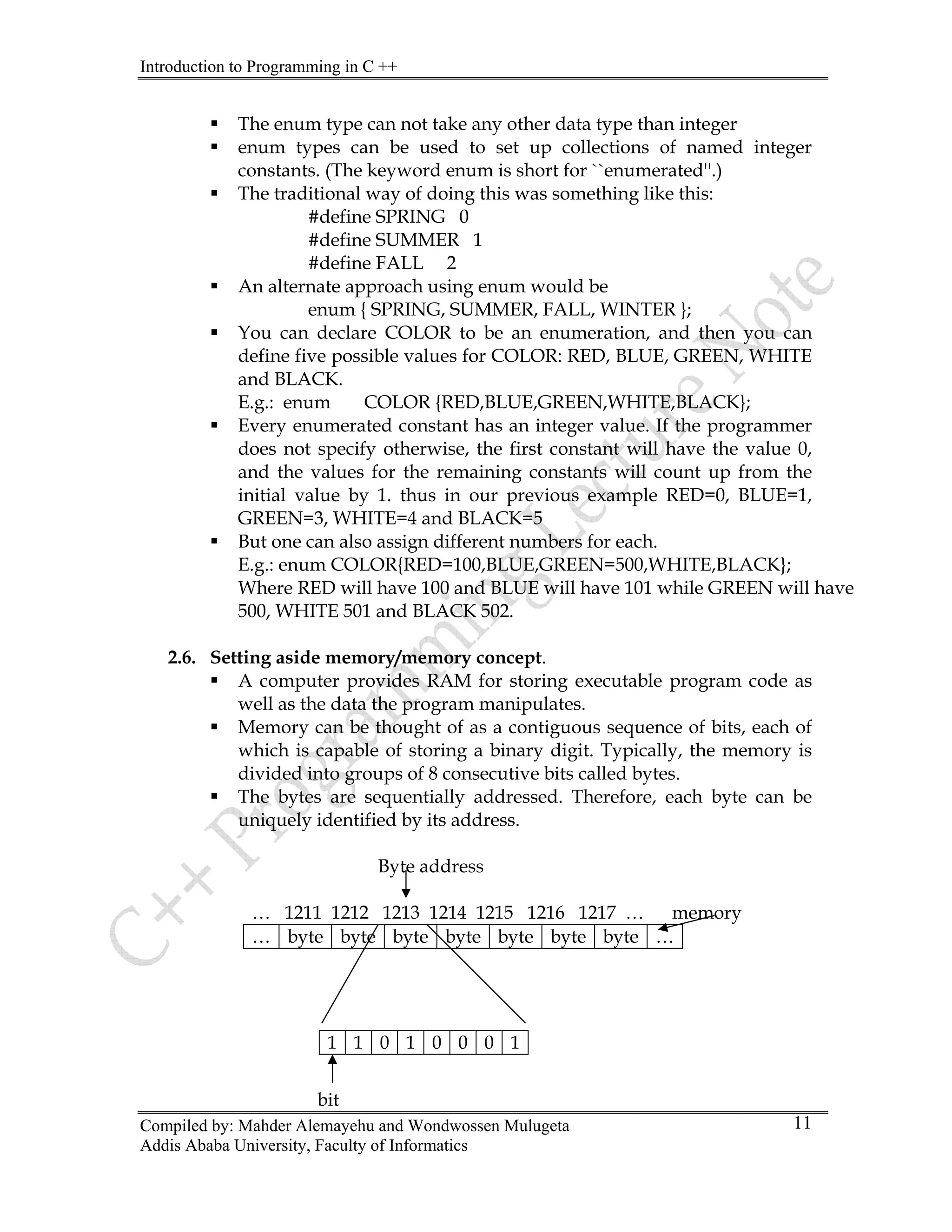 Introduction to Programming in C ++
Compiled by: Mahder Alemayehu and Wondwossen Mulugeta
ƒ The enum type can not take any other data type than integer
ƒ enum types can be used to set up collections of named integer
constants. (The keyword enum is short for ``enumerated''.)
ƒ The traditional way of doing this was something like this:
#define SPRING 0
#define SUMMER 1
#define FALL 2
ƒ An alternate approach using enum would be
enum { SPRING, SUMMER, FALL, WINTER };
ƒ You can declare COLOR to be an enumeration, and then you can
define five possible values for COLOR: RED, BLUE, GREEN, WHITE
and BLACK.
E.g.: enum COLOR {RED,BLUE,GREEN,WHITE,BLACK};
ƒ Every enumerated constant has an integer value. If the programmer
does not specify otherwise, the first constant will have the value 0,
and the values for the remaining constants will count up from the
initial value by 1. thus in our previous example RED=0, BLUE=1,
GREEN=3, WHITE=4 and BLACK=5
ƒ But one can also assign different numbers for each.
E.g.: enum COLOR{RED=100,BLUE,GREEN=500,WHITE,BLACK};
Where RED will have 100 and BLUE will have 101 while GREEN will have
500, WHITE 501 and BLACK 502.
2.6. Setting aside memory/memory concept.
ƒ A computer provides RAM for storing executable program code as
well as the data the program manipulates.
ƒ Memory can be thought of as a contiguous sequence of bits, each of
which is capable of storing a binary digit. Typically, the memory is
divided into groups of 8 consecutive bits called bytes.
ƒ The bytes are sequentially addressed. Therefore, each byte can be
uniquely identified by its address.
Byte address
… 1211 1212 1213 1214 1215 1216 1217 … memory
… byte byte byte byte byte byte byte …
Addis Ababa University, Faculty of Informatics
11
1 1 0 1 0 0 0 1
bit
 