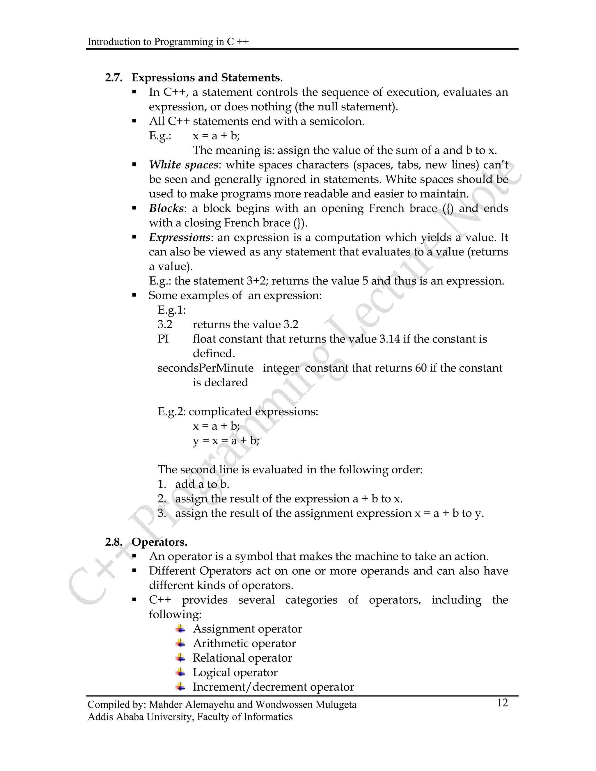 Introduction to Programming in C ++
Compiled by: Mahder Alemayehu and Wondwossen Mulugeta
Addis Ababa University, Faculty of Informatics
12
2.7. Expressions and Statements.
ƒ In C++, a statement controls the sequence of execution, evaluates an
expression, or does nothing (the null statement).
ƒ All C++ statements end with a semicolon.
E.g.: x = a + b;
The meaning is: assign the value of the sum of a and b to x.
ƒ White spaces: white spaces characters (spaces, tabs, new lines) can’t
be seen and generally ignored in statements. White spaces should be
used to make programs more readable and easier to maintain.
ƒ Blocks: a block begins with an opening French brace ({) and ends
with a closing French brace (}).
ƒ Expressions: an expression is a computation which yields a value. It
can also be viewed as any statement that evaluates to a value (returns
a value).
E.g.: the statement 3+2; returns the value 5 and thus is an expression.
ƒ Some examples of an expression:
E.g.1:
3.2 returns the value 3.2
PI float constant that returns the value 3.14 if the constant is
defined.
secondsPerMinute integer constant that returns 60 if the constant
is declared
E.g.2: complicated expressions:
x = a + b;
y = x = a + b;
The second line is evaluated in the following order:
1. add a to b.
2. assign the result of the expression a + b to x.
3. assign the result of the assignment expression x = a + b to y.
2.8. Operators.
ƒ An operator is a symbol that makes the machine to take an action.
ƒ Different Operators act on one or more operands and can also have
different kinds of operators.
ƒ C++ provides several categories of operators, including the
following:
Assignment operator
Arithmetic operator
Relational operator
Logical operator
Increment/decrement operator
 