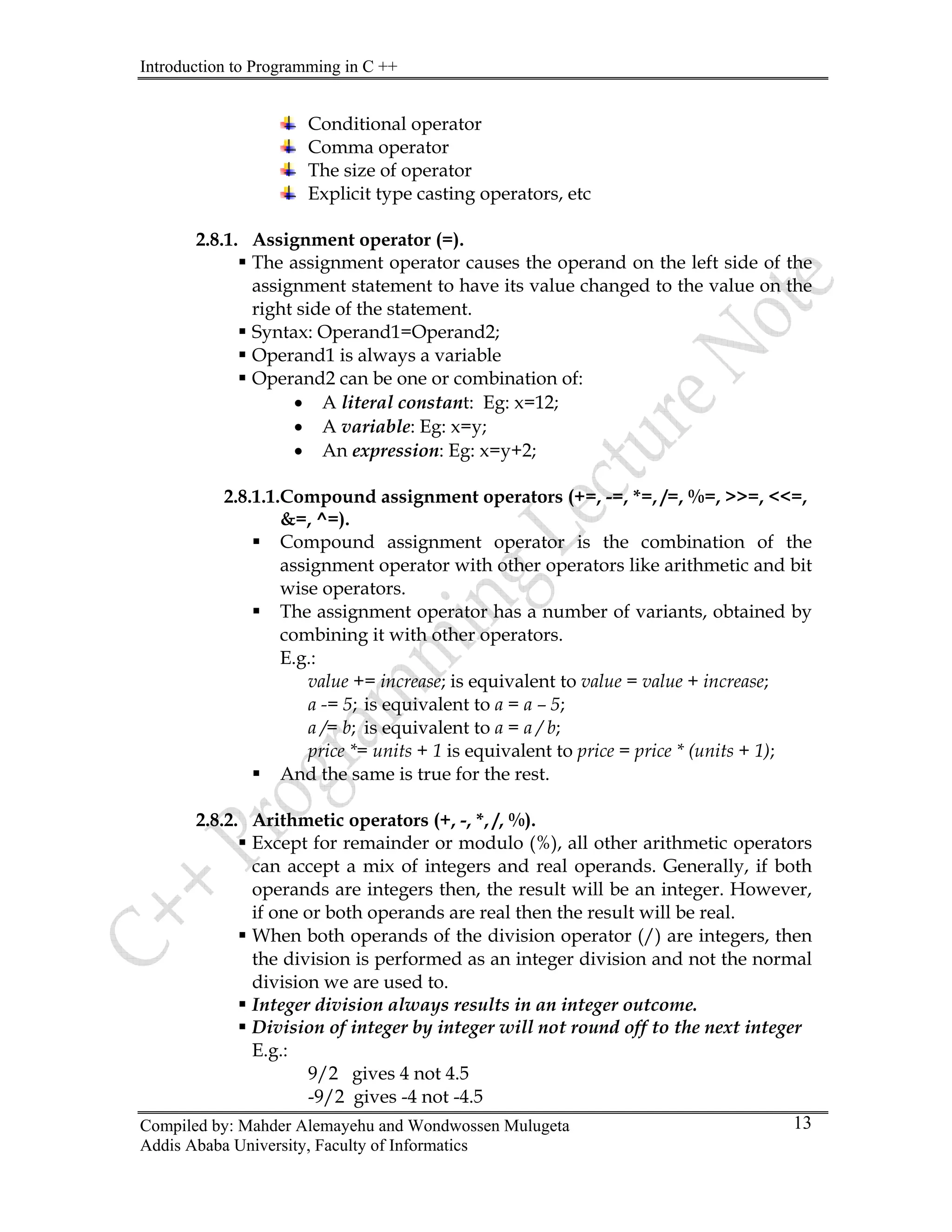 Introduction to Programming in C ++
Compiled by: Mahder Alemayehu and Wondwossen Mulugeta
Addis Ababa University, Faculty of Informatics
13
Conditional operator
Comma operator
The size of operator
Explicit type casting operators, etc
2.8.1. Assignment operator (=).
ƒ The assignment operator causes the operand on the left side of the
assignment statement to have its value changed to the value on the
right side of the statement.
ƒ Syntax: Operand1=Operand2;
ƒ Operand1 is always a variable
ƒ Operand2 can be one or combination of:
• A literal constant: Eg: x=12;
• A variable: Eg: x=y;
• An expression: Eg: x=y+2;
2.8.1.1.Compound assignment operators (+=, -=, *=, /=, %=, >>=, <<=,
&=, ^=).
ƒ Compound assignment operator is the combination of the
assignment operator with other operators like arithmetic and bit
wise operators.
ƒ The assignment operator has a number of variants, obtained by
combining it with other operators.
E.g.:
value += increase; is equivalent to value = value + increase;
a -= 5; is equivalent to a = a – 5;
a /= b; is equivalent to a = a / b;
price *= units + 1 is equivalent to price = price * (units + 1);
ƒ And the same is true for the rest.
2.8.2. Arithmetic operators (+, -, *, /, %).
ƒ Except for remainder or modulo (%), all other arithmetic operators
can accept a mix of integers and real operands. Generally, if both
operands are integers then, the result will be an integer. However,
if one or both operands are real then the result will be real.
ƒ When both operands of the division operator (/) are integers, then
the division is performed as an integer division and not the normal
division we are used to.
ƒ Integer division always results in an integer outcome.
ƒ Division of integer by integer will not round off to the next integer
E.g.:
9/2 gives 4 not 4.5
-9/2 gives -4 not -4.5
 