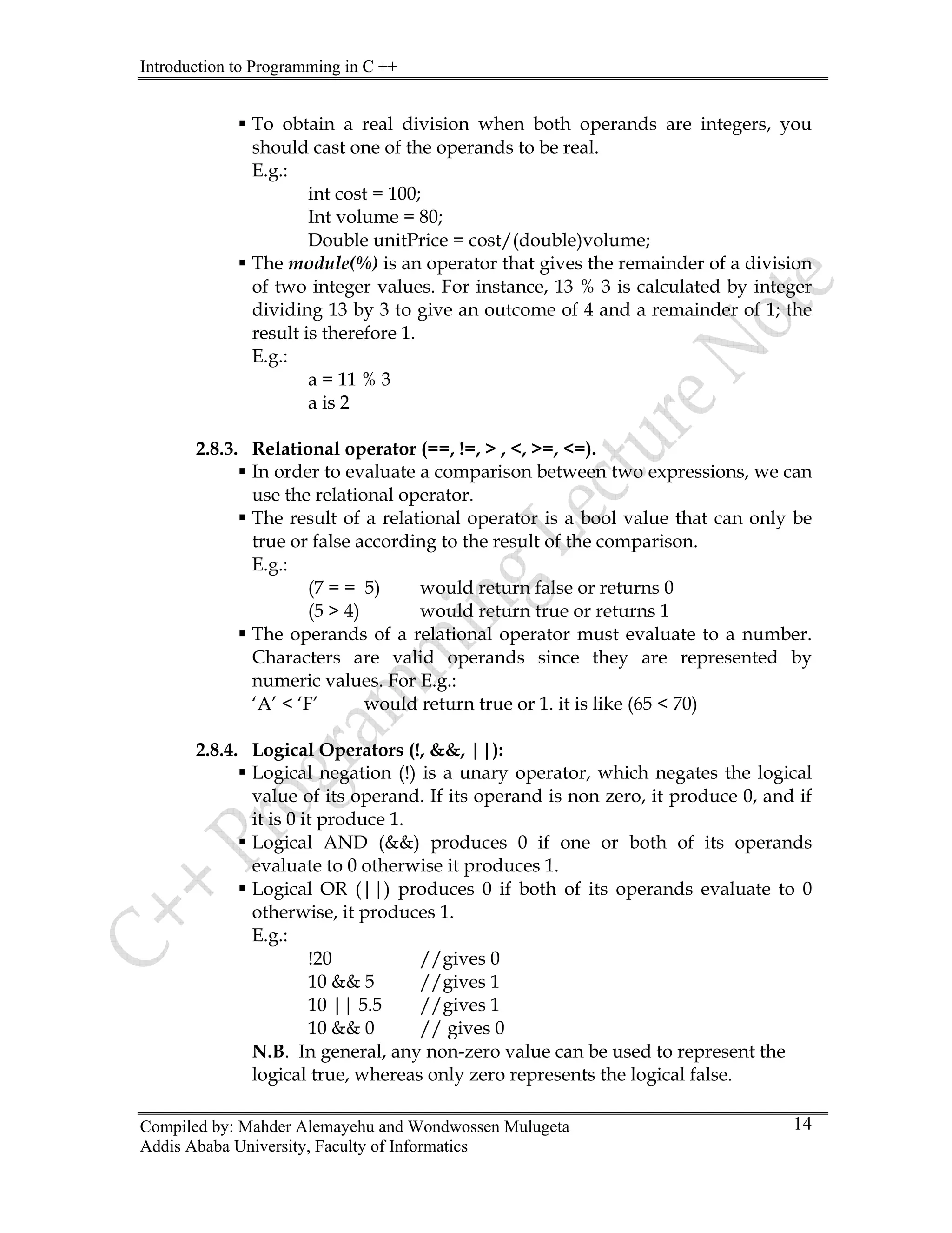Introduction to Programming in C ++
Compiled by: Mahder Alemayehu and Wondwossen Mulugeta
Addis Ababa University, Faculty of Informatics
14
ƒ To obtain a real division when both operands are integers, you
should cast one of the operands to be real.
E.g.:
int cost = 100;
Int volume = 80;
Double unitPrice = cost/(double)volume;
ƒ The module(%) is an operator that gives the remainder of a division
of two integer values. For instance, 13 % 3 is calculated by integer
dividing 13 by 3 to give an outcome of 4 and a remainder of 1; the
result is therefore 1.
E.g.:
a = 11 % 3
a is 2
2.8.3. Relational operator (==, !=, > , <, >=, <=).
ƒ In order to evaluate a comparison between two expressions, we can
use the relational operator.
ƒ The result of a relational operator is a bool value that can only be
true or false according to the result of the comparison.
E.g.:
(7 = = 5) would return false or returns 0
(5 > 4) would return true or returns 1
ƒ The operands of a relational operator must evaluate to a number.
Characters are valid operands since they are represented by
numeric values. For E.g.:
‘A’ < ‘F’ would return true or 1. it is like (65 < 70)
2.8.4. Logical Operators (!, &&, ||):
ƒ Logical negation (!) is a unary operator, which negates the logical
value of its operand. If its operand is non zero, it produce 0, and if
it is 0 it produce 1.
ƒ Logical AND (&&) produces 0 if one or both of its operands
evaluate to 0 otherwise it produces 1.
ƒ Logical OR (||) produces 0 if both of its operands evaluate to 0
otherwise, it produces 1.
E.g.:
!20 //gives 0
10 && 5 //gives 1
10 || 5.5 //gives 1
10 && 0 // gives 0
N.B. In general, any non-zero value can be used to represent the
logical true, whereas only zero represents the logical false.
 