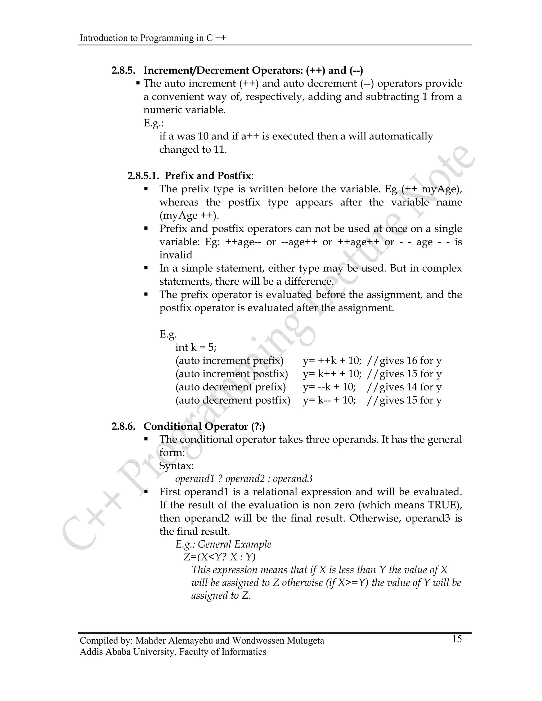 Introduction to Programming in C ++
Compiled by: Mahder Alemayehu and Wondwossen Mulugeta
Addis Ababa University, Faculty of Informatics
15
2.8.5. Increment/Decrement Operators: (++) and (--)
ƒ The auto increment (++) and auto decrement (--) operators provide
a convenient way of, respectively, adding and subtracting 1 from a
numeric variable.
E.g.:
if a was 10 and if a++ is executed then a will automatically
changed to 11.
2.8.5.1. Prefix and Postfix:
ƒ The prefix type is written before the variable. Eg (++ myAge),
whereas the postfix type appears after the variable name
(myAge ++).
ƒ Prefix and postfix operators can not be used at once on a single
variable: Eg: ++age-- or --age++ or ++age++ or - - age - - is
invalid
ƒ In a simple statement, either type may be used. But in complex
statements, there will be a difference.
ƒ The prefix operator is evaluated before the assignment, and the
postfix operator is evaluated after the assignment.
E.g.
int k = 5;
(auto increment prefix) y= ++k + 10; //gives 16 for y
(auto increment postfix) y= k++ + 10; //gives 15 for y
(auto decrement prefix) y= --k + 10; //gives 14 for y
(auto decrement postfix) y= k-- + 10; //gives 15 for y
2.8.6. Conditional Operator (?:)
ƒ The conditional operator takes three operands. It has the general
form:
Syntax:
operand1 ? operand2 : operand3
ƒ First operand1 is a relational expression and will be evaluated.
If the result of the evaluation is non zero (which means TRUE),
then operand2 will be the final result. Otherwise, operand3 is
the final result.
E.g.: General Example
Z=(X<Y? X : Y)
This expression means that if X is less than Y the value of X
will be assigned to Z otherwise (if X>=Y) the value of Y will be
assigned to Z.
 