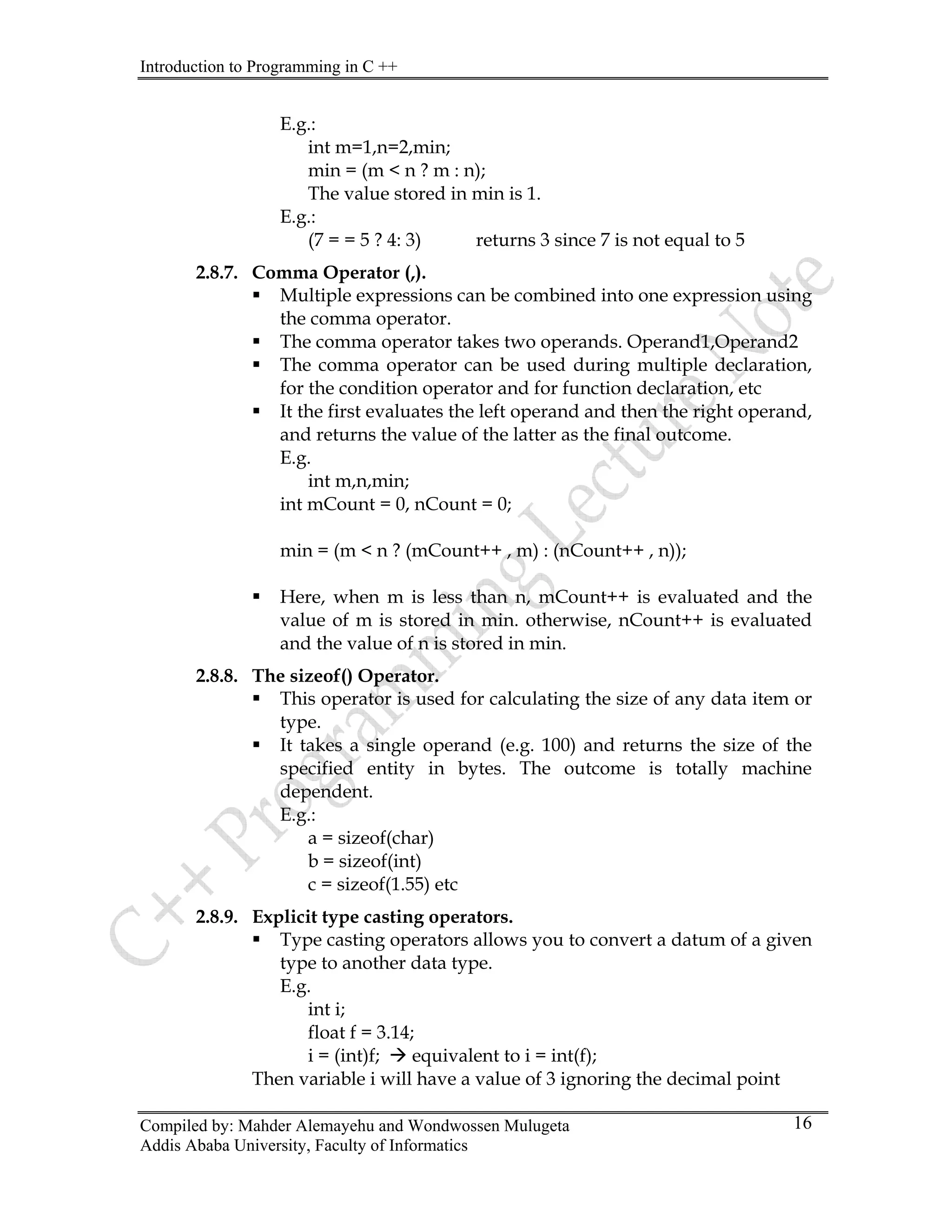 Introduction to Programming in C ++
Compiled by: Mahder Alemayehu and Wondwossen Mulugeta
Addis Ababa University, Faculty of Informatics
16
E.g.:
int m=1,n=2,min;
min = (m < n ? m : n);
The value stored in min is 1.
E.g.:
(7 = = 5 ? 4: 3) returns 3 since 7 is not equal to 5
2.8.7. Comma Operator (,).
ƒ Multiple expressions can be combined into one expression using
the comma operator.
ƒ The comma operator takes two operands. Operand1,Operand2
ƒ The comma operator can be used during multiple declaration,
for the condition operator and for function declaration, etc
ƒ It the first evaluates the left operand and then the right operand,
and returns the value of the latter as the final outcome.
E.g.
int m,n,min;
int mCount = 0, nCount = 0;
min = (m < n ? (mCount++ , m) : (nCount++ , n));
ƒ Here, when m is less than n, mCount++ is evaluated and the
value of m is stored in min. otherwise, nCount++ is evaluated
and the value of n is stored in min.
2.8.8. The sizeof() Operator.
ƒ This operator is used for calculating the size of any data item or
type.
ƒ It takes a single operand (e.g. 100) and returns the size of the
specified entity in bytes. The outcome is totally machine
dependent.
E.g.:
a = sizeof(char)
b = sizeof(int)
c = sizeof(1.55) etc
2.8.9. Explicit type casting operators.
ƒ Type casting operators allows you to convert a datum of a given
type to another data type.
E.g.
int i;
float f = 3.14;
i = (int)f; Æ equivalent to i = int(f);
Then variable i will have a value of 3 ignoring the decimal point
 
