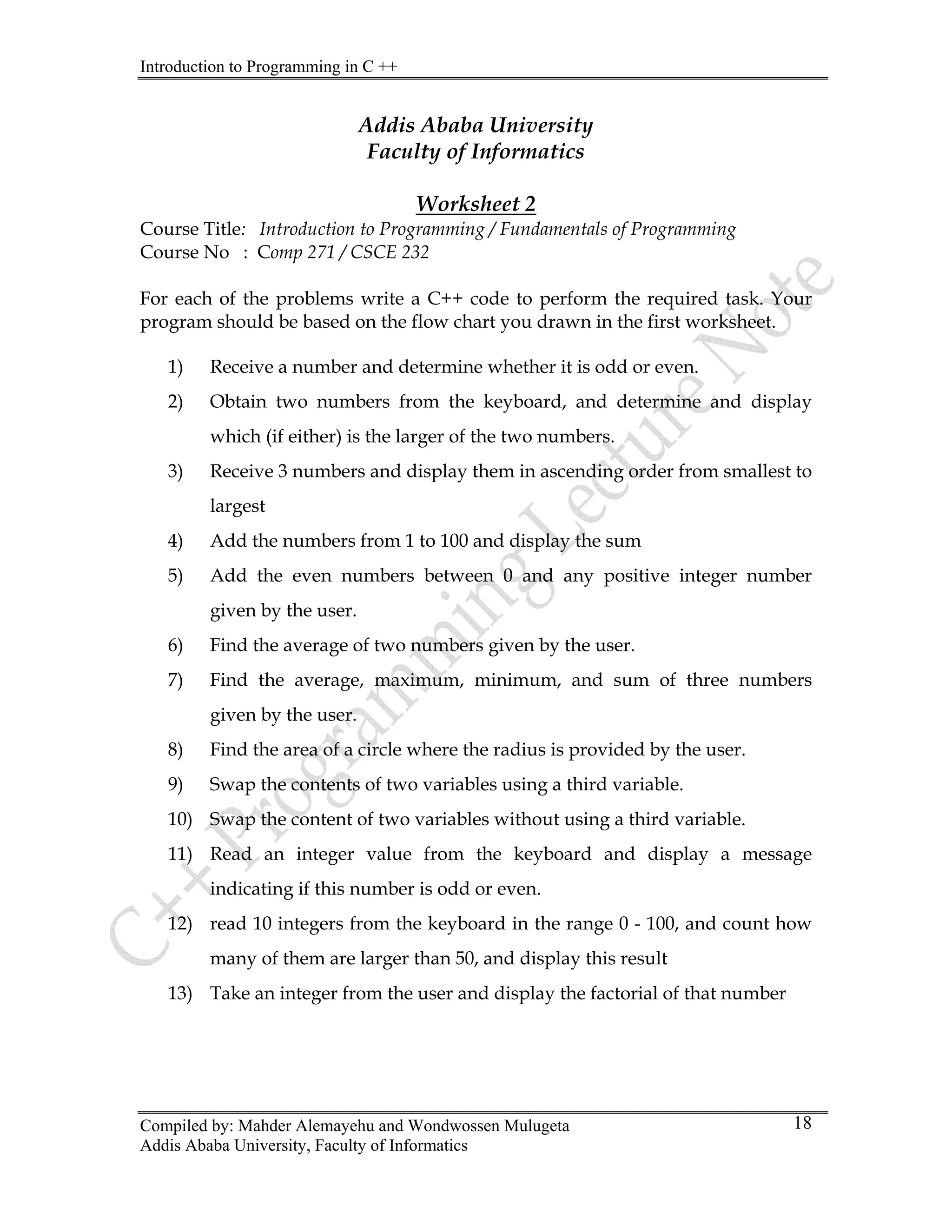 Introduction to Programming in C ++
Compiled by: Mahder Alemayehu and Wondwossen Mulugeta
Addis Ababa University, Faculty of Informatics
18
Addis Ababa University
Faculty of Informatics
Worksheet 2
Course Title: Introduction to Programming / Fundamentals of Programming
Course No : Comp 271 / CSCE 232
For each of the problems write a C++ code to perform the required task. Your
program should be based on the flow chart you drawn in the first worksheet.
1) Receive a number and determine whether it is odd or even.
2) Obtain two numbers from the keyboard, and determine and display
which (if either) is the larger of the two numbers.
3) Receive 3 numbers and display them in ascending order from smallest to
largest
4) Add the numbers from 1 to 100 and display the sum
5) Add the even numbers between 0 and any positive integer number
given by the user.
6) Find the average of two numbers given by the user.
7) Find the average, maximum, minimum, and sum of three numbers
given by the user.
8) Find the area of a circle where the radius is provided by the user.
9) Swap the contents of two variables using a third variable.
10) Swap the content of two variables without using a third variable.
11) Read an integer value from the keyboard and display a message
indicating if this number is odd or even.
12) read 10 integers from the keyboard in the range 0 - 100, and count how
many of them are larger than 50, and display this result
13) Take an integer from the user and display the factorial of that number
 