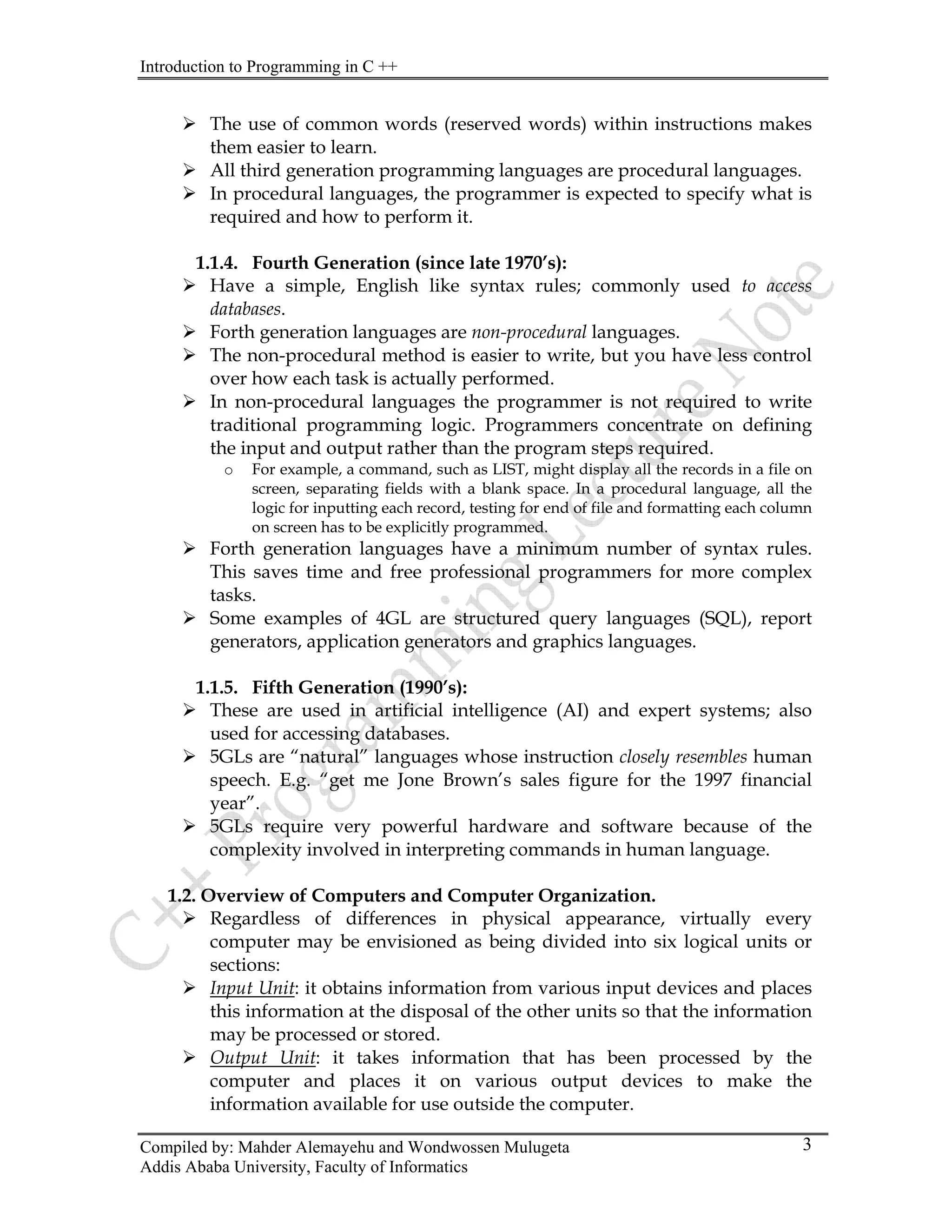 Introduction to Programming in C ++
Compiled by: Mahder Alemayehu and Wondwossen Mulugeta
Addis Ababa University, Faculty of Informatics
3
¾ The use of common words (reserved words) within instructions makes
them easier to learn.
¾ All third generation programming languages are procedural languages.
¾ In procedural languages, the programmer is expected to specify what is
required and how to perform it.
1.1.4. Fourth Generation (since late 1970’s):
¾ Have a simple, English like syntax rules; commonly used to access
databases.
¾ Forth generation languages are non-procedural languages.
¾ The non-procedural method is easier to write, but you have less control
over how each task is actually performed.
¾ In non-procedural languages the programmer is not required to write
traditional programming logic. Programmers concentrate on defining
the input and output rather than the program steps required.
o For example, a command, such as LIST, might display all the records in a file on
screen, separating fields with a blank space. In a procedural language, all the
logic for inputting each record, testing for end of file and formatting each column
on screen has to be explicitly programmed.
¾ Forth generation languages have a minimum number of syntax rules.
This saves time and free professional programmers for more complex
tasks.
¾ Some examples of 4GL are structured query languages (SQL), report
generators, application generators and graphics languages.
1.1.5. Fifth Generation (1990’s):
¾ These are used in artificial intelligence (AI) and expert systems; also
used for accessing databases.
¾ 5GLs are “natural” languages whose instruction closely resembles human
speech. E.g. “get me Jone Brown’s sales figure for the 1997 financial
year”.
¾ 5GLs require very powerful hardware and software because of the
complexity involved in interpreting commands in human language.
1.2. Overview of Computers and Computer Organization.
¾ Regardless of differences in physical appearance, virtually every
computer may be envisioned as being divided into six logical units or
sections:
¾ Input Unit: it obtains information from various input devices and places
this information at the disposal of the other units so that the information
may be processed or stored.
¾ Output Unit: it takes information that has been processed by the
computer and places it on various output devices to make the
information available for use outside the computer.
 