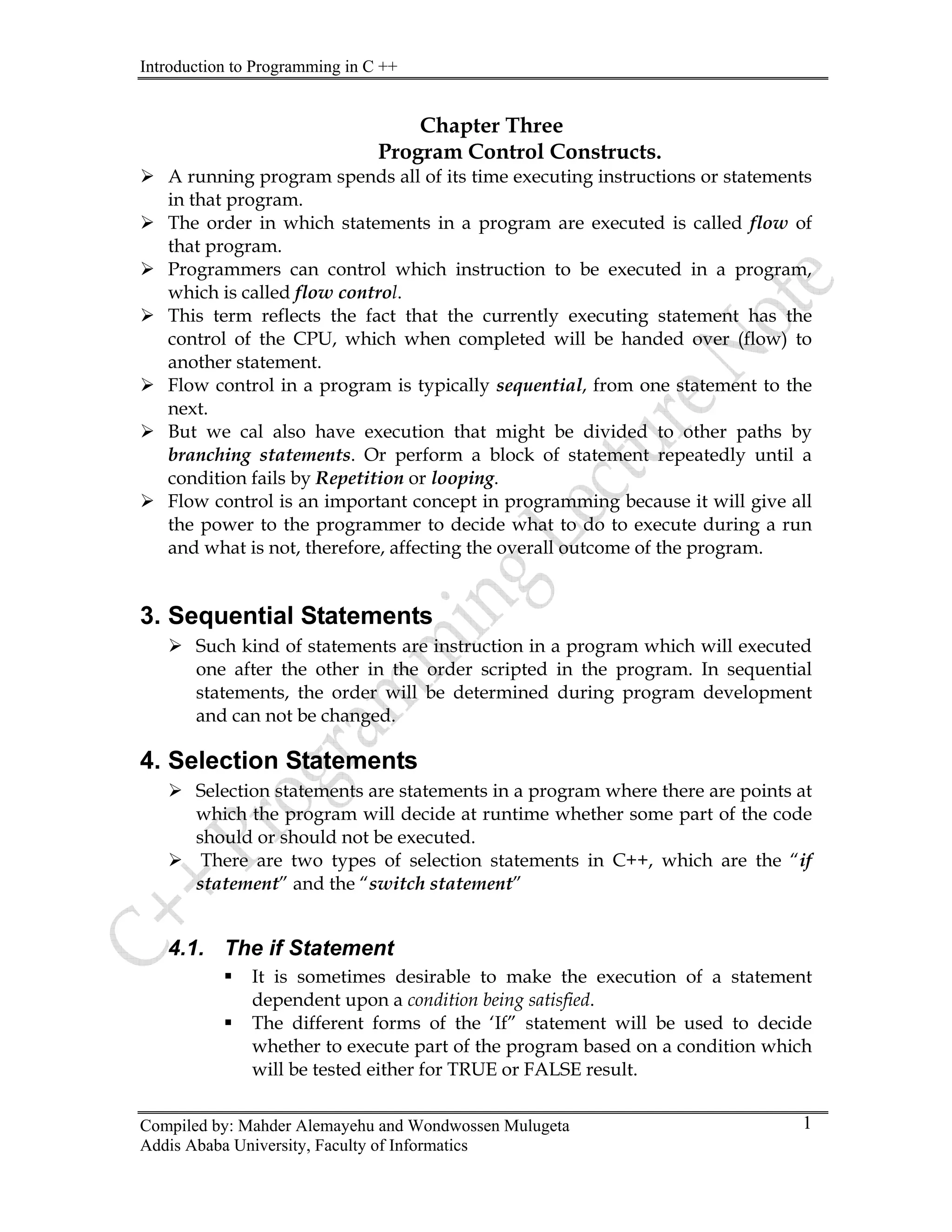 Introduction to Programming in C ++
Compiled by: Mahder Alemayehu and Wondwossen Mulugeta
Addis Ababa University, Faculty of Informatics
1
Chapter Three
Program Control Constructs.
¾ A running program spends all of its time executing instructions or statements
in that program.
¾ The order in which statements in a program are executed is called flow of
that program.
¾ Programmers can control which instruction to be executed in a program,
which is called flow control.
¾ This term reflects the fact that the currently executing statement has the
control of the CPU, which when completed will be handed over (flow) to
another statement.
¾ Flow control in a program is typically sequential, from one statement to the
next.
¾ But we cal also have execution that might be divided to other paths by
branching statements. Or perform a block of statement repeatedly until a
condition fails by Repetition or looping.
¾ Flow control is an important concept in programming because it will give all
the power to the programmer to decide what to do to execute during a run
and what is not, therefore, affecting the overall outcome of the program.
3. Sequential Statements
¾ Such kind of statements are instruction in a program which will executed
one after the other in the order scripted in the program. In sequential
statements, the order will be determined during program development
and can not be changed.
4. Selection Statements
¾ Selection statements are statements in a program where there are points at
which the program will decide at runtime whether some part of the code
should or should not be executed.
¾ There are two types of selection statements in C++, which are the “if
statement” and the “switch statement”
4.1. The if Statement
ƒ It is sometimes desirable to make the execution of a statement
dependent upon a condition being satisfied.
ƒ The different forms of the ‘If” statement will be used to decide
whether to execute part of the program based on a condition which
will be tested either for TRUE or FALSE result.
 