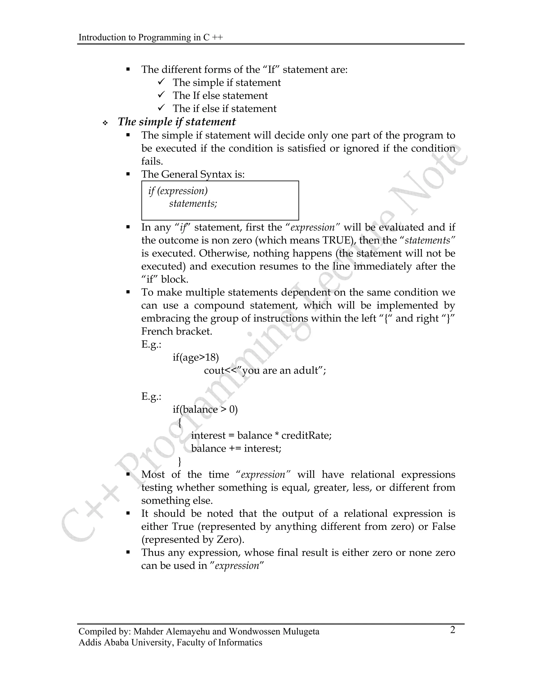 Introduction to Programming in C ++
Compiled by: Mahder Alemayehu and Wondwossen Mulugeta
ƒ The different forms of the “If” statement are:
9 The simple if statement
9 The If else statement
9 The if else if statement
™ The simple if statement
ƒ The simple if statement will decide only one part of the program to
be executed if the condition is satisfied or ignored if the condition
fails.
ƒ The General Syntax is:
ƒ In any “if” statement, first the “expression” will be evaluated and if
the outcome is non zero (which means TRUE), then the “statements”
is executed. Otherwise, nothing happens (the statement will not be
executed) and execution resumes to the line immediately after the
“if” block.
if (expression)
statements;
ƒ To make multiple statements dependent on the same condition we
can use a compound statement, which will be implemented by
embracing the group of instructions within the left “{“ and right “}”
French bracket.
E.g.:
if(age>18)
cout<<”you are an adult”;
E.g.:
if(balance > 0)
{
interest = balance * creditRate;
balance += interest;
}
ƒ Most of the time “expression” will have relational expressions
testing whether something is equal, greater, less, or different from
something else.
ƒ It should be noted that the output of a relational expression is
either True (represented by anything different from zero) or False
(represented by Zero).
ƒ Thus any expression, whose final result is either zero or none zero
can be used in ”expression”
Addis Ababa University, Faculty of Informatics
2
 