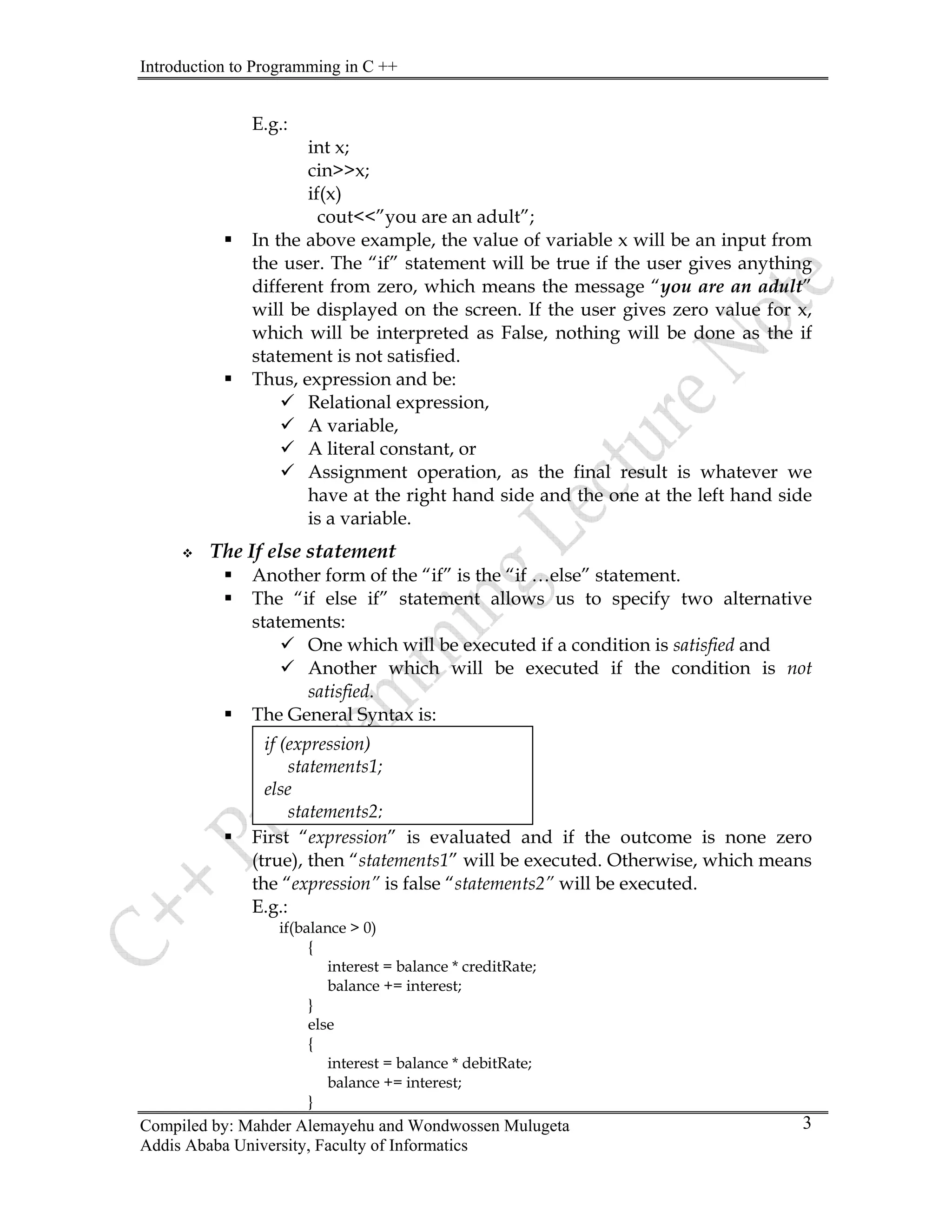 Introduction to Programming in C ++
Compiled by: Mahder Alemayehu and Wondwossen Mulugeta
E.g.:
int x;
cin>>x;
if(x)
cout<<”you are an adult”;
ƒ In the above example, the value of variable x will be an input from
the user. The “if” statement will be true if the user gives anything
different from zero, which means the message “you are an adult”
will be displayed on the screen. If the user gives zero value for x,
which will be interpreted as False, nothing will be done as the if
statement is not satisfied.
ƒ Thus, expression and be:
9 Relational expression,
9 A variable,
9 A literal constant, or
9 Assignment operation, as the final result is whatever we
have at the right hand side and the one at the left hand side
is a variable.
™ The If else statement
ƒ Another form of the “if” is the “if …else” statement.
ƒ The “if else if” statement allows us to specify two alternative
statements:
9 One which will be executed if a condition is satisfied and
9 Another which will be executed if the condition is not
satisfied.
ƒ The General Syntax is:
Addis Ababa University, Faculty of Informatics
3
}
ƒ First “expression” is evaluated and if the outcome is none zero
(true), then “statements1” will be executed. Otherwise, which means
the “expression” is false “statements2” will be executed.
E.g.:
if(balance > 0)
{
interest = balance * creditRate;
balance += interest;
}
else
{
interest = balance * debitRate;
balance += interest;
if (expression)
statements1;
else
statements2;
 