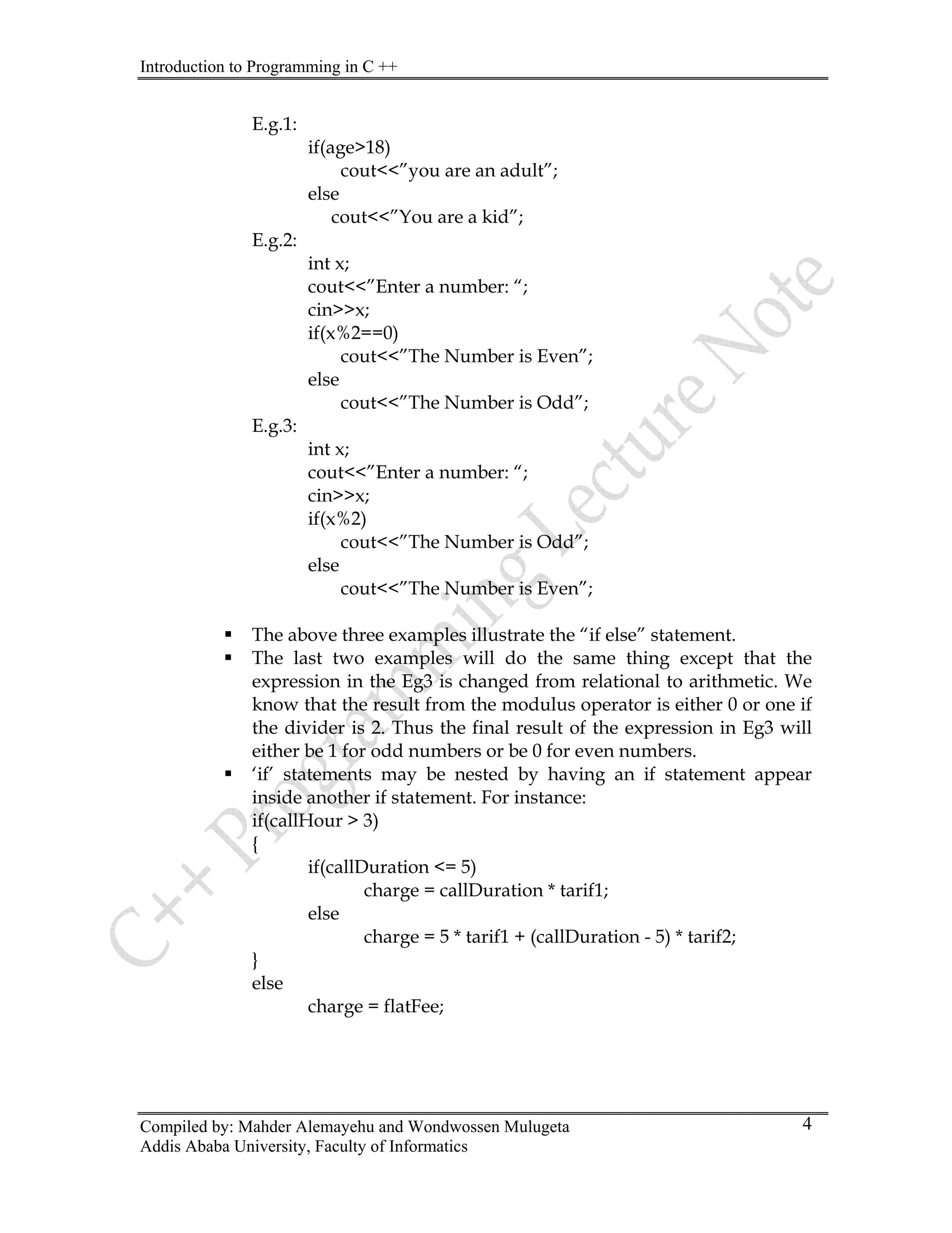 Introduction to Programming in C ++
Compiled by: Mahder Alemayehu and Wondwossen Mulugeta
Addis Ababa University, Faculty of Informatics
4
E.g.1:
age>18)
”you are an adult”;
You are a kid”;
.g.2:
int x;
”Enter a number: “;
0)
The Number is Even”;
out<<”The Number is Odd”;
E.g.3:
int x;
”Enter a number: “;
<<”The Number is Odd”;
out<<”The Number is Even”;
ƒ The above three examples illustrate the “if else” statement.
hat the
ƒ ent appear
if(callDuration <= 5)
ration * tarif1;
ge = 5 * tarif1 + (callDuration - 5) * tarif2;
se
charge = flatFee;
if(
cout<<
else
cout<<”
E
cout<<
cin>>x;
if(x%2==
cout<<”
else
c
cout<<
cin>>x;
if(x%2)
cout
else
c
ƒ The last two examples will do the same thing except t
expression in the Eg3 is changed from relational to arithmetic. We
know that the result from the modulus operator is either 0 or one if
the divider is 2. Thus the final result of the expression in Eg3 will
either be 1 for odd numbers or be 0 for even numbers.
‘if’ statements may be nested by having an if statem
inside another if statement. For instance:
if(callHour > 3)
{
charge = callDu
else
char
}
el
 