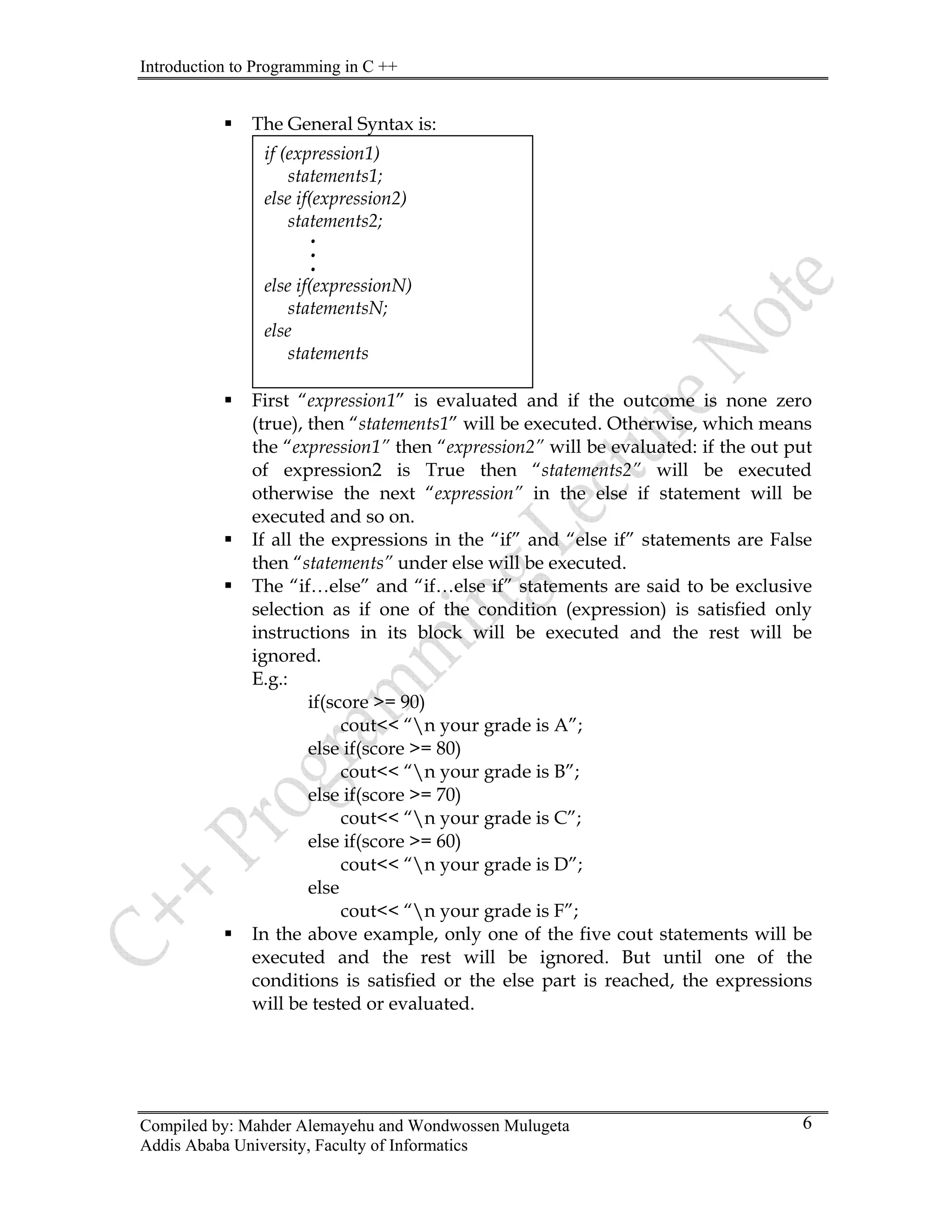 Introduction to Programming in C ++
Compiled by: Mahder Alemayehu and Wondwossen Mulugeta
Addis Ababa University, Faculty of Informatics
6
The General Syntax is:
ƒ ” is evaluated and if the outcome is none zero
ƒ in the “if” and “else if” statements are False
ƒ said to be exclusive
if(score >= 90)
rade is A”;
r grade is B”;
e is C”;
e is D”;
“n your grade is F”;
ƒ In the ive cout statements will be
ƒ
First “expression1
if (expression1)
statements1;
else if(expression2)
statements2;
.
.
.
else if(expressionN)
statementsN;
else
statements
(true), then “statements1” will be executed. Otherwise, which means
the “expression1” then “expression2” will be evaluated: if the out put
of expression2 is True then “statements2” will be executed
otherwise the next “expression” in the else if statement will be
executed and so on.
If all the expressions
then “statements” under else will be executed.
The “if…else” and “if…else if” statements are
selection as if one of the condition (expression) is satisfied only
instructions in its block will be executed and the rest will be
ignored.
E.g.:
cout<< “n your g
else if(score >= 80)
cout<< “n you
else if(score >= 70)
cout<< “n your grad
else if(score >= 60)
cout<< “n your grad
else
cout<<
above example, only one of the f
executed and the rest will be ignored. But until one of the
conditions is satisfied or the else part is reached, the expressions
will be tested or evaluated.
 