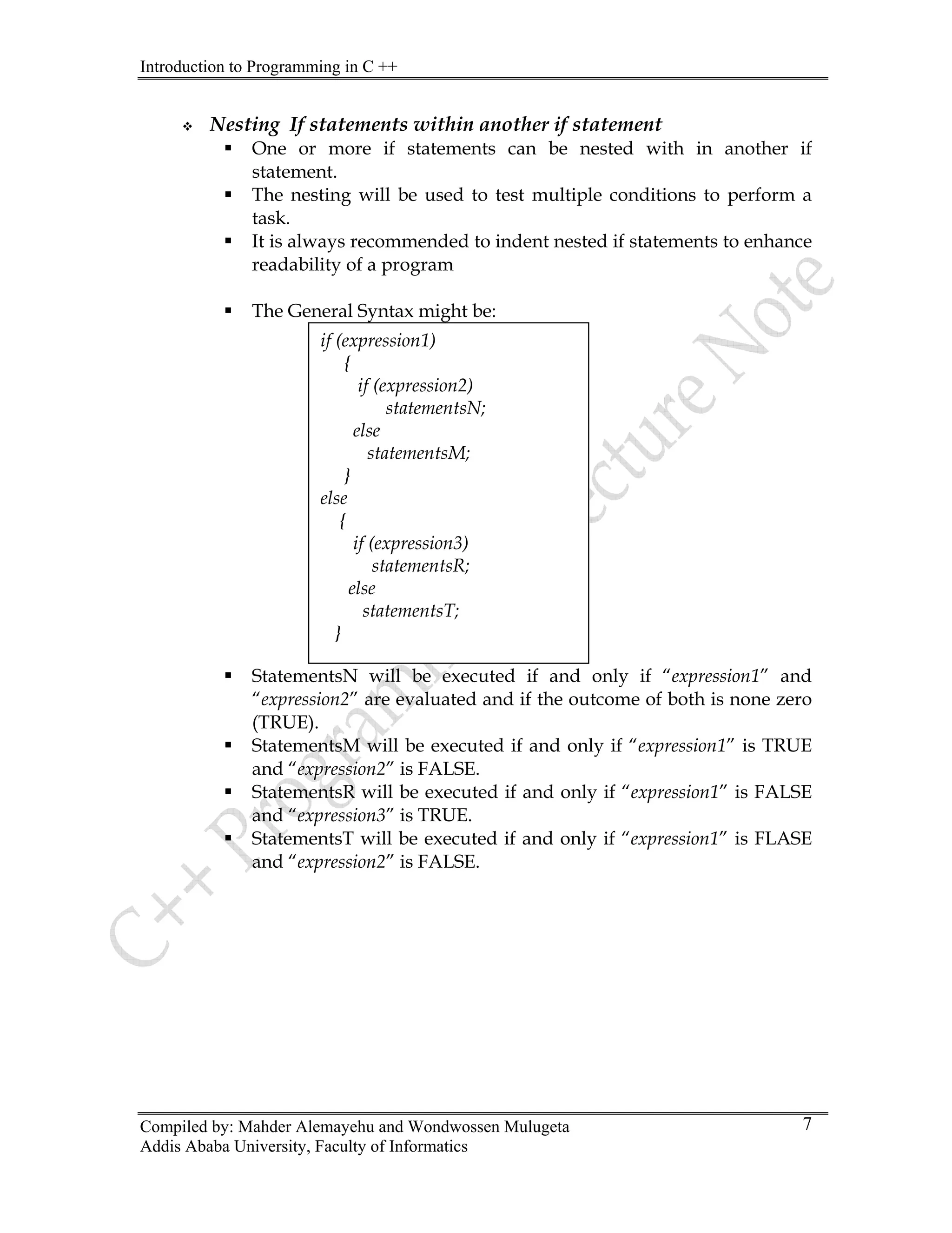Introduction to Programming in C ++
Compiled by: Mahder Alemayehu and Wondwossen Mulugeta
Addis Ababa University, Faculty of Informatics
7
™ Nesting If statements within another if statement
h in another if
ƒ will be used to test multiple conditions to perform a
ƒ ways recommended to indent nested if statements to enhance
The General Syntax might be:
ƒ StatementsN will be executed if and only if “expression1” and
ƒ tsM will be executed if and only if “expression1” is TRUE
ƒ d if and only if “expression1” is FALSE
ƒ d if and only if “expression1” is FLASE
ƒ One or more if statements can be nested wit
statement.
The nesting
task.
It is al
readability of a program
ƒ
if (expression1)
{
if (expression2)
;
tementsM;
if (expression3)
tementsT;
statementsN
else
sta
}
else
{
statementsR;
else
sta
}
“expression2” are evaluated and if the outcome of both is none zero
(TRUE).
Statemen
and “expression2” is FALSE.
StatementsR will be execute
and “expression3” is TRUE.
StatementsT will be execute
and “expression2” is FALSE.
 