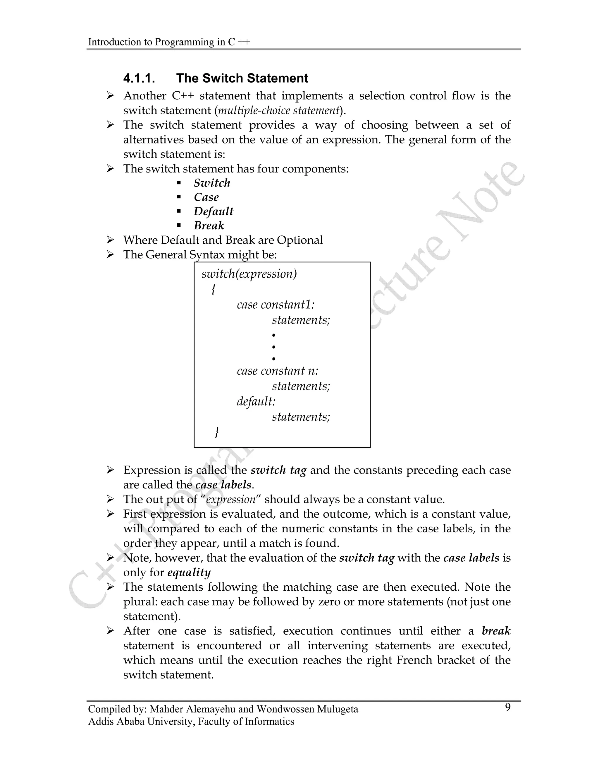 Introduction to Programming in C ++
Compiled by: Mahder Alemayehu and Wondwossen Mulugeta
Addis Ababa University, Faculty of Informatics
9
4.1.1. The Switch Statement
¾ ents a selection control flow is the
ment).
sion. The general form of the
¾
¾ Where Default and Break are Optional
¾ The General Syntax might be:
¾ Expression is called the switch tag and the constants preceding each case
are called the case labels.
¾ ed, and the outcome, which is a constant value,
bels, in the
¾
ay be followed by zero or more statements (not just one
¾
encountered or all intervening statements are executed,
Another C++ statement that implem
switch statement (multiple-choice state
¾ The switch statement provides a way of choosing between a set of
alternatives based on the value of an expres
switch statement is:
The switch statement has four components:
ƒ Switch
ƒ Case
ƒ Default
ƒ Break
switch(expressi
{
on)
case constant1:
statements;
case constant n:
.
.
.
statements;
default:
statements;
}
¾ The out put of “expression” should always be a constant value.
First expression is evaluat
will compared to each of the numeric constants in the case la
order they appear, until a match is found.
Note, however, that the evaluation of the switch tag with the case labels is
only for equality
¾ The statements following the matching case are then executed. Note the
plural: each case m
statement).
After one case is satisfied, execution continues until either a break
statement is
which means until the execution reaches the right French bracket of the
switch statement.
 