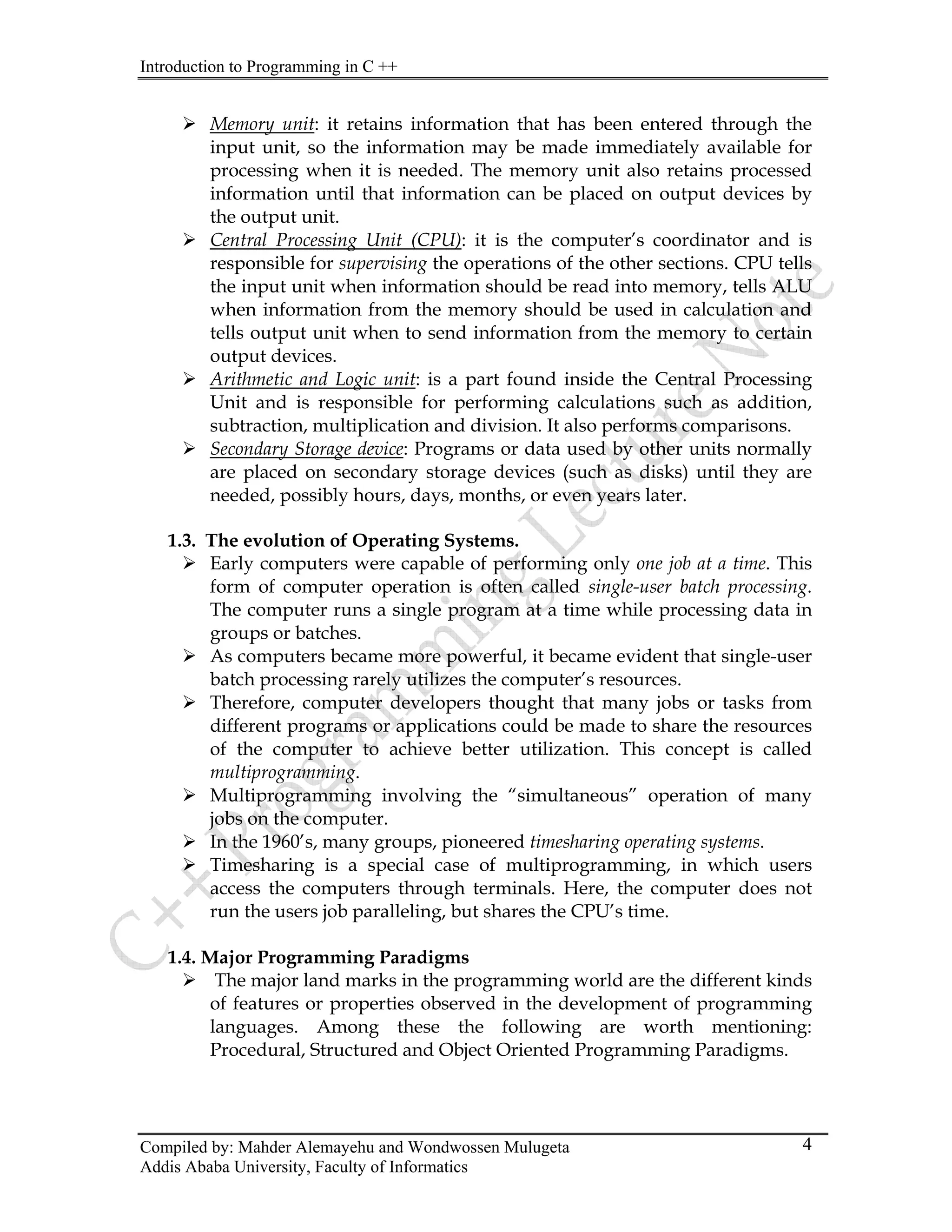 Introduction to Programming in C ++
Compiled by: Mahder Alemayehu and Wondwossen Mulugeta
Addis Ababa University, Faculty of Informatics
4
¾ Memory unit: it retains information that has been entered through the
input unit, so the information may be made immediately available for
processing when it is needed. The memory unit also retains processed
information until that information can be placed on output devices by
the output unit.
¾ Central Processing Unit (CPU): it is the computer’s coordinator and is
responsible for supervising the operations of the other sections. CPU tells
the input unit when information should be read into memory, tells ALU
when information from the memory should be used in calculation and
tells output unit when to send information from the memory to certain
output devices.
¾ Arithmetic and Logic unit: is a part found inside the Central Processing
Unit and is responsible for performing calculations such as addition,
subtraction, multiplication and division. It also performs comparisons.
¾ Secondary Storage device: Programs or data used by other units normally
are placed on secondary storage devices (such as disks) until they are
needed, possibly hours, days, months, or even years later.
1.3. The evolution of Operating Systems.
¾ Early computers were capable of performing only one job at a time. This
form of computer operation is often called single-user batch processing.
The computer runs a single program at a time while processing data in
groups or batches.
¾ As computers became more powerful, it became evident that single-user
batch processing rarely utilizes the computer’s resources.
¾ Therefore, computer developers thought that many jobs or tasks from
different programs or applications could be made to share the resources
of the computer to achieve better utilization. This concept is called
multiprogramming.
¾ Multiprogramming involving the “simultaneous” operation of many
jobs on the computer.
¾ In the 1960’s, many groups, pioneered timesharing operating systems.
¾ Timesharing is a special case of multiprogramming, in which users
access the computers through terminals. Here, the computer does not
run the users job paralleling, but shares the CPU’s time.
1.4. Major Programming Paradigms
¾ The major land marks in the programming world are the different kinds
of features or properties observed in the development of programming
languages. Among these the following are worth mentioning:
Procedural, Structured and Object Oriented Programming Paradigms.
 
