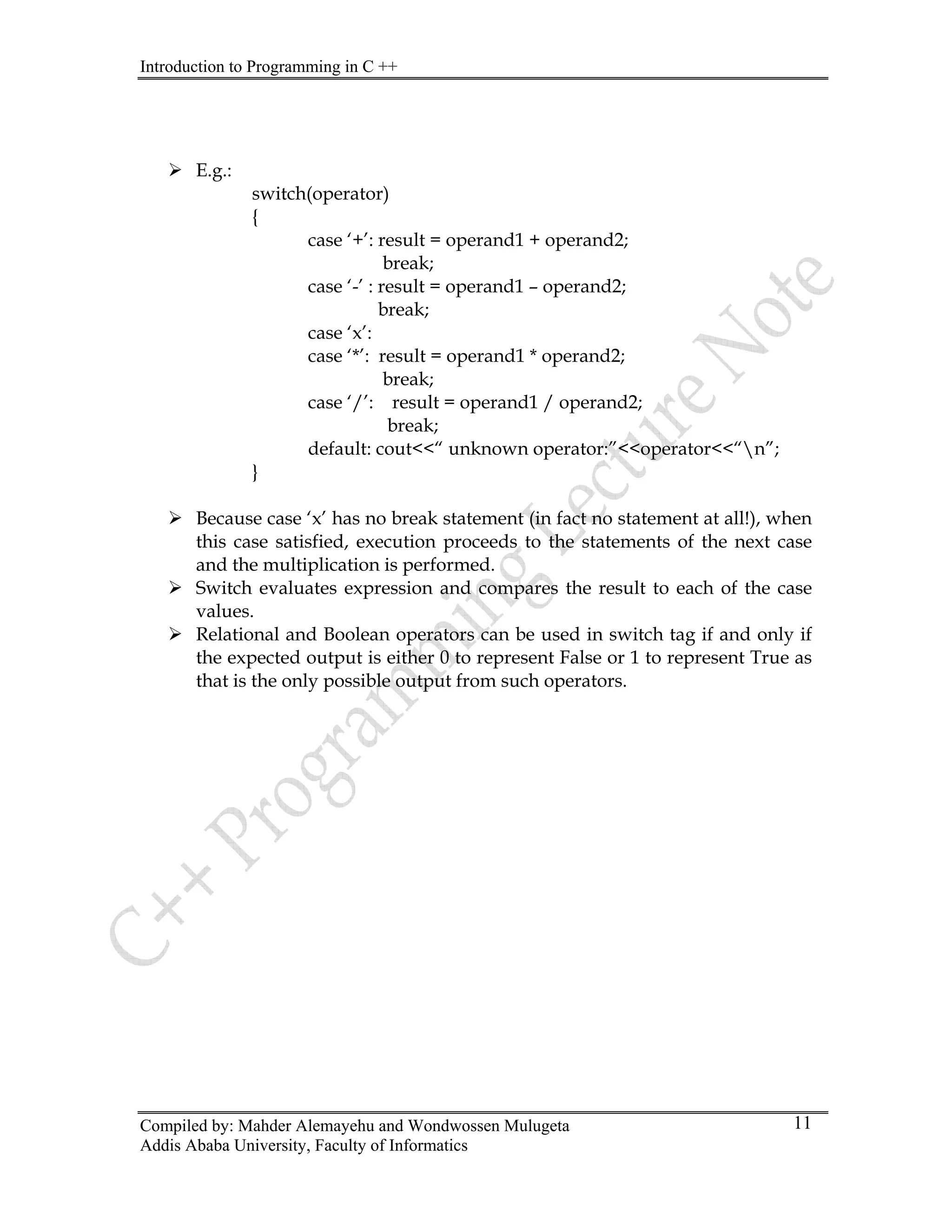 Introduction to Programming in C ++
Compiled by: Mahder Alemayehu and Wondwossen Mulugeta
Addis Ababa University, Faculty of Informatics
11
¾ E.g.:
switch(operator)
{
ult = operand1 + operand2;
break;
ase ‘* operand1 * operand2;
;
perator<<“n”;
¾ Because case ‘x’ has no break statement (in fact no statement at all!), when
this case satisfied, execution proceeds to the statements of the next case
¾
cted output is either 0 to represent False or 1 to represent True as
case ‘+’: res
case ‘-’ : result = operand1 – operand2;
break;
case ‘x’:
c ’: result =
break;
case ‘/’: result = operand1 / operand2
break;
default: cout<<“ unknown operator:”<<o
}
and the multiplication is performed.
Switch evaluates expression and compares the result to each of the case
values.
¾ Relational and Boolean operators can be used in switch tag if and only if
the expe
that is the only possible output from such operators.
 